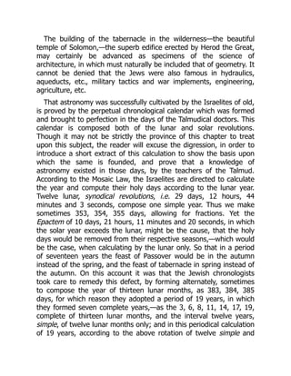 The building of the tabernacle in the wilderness—the beautiful
temple of Solomon,—the superb edifice erected by Herod the Great,
may certainly be advanced as specimens of the science of
architecture, in which must naturally be included that of geometry. It
cannot be denied that the Jews were also famous in hydraulics,
aqueducts, etc., military tactics and war implements, engineering,
agriculture, etc.
That astronomy was successfully cultivated by the Israelites of old,
is proved by the perpetual chronological calendar which was formed
and brought to perfection in the days of the Talmudical doctors. This
calendar is composed both of the lunar and solar revolutions.
Though it may not be strictly the province of this chapter to treat
upon this subject, the reader will excuse the digression, in order to
introduce a short extract of this calculation to show the basis upon
which the same is founded, and prove that a knowledge of
astronomy existed in those days, by the teachers of the Talmud.
According to the Mosaic Law, the Israelites are directed to calculate
the year and compute their holy days according to the lunar year.
Twelve lunar, synodical revolutions, i.e. 29 days, 12 hours, 44
minutes and 3 seconds, compose one simple year. Thus we make
sometimes 353, 354, 355 days, allowing for fractions. Yet the
Epactem of 10 days, 21 hours, 11 minutes and 20 seconds, in which
the solar year exceeds the lunar, might be the cause, that the holy
days would be removed from their respective seasons,—which would
be the case, when calculating by the lunar only. So that in a period
of seventeen years the feast of Passover would be in the autumn
instead of the spring, and the feast of tabernacle in spring instead of
the autumn. On this account it was that the Jewish chronologists
took care to remedy this defect, by forming alternately, sometimes
to compose the year of thirteen lunar months, as 383, 384, 385
days, for which reason they adopted a period of 19 years, in which
they formed seven complete years,—as the 3, 6, 8, 11, 14, 17, 19,
complete of thirteen lunar months, and the interval twelve years,
simple, of twelve lunar months only; and in this periodical calculation
of 19 years, according to the above rotation of twelve simple and
 