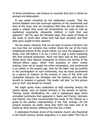 of divine providence, and anxious to inculcate that love in others by
precept and observation.
It was wisely remarked by the celebrated Luzzato, "that the
ancient Rabbies were the incorrupt reporters of the ceremonials and
rites of the Jews, and no innovators! that they did not attempt to
grasp a subject they could not comprehend, nor seek to hide by
sophistical arguments, eloquently clothed, a truth that was
apparent." No! for, says the Venetian sage, they spoke of things to
the study of which their whole lives had been devoted, and their
piety gave weight to their opinions.
We are aware, however, that we are open to severe criticisms; but
we trust that our remarks may neither shock the ear of the more
enlightened portion of the Jewish nation, nor incur the displeasure of
those, who still believe it to be a crime to urge a word respecting
this time honored production. Much has been said on this subject.
Whilst some have labored incessantly to enforce the divinity of the
Talmud—others again, either from prejudice or other unholy
motives, have set at nought the entire composition, and condemned
it as useless in the present age. How far the latter may be justified
in the promulgation of such sentiments, may be easily ascertained
by a glance at Judaism at the present, in view of the strife and
contention between the Orthodox and the Reform, with but little
benefit to Judaism in general. The reader will look "on this picture
and on that" and decide for himself.
We might quote many authorities of high standing among the
Jewish literati, such as existed formerly in the schools of Jamnia,
Tiberias, Surah, Pombeditha, etc.; and in subsequent ages, those
unrivalled Luminaries that appeared in Spain and France, Germany
and Poland, who have recommended the study of the Talmud as a
guide to the perfect understanding of the holy writings. On the
present occasion we prefer citing that which has been said of its
merits by other divines, differing from the Jew in faith.
A celebrated Christian divine of the Catholic church who flourished
in the fourth century, Aurelio Augustino, in a work called "The City of
 
