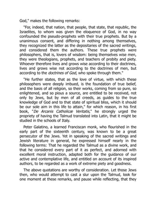 God," makes the following remarks:
"For, indeed, that nation, that people, that state, that republic, the
Israelites, to whom was given the eloquence of God, in no way
confounded the pseudo-prophets with their true prophets. But by a
unanimous consent, and differing in nothing among themselves,
they recognized the latter as the depositaries of the sacred writings,
and considered them the authors. These true prophets were
philosophers, that is, lovers of wisdom: being themselves wise men,
they were theologians, prophets, and teachers of probity and piety.
Whoever therefore lives and grows wise according to their doctrines,
lives and grows wise not according to the doctrines of men, but
according to the doctrines of God, who spoke through them."
"He further states, that as the love of virtue, with which these
philosophers were deeply imbued, is the foundation of true belief,
and the basis of all religion, so their works, coming from so pure, so
enlightened, and so pious a source, are entitled to be received, not
only by Jews, but by men of all creeds, as guides to the true
knowledge of God and to that state of spiritual bliss, which it should
be our sole aim in this life to attain," for which reason, in his first
book, "De Arcanis Catholicæ Veritatis," he strongly urged the
propriety of having the Talmud translated into Latin, that it might be
studied in the schools of Italy.
Peter Galatino, a learned Franciscan monk, who flourished in the
early part of the sixteenth century, was known to be a great
persecutor of the Jews. Yet in speaking of the sacred writings and
Jewish literature in general, he expressed himself nearly in the
following terms: That he regarded the Talmud as a divine work, and
that he considered every part of it as perfect, and adorned with
excellent moral instruction, adapted both for the guidance of our
active and contemplative life, and entitled on account of its inspired
authors, to be regarded as a work of extreme piety and goodness.
The above quotations are worthy of consideration. Let those Jews
then, who would attempt to cast a slur upon the Talmud, look for
one moment at these remarks, and pause while reflecting, that they
 