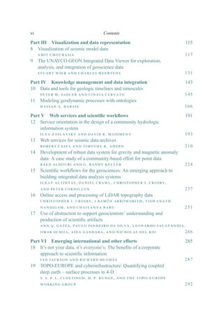 Part III Visualization and data representation 115
8 Visualization of seismic model data
amit chourasia 117
9 The UNAVCO GEON Integrated Data Viewer for exploration,
analysis, and integration of geoscience data
stuart wier and charles meertens 131
Part IV Knowledge management and data integration 143
10 Data and tools for geologic timelines and timescales
peter m. sadler and cinzia cervato 145
11 Modeling geodynamic processes with ontologies
hassan a. babaie 166
Part V Web services and scientiﬁc workﬂows 191
12 Service orientation in the design of a community hydrologic
information system
ilya zaslavsky and david r. maidment 193
13 Web services for seismic data archives
robert casey and timothy k. ahern 210
14 Development of robust data system for gravity and magnetic anomaly
data: A case study of a community-based effort for point data
raed aldouri and g. randy keller 224
15 Scientiﬁc workﬂows for the geosciences: An emerging approach to
building integrated data analysis systems
ilkay altintas, daniel crawl, christopher j. crosby,
and peter cornillon 237
16 Online access and processing of LiDAR topography data
christopher j. crosby, j ramón arrowsmith, viswanath
nandigam, and chaitanya baru 251
17 Use of abstraction to support geoscientists’ understanding and
production of scientiﬁc artifacts
ann q. gates, paulo pinheiro da silva, leonardo salayandia,
omar ochoa, aida gandara, and nicholas del rio 266
Part VI Emerging international and other efforts 285
18 It’s not your data, it’s everyone’s: The beneﬁts of a corporate
approach to scientiﬁc information
ian jackson and richard hughes 287
19 TOPO-EUROPE and cyberinfrastructure: Quantifying coupled
deep earth – surface processes in 4-D
s. a. p. l. cloetingh, h. p. bunge, and the topo-europe
working group 292
vi Contents
 