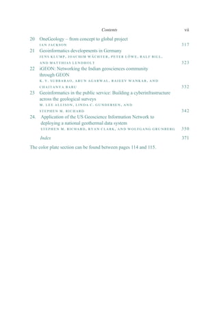 20 OneGeology – from concept to global project
ian jackson 317
21 Geoinformatics developments in Germany
jens klump, joachim wächter, peter löwe, ralf bill,
and matthias lendholt 323
22 iGEON: Networking the Indian geosciences community
through GEON
k. v. subbarao, arun agarwal, rajeev wankar, and
chaitanya baru 332
23 Geoinformatics in the public service: Building a cyberinfrastructure
across the geological surveys
m. lee allison, linda c. gundersen, and
stephen m. richard 342
24. Application of the US Geoscience Information Network to
deploying a national geothermal data system
stephen m. richard, ryan clark, and wolfgang grunberg 350
Index 371
The color plate section can be found between pages 114 and 115.
Contents vii
 