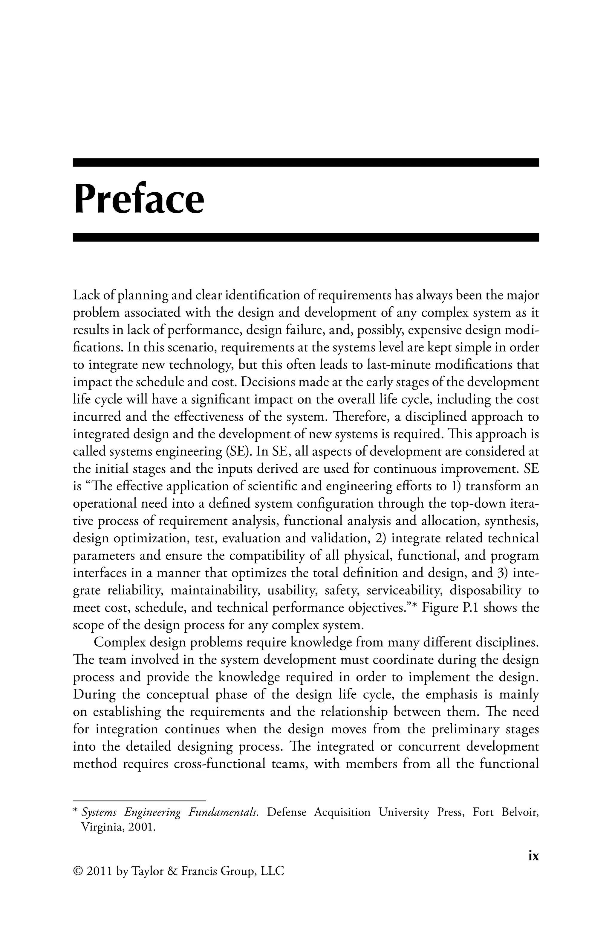 ix
© 2011 by Taylor & Francis Group, LLC
Preface
Lack of planning and clear identification of requirements has always been the major
problem associated with the design and development of any complex system as it
results in lack of performance, design failure, and, possibly, expensive design modi-
fications. In this scenario, requirements at the systems level are kept simple in order
to integrate new technology, but this often leads to last-minute modifications that
impact the schedule and cost. Decisions made at the early stages of the development
life cycle will have a significant impact on the overall life cycle, including the cost
incurred and the effectiveness of the system. Therefore, a disciplined approach to
integrated design and the development of new systems is required. This approach is
called systems engineering (SE). In SE, all aspects of development are considered at
the initial stages and the inputs derived are used for continuous improvement. SE
is “The effective application of scientific and engineering efforts to 1) transform an
operational need into a defined system configuration through the top-down itera-
tive process of requirement analysis, functional analysis and allocation, synthesis,
design optimization, test, evaluation and validation, 2) integrate related technical
parameters and ensure the compatibility of all physical, functional, and program
interfaces in a manner that optimizes the total definition and design, and 3) inte-
grate reliability, maintainability, usability, safety, serviceability, disposability to
meet cost, schedule, and technical performance objectives.”* Figure P.1 shows the
scope of the design process for any complex system.
Complex design problems require knowledge from many different disciplines.
The team involved in the system development must coordinate during the design
process and provide the knowledge required in order to implement the design.
During the conceptual phase of the design life cycle, the emphasis is mainly
on establishing the requirements and the relationship between them. The need
for integration continues when the design moves from the preliminary stages
into the detailed designing process. The integrated or concurrent development
method requires cross-functional teams, with members from all the functional
* Systems Engineering Fundamentals. Defense Acquisition University Press, Fort Belvoir,
Virginia, 2001.
 