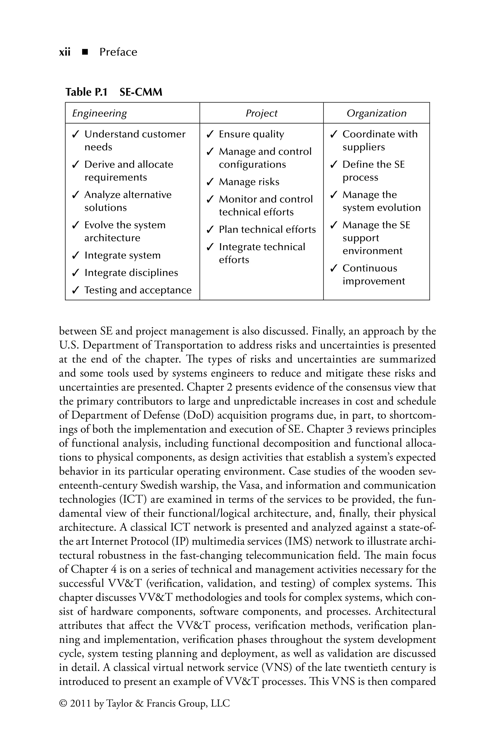 xii ◾ Preface
© 2011 by Taylor & Francis Group, LLC
between SE and project management is also discussed. Finally, an approach by the
U.S. Department of Transportation to address risks and uncertainties is presented
at the end of the chapter. The types of risks and uncertainties are summarized
and some tools used by systems engineers to reduce and mitigate these risks and
uncertainties are presented. Chapter 2 presents evidence of the consensus view that
the primary contributors to large and unpredictable increases in cost and schedule
of Department of Defense (DoD) acquisition programs due, in part, to shortcom-
ings of both the implementation and execution of SE. Chapter 3 reviews principles
of functional analysis, including functional decomposition and functional alloca-
tions to physical components, as design activities that establish a system’s expected
behavior in its particular operating environment. Case studies of the wooden sev-
enteenth-century Swedish warship, the Vasa, and information and communication
technologies (ICT) are examined in terms of the services to be provided, the fun-
damental view of their functional/logical architecture, and, finally, their physical
architecture. A classical ICT network is presented and analyzed against a state-of-
the art Internet Protocol (IP) multimedia services (IMS) network to illustrate archi-
tectural robustness in the fast-changing telecommunication field. The main focus
of Chapter 4 is on a series of technical and management activities necessary for the
successful VV&T (verification, validation, and testing) of complex systems. This
chapter discusses VV&T methodologies and tools for complex systems, which con-
sist of hardware components, software components, and processes. Architectural
attributes that affect the VV&T process, verification methods, verification plan-
ning and implementation, verification phases throughout the system development
cycle, system testing planning and deployment, as well as validation are discussed
in detail. A classical virtual network service (VNS) of the late twentieth century is
introduced to present an example of VV&T processes. This VNS is then compared
Table P.1â•… SE-CMM
Engineering Project Organization
✓ 
Understand customer
needs
✓ 
Derive and allocate
requirements
✓ 
Analyze alternative
solutions
✓ 
Evolve the system
architecture
✓ Integrate system
✓ Integrate disciplines
✓ Testing and acceptance
✓ Ensure quality
✓ 
Manage and control
configurations
✓ Manage risks
✓ 
Monitor and control
technical efforts
✓ Plan technical efforts
✓ 
Integrate technical
efforts
✓ 
Coordinate with
suppliers
✓ 
Define the SE
process
✓ 
Manage the
system evolution
✓ 
Manage the SE
support
environment
✓ 
Continuous
improvement
 