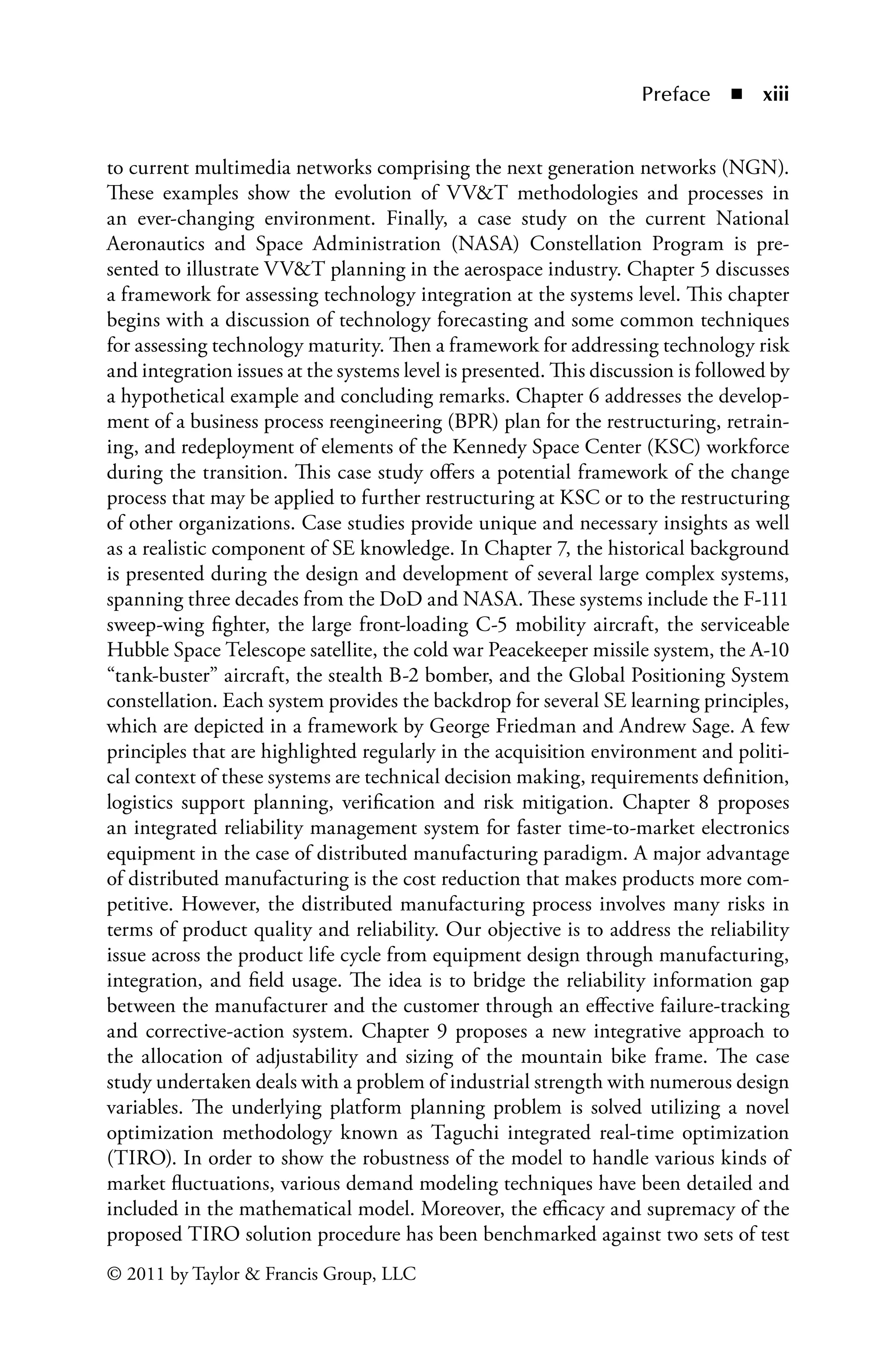 Preface ◾ xiii
© 2011 by Taylor  Francis Group, LLC
to current multimedia networks comprising the next generation networks (NGN).
These examples show the evolution of VVT methodologies and processes in
an ever-changing environment. Finally, a case study on the current National
Aeronautics and Space Administration (NASA) Constellation Program is pre-
sented to illustrate VVT planning in the aerospace industry. Chapter 5 discusses
a framework for assessing technology integration at the systems level. This chapter
begins with a discussion of technology forecasting and some common techniques
for assessing technology maturity. Then a framework for addressing technology risk
and integration issues at the systems level is presented. This discussion is followed by
a hypothetical example and concluding remarks. Chapter 6 addresses the develop-
ment of a business process reengineering (BPR) plan for the restructuring, retrain-
ing, and redeployment of elements of the Kennedy Space Center (KSC) workforce
during the transition. This case study offers a potential framework of the change
process that may be applied to further restructuring at KSC or to the restructuring
of other organizations. Case studies provide unique and necessary insights as well
as a realistic component of SE knowledge. In Chapter 7, the historical background
is presented during the design and development of several large complex systems,
spanning three decades from the DoD and NASA. These systems include the F-111
sweep-wing fighter, the large front-loading C-5 mobility aircraft, the serviceable
Hubble Space Telescope satellite, the cold war Peacekeeper missile system, the A-10
“tank-buster” aircraft, the stealth B-2 bomber, and the Global Positioning System
constellation. Each system provides the backdrop for several SE learning principles,
which are depicted in a framework by George Friedman and Andrew Sage. A few
principles that are highlighted regularly in the acquisition environment and politi-
cal context of these systems are technical decision making, requirements definition,
logistics support planning, verification and risk mitigation. Chapter 8 proposes
an integrated reliability management system for faster time-to-market electronics
equipment in the case of distributed manufacturing Â�
paradigm. A major advantage
of distributed manufacturing is the cost reduction that makes products more com-
petitive. However, the distributed manufacturing process involves many risks in
terms of product quality and reliability. Our objective is to address the reliability
issue across the product life cycle from equipment design through manufacturing,
integration, and field usage. The idea is to bridge the reliability information gap
between the manufacturer and the customer through an effective failure-Â�
tracking
and corrective-action system. Chapter 9 proposes a new integrative approach to
the allocation of adjustability and sizing of the mountain bike frame. The case
study undertaken deals with a problem of industrial strength with numerous design
variables. The underlying platform planning problem is solved utilizing a novel
optimization methodology known as Taguchi integrated real-time optimization
(TIRO). In order to show the robustness of the model to handle various kinds of
market fluctuations, various demand modeling techniques have been detailed and
included in the mathematical model. Moreover, the efficacy and supremacy of the
proposed TIRO solution procedure has been benchmarked against two sets of test
 