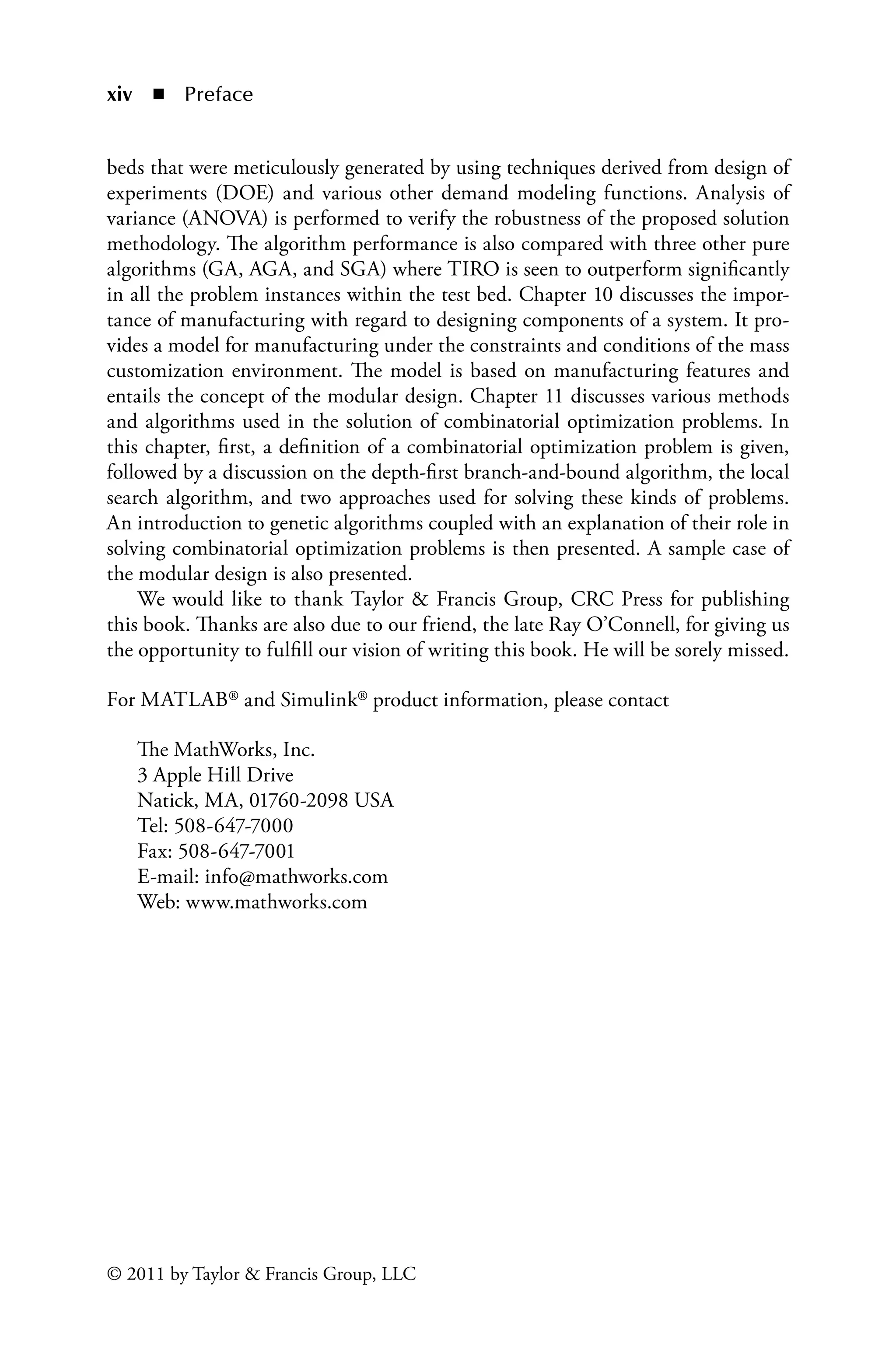 xiv ◾ Preface
© 2011 by Taylor  Francis Group, LLC
beds that were meticulously generated by using techniques derived from design of
experiments (DOE) and various other demand modeling functions. Analysis of
variance (ANOVA) is performed to verify the robustness of the proposed solution
methodology. The algorithm performance is also compared with three other pure
algorithms (GA, AGA, and SGA) where TIRO is seen to outperform significantly
in all the problem instances within the test bed. Chapter 10 discusses the impor-
tance of manufacturing with regard to designing components of a system. It pro-
vides a model for manufacturing under the constraints and conditions of the mass
customization environment. The model is based on manufacturing features and
entails the concept of the modular design. Chapter 11 discusses various methods
and algorithms used in the solution of combinatorial optimization problems. In
this chapter, first, a definition of a combinatorial optimization problem is given,
followed by a discussion on the depth-first branch-and-bound algorithm, the local
search algorithm, and two approaches used for solving these kinds of problems.
An introduction to genetic algorithms coupled with an explanation of their role in
solving combinatorial optimization problems is then presented. A sample case of
the modular design is also presented.
We would like to thank Taylor  Francis Group, CRC Press for publishing
this book. Thanks are also due to our friend, the late Ray O’Connell, for giving us
the opportunity to fulfill our vision of writing this book. He will be sorely missed.
For MATLAB® and Simulink® product information, please contact
The MathWorks, Inc.
3 Apple Hill Drive
Natick, MA, 01760-2098 USA
Tel: 508-647-7000
Fax: 508-647-7001
E-mail: info@mathworks.com
Web: www.mathworks.com
 