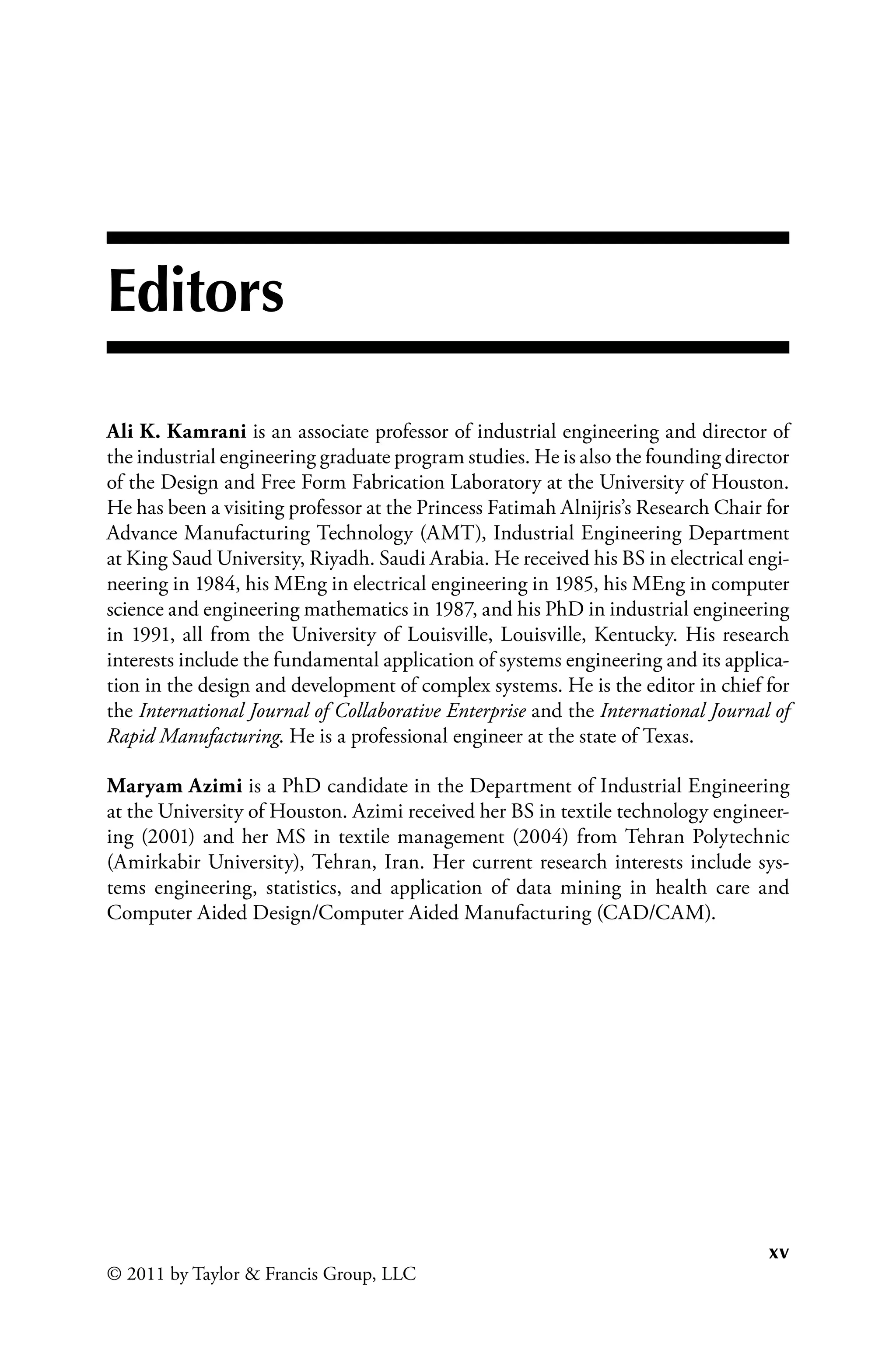 xv
© 2011 by Taylor  Francis Group, LLC
Editors
Ali K. Kamrani is an associate professor of industrial engineering and director of
the industrial engineering graduate program studies. He is also the founding director
of the Design and Free Form Fabrication Laboratory at the University of Houston.
He has been a visiting professor at the Princess Fatimah Alnijris’s Research Chair for
Advance Manufacturing Technology (AMT), Industrial Engineering Department
at King Saud University, Riyadh. Saudi Arabia. He received his BS in electrical engi-
neering in 1984, his MEng in electrical engineering in 1985, his MEng in computer
science and engineering mathematics in 1987, and his PhD in industrial engineering
in 1991, all from the University of Louisville, Louisville, Kentucky. His research
interests include the fundamental application of systems engineering and its applica-
tion in the design and development of complex systems. He is the editor in chief for
the International Journal of Collaborative Enterprise and the International Journal of
Rapid Manufacturing. He is a professional engineer at the state of Texas.
Maryam Azimi is a PhD candidate in the Department of Industrial Engineering
at the University of Houston. Azimi received her BS in textile technology engineer-
ing (2001) and her MS in textile management (2004) from Tehran Polytechnic
(Amirkabir University), Tehran, Iran. Her current research interests include sys-
tems engineering, statistics, and application of data mining in health care and
Computer Aided Design/Computer Aided Manufacturing (CAD/CAM).
 