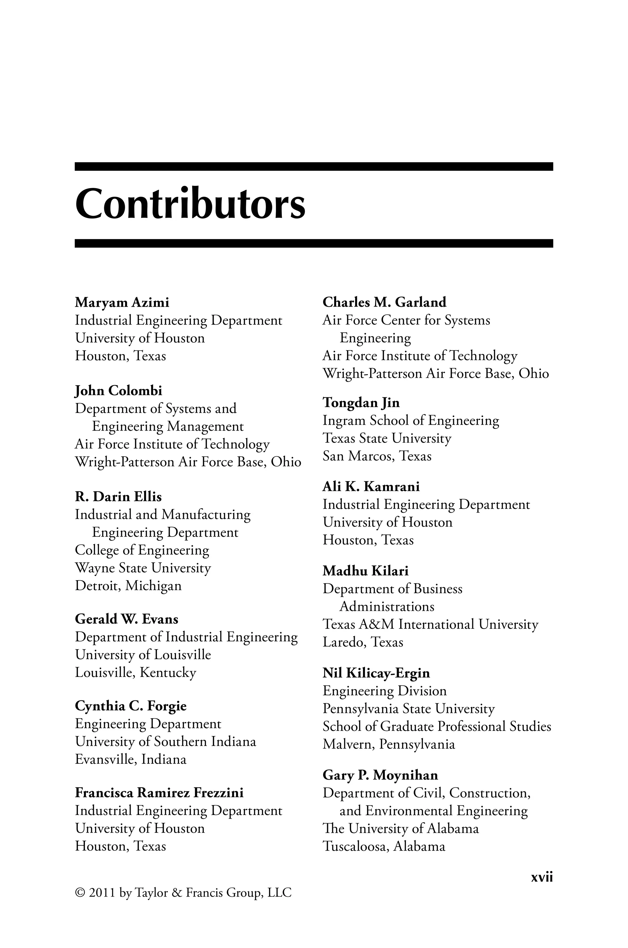 xvii
© 2011 by Taylor  Francis Group, LLC
Contributors
Maryam Azimi
Industrial Engineering Department
University of Houston
Houston, Texas
John Colombi
Department of Systems and
Engineering Management
Air Force Institute of Technology
Wright-Patterson Air Force Base, Ohio
R. Darin Ellis
Industrial and Manufacturing
Engineering Department
College of Engineering
Wayne State University
Detroit, Michigan
Gerald W. Evans
Department of Industrial Engineering
University of Louisville
Louisville, Kentucky
Cynthia C. Forgie
Engineering Department
University of Southern Indiana
Evansville, Indiana
Francisca Ramirez Frezzini
Industrial Engineering Department
University of Houston
Houston, Texas
Charles M. Garland
Air Force Center for Systems
Engineering
Air Force Institute of Technology
Wright-Patterson Air Force Base, Ohio
Tongdan Jin
Ingram School of Engineering
Texas State University
San Marcos, Texas
Ali K. Kamrani
Industrial Engineering Department
University of Houston
Houston, Texas
Madhu Kilari
Department of Business
Administrations
Texas AM International University
Laredo, Texas
Nil Kilicay-Ergin
Engineering Division
Pennsylvania State University
School of Graduate Professional Studies
Malvern, Pennsylvania
Gary P. Moynihan
Department of Civil, Construction,
and Environmental Engineering
The University of Alabama
Tuscaloosa, Alabama
 