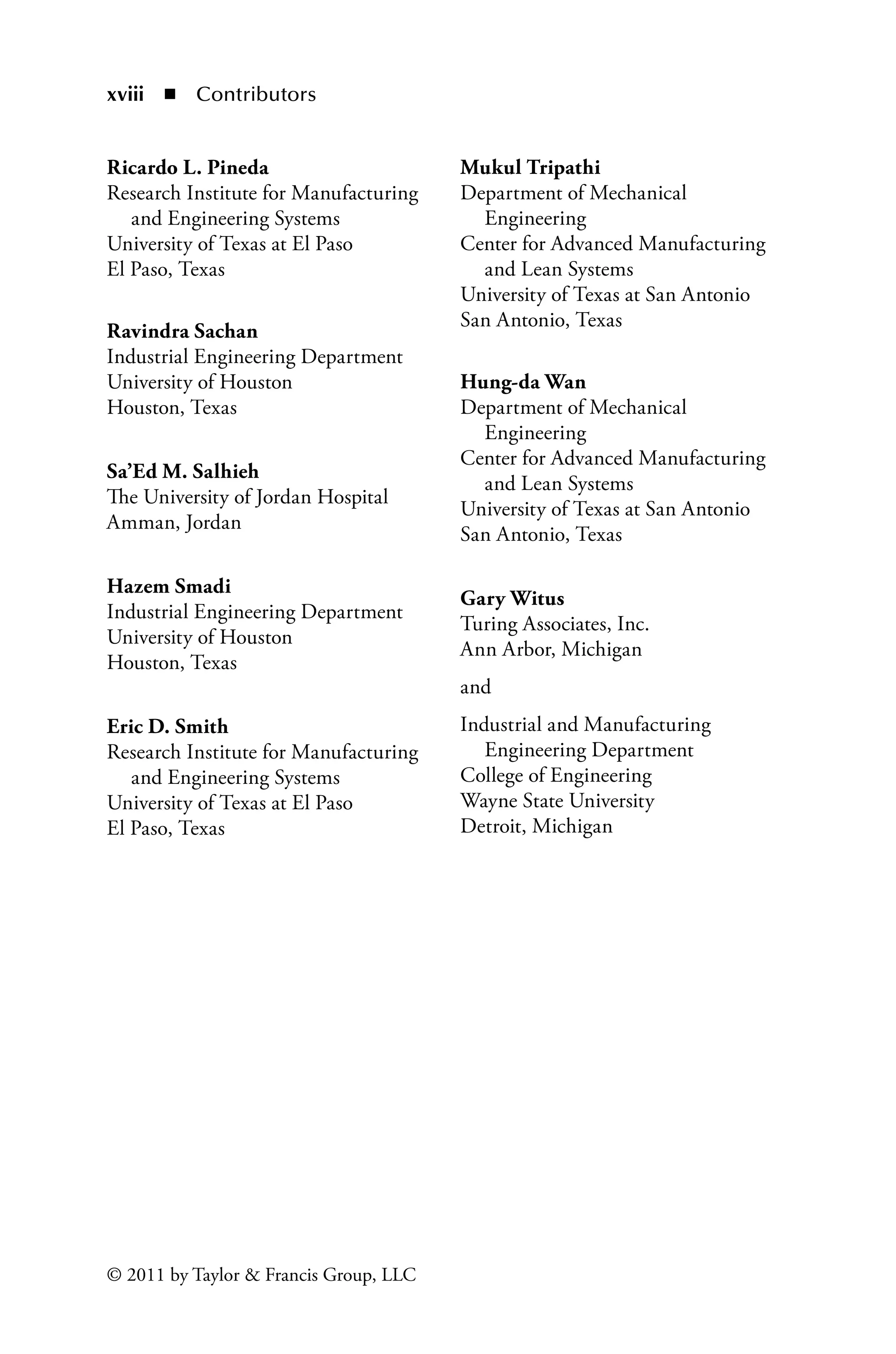 xviii ◾ Contributors
© 2011 by Taylor  Francis Group, LLC
Ricardo L. Pineda
Research Institute for Manufacturing
and Engineering Systems
University of Texas at El Paso
El Paso, Texas
Ravindra Sachan
Industrial Engineering Department
University of Houston
Houston, Texas
Sa’Ed M. Salhieh
The University of Jordan Hospital
Amman, Jordan
Hazem Smadi
Industrial Engineering Department
University of Houston
Houston, Texas
Eric D. Smith
Research Institute for Manufacturing
and Engineering Systems
University of Texas at El Paso
El Paso, Texas
Mukul Tripathi
Department of Mechanical
Engineering
Center for Advanced Manufacturing
and Lean Systems
University of Texas at San Antonio
San Antonio, Texas
Hung-da Wan
Department of Mechanical
Engineering
Center for Advanced Manufacturing
and Lean Systems
University of Texas at San Antonio
San Antonio, Texas
Gary Witus
Turing Associates, Inc.
Ann Arbor, Michigan
and
Industrial and Manufacturing
Engineering Department
College of Engineering
Wayne State University
Detroit, Michigan
 