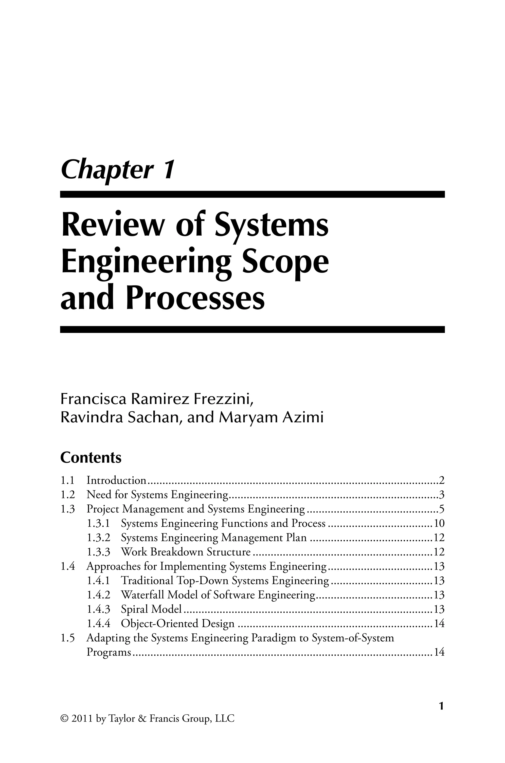1
© 2011 by Taylor  Francis Group, LLC
Chapter 1
Review of Systems
Engineering Scope
and Processes
Francisca Ramirez Frezzini,
Ravindra Sachan, and Maryam Azimi
Contents
1.1 Introduction..................................................................................................2
1.2 Need for Systems Engineering.
......................................................................3
1.3 Project Management and Systems Engineering.............................................5
1.3.1 Systems Engineering Functions and Process....................................10
1.3.2 Systems Engineering Management Plan..........................................12
1.3.3 Work Breakdown Structure.............................................................12
1.4	
Approaches for Implementing Systems Engineering....................................13
1.4.1 Traditional Top-Down Systems Engineering...................................13
1.4.2 Waterfall Model of Software Engineering.
.......................................13
1.4.3 Spiral Model....................................................................................13
1.4.4 Object-Oriented Design..................................................................14
1.5	
Adapting the Systems Engineering Paradigm to System-of-System
Programs.....................................................................................................14
 