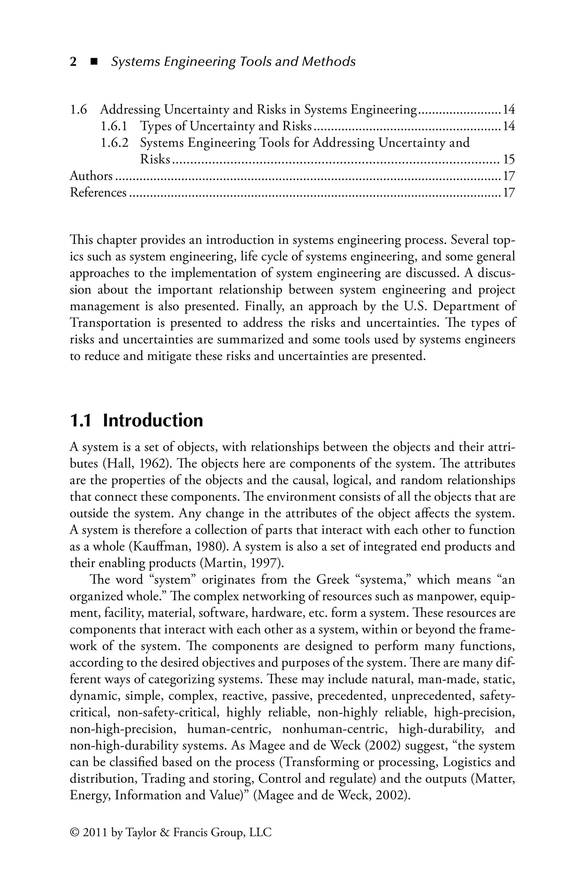 2 ◾ Systems Engineering Tools and Methodsï»¿
© 2011 by Taylor  Francis Group, LLC
This chapter provides an introduction in systems engineering process. Several top-
ics such as system engineering, life cycle of systems engineering, and some general
approaches to the implementation of system engineering are discussed. A discus-
sion about the important relationship between system engineering and project
management is also presented. Finally, an approach by the U.S. Department of
Transportation is presented to address the risks and uncertainties. The types of
risks and uncertainties are summarized and some tools used by systems engineers
to reduce and mitigate these risks and uncertainties are presented.
1.1 Introduction
A system is a set of objects, with relationships between the objects and their attri-
butes (Hall, 1962). The objects here are components of the system. The attributes
are the properties of the objects and the causal, logical, and random relationships
that connect these components. The environment consists of all the objects that are
outside the system. Any change in the attributes of the object affects the system.
A system is therefore a collection of parts that interact with each other to function
as a whole (Kauffman, 1980). A system is also a set of integrated end products and
their enabling products (Martin, 1997).
The word “system” originates from the Greek “systema,” which means “an
organized whole.” The complex networking of resources such as manpower, equip-
ment, facility, material, software, hardware, etc. form a system. These resources are
components that interact with each other as a system, within or beyond the frame-
work of the system. The components are designed to perform many functions,
according to the desired objectives and purposes of the system. There are many dif-
ferent ways of categorizing systems. These may include natural, man-made, static,
dynamic, simple, complex, reactive, passive, precedented, unprecedented, safety-
critical, non-safety-critical, highly reliable, non-highly reliable, high-precision,
non-high-precision, human-centric, nonhuman-centric, high-durability, and
non-high-durability systems. As Magee and de Weck (2002) suggest, “the system
can be classified based on the process (Transforming or processing, Logistics and
distribution, Trading and storing, Control and regulate) and the outputs (Matter,
Energy, Information and Value)” (Magee and de Weck, 2002).
1.6 Addressing Uncertainty and Risks in Systems Engineering.........................14
1.6.1 Types of Uncertainty and Risks.......................................................14
1.6.2 Systems Engineering Tools for Addressing Uncertainty and
Risks........................................................................................... 15
Authors................................................................................................................17
References............................................................................................................17
 