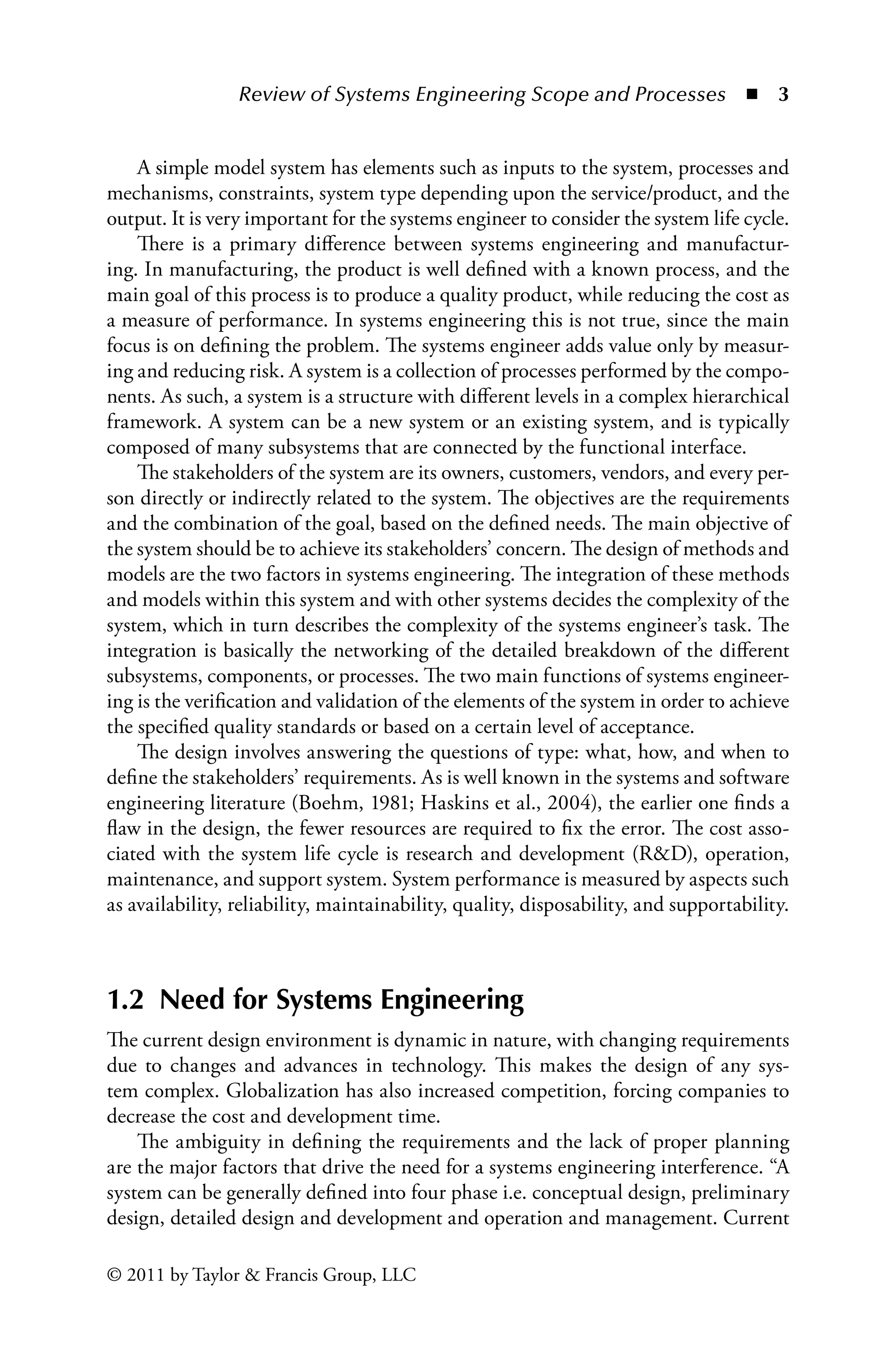 Review of Systems Engineering Scope and Processes ◾ 3
© 2011 by Taylor  Francis Group, LLC
A simple model system has elements such as inputs to the system, processes and
mechanisms, constraints, system type depending upon the service/product, and the
output. It is very important for the systems engineer to consider the system life cycle.
There is a primary difference between systems engineering and manufactur-
ing. In manufacturing, the product is well defined with a known process, and the
main goal of this process is to produce a quality product, while reducing the cost as
a measure of performance. In systems engineering this is not true, since the main
focus is on defining the problem. The systems engineer adds value only by measur-
ing and reducing risk. A system is a collection of processes performed by the compo-
nents. As such, a system is a structure with different levels in a complex hierarchical
framework. A system can be a new system or an existing system, and is typically
composed of many subsystems that are connected by the functional interface.
The stakeholders of the system are its owners, customers, vendors, and every per-
son directly or indirectly related to the system. The objectives are the requirements
and the combination of the goal, based on the defined needs. The main objective of
the system should be to achieve its stakeholders’ concern. The design of methods and
models are the two factors in systems engineering. The integration of these methods
and models within this system and with other systems decides the complexity of the
system, which in turn describes the complexity of the systems engineer’s task. The
integration is basically the networking of the detailed breakdown of the different
subsystems, components, or processes. The two main functions of systems engineer-
ing is the verification and validation of the elements of the system in order to achieve
the specified quality standards or based on a certain level of acceptance.
The design involves answering the questions of type: what, how, and when to
define the stakeholders’ requirements. As is well known in the systems and software
engineering literature (Boehm, 1981; Haskins et al., 2004), the earlier one finds a
flaw in the design, the fewer resources are required to fix the error. The cost asso-
ciated with the system life cycle is research and development (RD), operation,
maintenance, and support system. System performance is measured by aspects such
as availability, reliability, maintainability, quality, disposability, and supportability.
1.2 Need for Systems Engineering
The current design environment is dynamic in nature, with changing requirements
due to changes and advances in technology. This makes the design of any sys-
tem complex. Globalization has also increased competition, forcing companies to
decrease the cost and development time.
The ambiguity in defining the requirements and the lack of proper planning
are the major factors that drive the need for a systems engineering interference. “A
system can be generally defined into four phase i.e. conceptual design, preliminary
design, detailed design and development and operation and management. Current
 