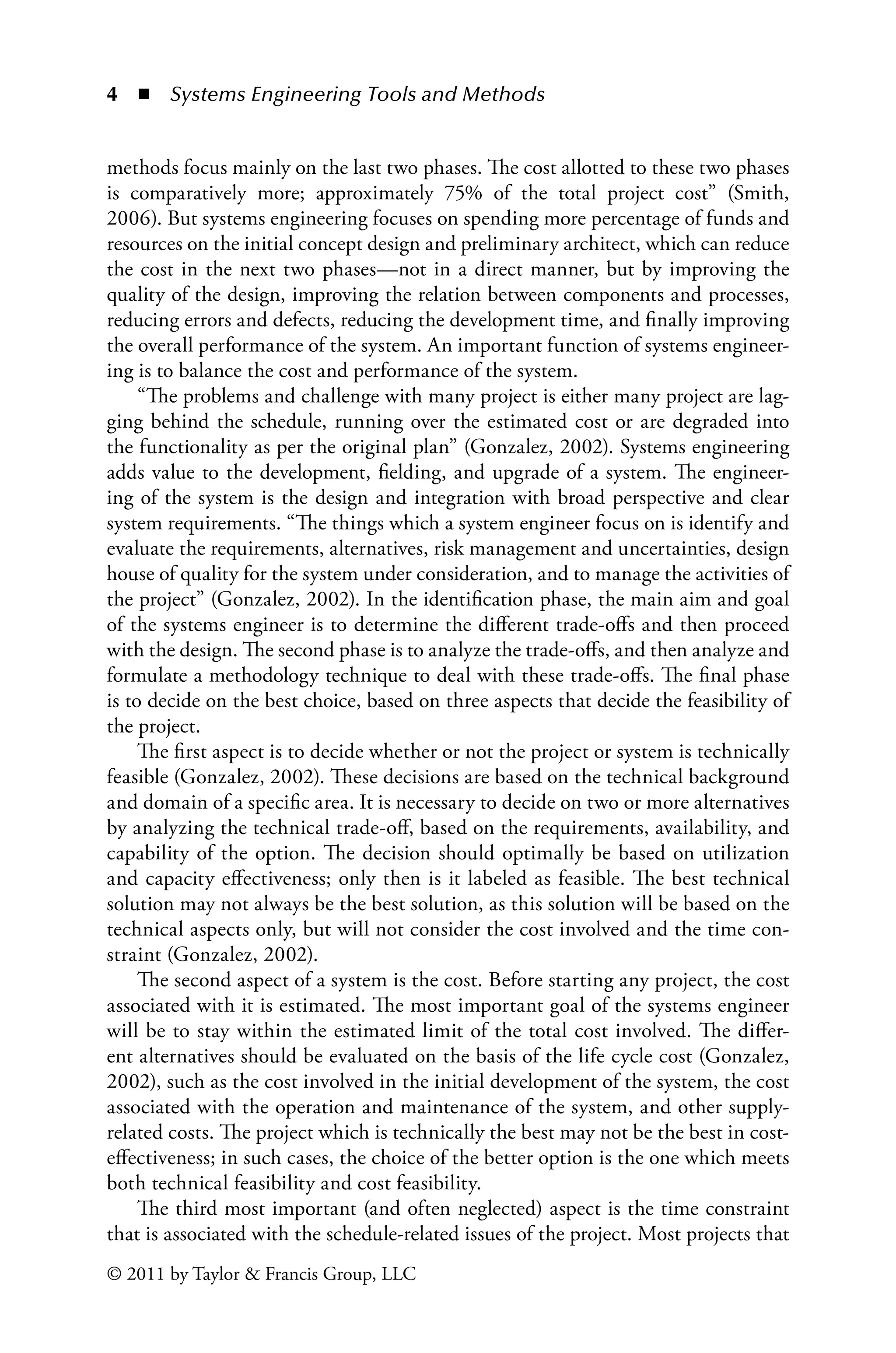 4 ◾ Systems Engineering Tools and Methodsï»¿
© 2011 by Taylor  Francis Group, LLC
methods focus mainly on the last two phases. The cost allotted to these two phases
is comparatively more; approximately 75% of the total project cost” (Smith,
2006). But systems engineering focuses on spending more percentage of funds and
resources on the initial concept design and preliminary architect, which can reduce
the cost in the next two phases—not in a direct manner, but by improving the
quality of the design, improving the relation between components and processes,
reducing errors and defects, reducing the development time, and finally improving
the overall performance of the system. An important function of systems engineer-
ing is to balance the cost and performance of the system.
“The problems and challenge with many project is either many project are lag-
ging behind the schedule, running over the estimated cost or are degraded into
the functionality as per the original plan” (Gonzalez, 2002). Systems engineering
adds value to the development, fielding, and upgrade of a system. The engineer-
ing of the system is the design and integration with broad perspective and clear
system requirements. “The things which a system engineer focus on is identify and
evaluate the requirements, alternatives, risk management and uncertainties, design
house of quality for the system under consideration, and to manage the activities of
the project” (Gonzalez, 2002). In the identification phase, the main aim and goal
of the systems engineer is to determine the different trade-offs and then proceed
with the design. The second phase is to analyze the trade-offs, and then analyze and
formulate a methodology technique to deal with these trade-offs. The final phase
is to decide on the best choice, based on three aspects that decide the feasibility of
the project.
The first aspect is to decide whether or not the project or system is technically
feasible (Gonzalez, 2002). These decisions are based on the technical background
and domain of a specific area. It is necessary to decide on two or more alternatives
by analyzing the technical trade-off, based on the requirements, availability, and
capability of the option. The decision should optimally be based on utilization
and capacity effectiveness; only then is it labeled as feasible. The best technical
solution may not always be the best solution, as this solution will be based on the
technical aspects only, but will not consider the cost involved and the time con-
straint (Gonzalez, 2002).
The second aspect of a system is the cost. Before starting any project, the cost
associated with it is estimated. The most important goal of the systems engineer
will be to stay within the estimated limit of the total cost involved. The differ-
ent alternatives should be evaluated on the basis of the life cycle cost (Gonzalez,
2002), such as the cost involved in the initial development of the system, the cost
associated with the operation and maintenance of the system, and other supply-
related costs. The project which is technically the best may not be the best in cost-
effectiveness; in such cases, the choice of the better option is the one which meets
both technical feasibility and cost feasibility.
The third most important (and often neglected) aspect is the time constraint
that is associated with the schedule-related issues of the project. Most projects that
 