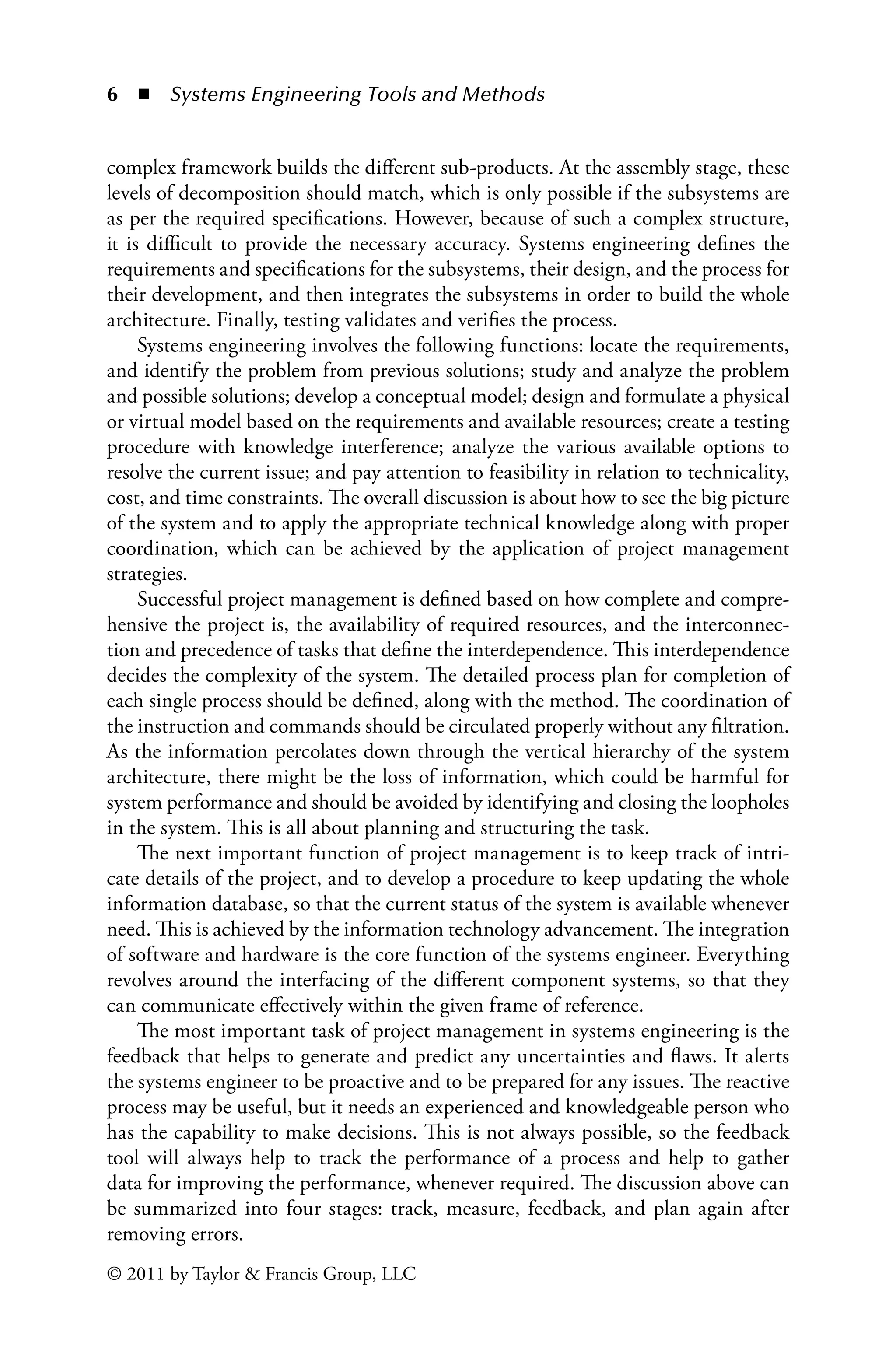 6 ◾ Systems Engineering Tools and Methodsï»¿
© 2011 by Taylor  Francis Group, LLC
complex framework builds the different sub-products. At the assembly stage, these
levels of decomposition should match, which is only possible if the subsystems are
as per the required specifications. However, because of such a complex structure,
it is difficult to provide the necessary accuracy. Systems engineering defines the
requirements and specifications for the subsystems, their design, and the process for
their development, and then integrates the subsystems in order to build the whole
architecture. Finally, testing validates and verifies the process.
Systems engineering involves the following functions: locate the requirements,
and identify the problem from previous solutions; study and analyze the problem
and possible solutions; develop a conceptual model; design and formulate a physical
or virtual model based on the requirements and available resources; create a testing
procedure with knowledge interference; analyze the various available options to
resolve the current issue; and pay attention to feasibility in relation to technicality,
cost, and time constraints. The overall discussion is about how to see the big picture
of the system and to apply the appropriate technical knowledge along with proper
coordination, which can be achieved by the application of project management
strategies.
Successful project management is defined based on how complete and compre-
hensive the project is, the availability of required resources, and the interconnec-
tion and precedence of tasks that define the interdependence. This interdependence
decides the complexity of the system. The detailed process plan for completion of
each single process should be defined, along with the method. The coordination of
the instruction and commands should be circulated properly without any filtration.
As the information percolates down through the vertical hierarchy of the system
architecture, there might be the loss of information, which could be harmful for
system performance and should be avoided by identifying and closing the loopholes
in the system. This is all about planning and structuring the task.
The next important function of project management is to keep track of intri-
cate details of the project, and to develop a procedure to keep updating the whole
information database, so that the current status of the system is available whenever
need. This is achieved by the information technology advancement. The integration
of software and hardware is the core function of the systems engineer. Everything
revolves around the interfacing of the different component systems, so that they
can communicate effectively within the given frame of reference.
The most important task of project management in systems engineering is the
feedback that helps to generate and predict any uncertainties and flaws. It alerts
the systems engineer to be proactive and to be prepared for any issues. The reactive
process may be useful, but it needs an experienced and knowledgeable person who
has the capability to make decisions. This is not always possible, so the feedback
tool will always help to track the performance of a process and help to gather
data for improving the performance, whenever required. The discussion above can
be summarized into four stages: track, measure, feedback, and plan again after
removing errors.
 