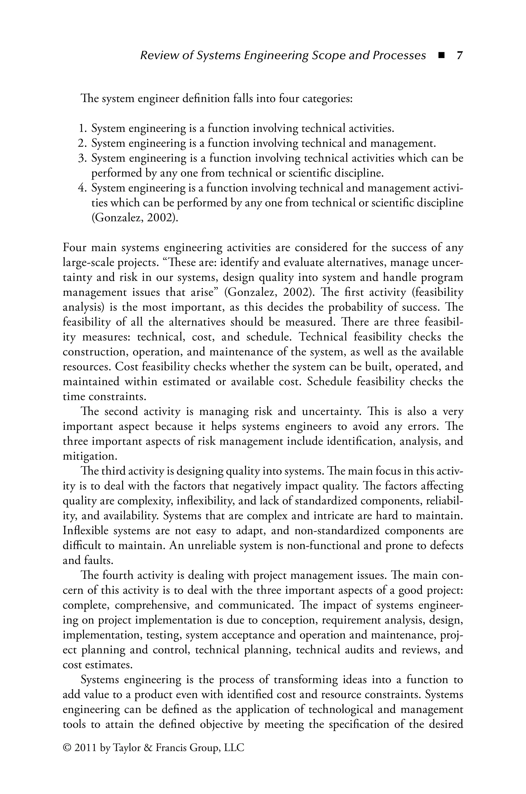 Review of Systems Engineering Scope and Processes ◾ 7
© 2011 by Taylor  Francis Group, LLC
The system engineer definition falls into four categories:
1. System engineering is a function involving technical activities.
2. System engineering is a function involving technical and management.
3. System engineering is a function involving technical activities which can be
performed by any one from technical or scientific discipline.
4. System engineering is a function involving technical and management activi-
ties which can be performed by any one from technical or scientific discipline
(Gonzalez, 2002).
Four main systems engineering activities are considered for the success of any
large-scale projects. “These are: identify and evaluate alternatives, manage uncer-
tainty and risk in our systems, design quality into system and handle program
management issues that arise” (Gonzalez, 2002). The first activity (feasibility
analysis) is the most important, as this decides the probability of success. The
feasibility of all the alternatives should be measured. There are three feasibil-
ity measures: technical, cost, and schedule. Technical feasibility checks the
construction, operation, and maintenance of the system, as well as the available
resources. Cost feasibility checks whether the system can be built, operated, and
maintained within estimated or available cost. Schedule feasibility checks the
time constraints.
The second activity is managing risk and uncertainty. This is also a very
important aspect because it helps systems engineers to avoid any errors. The
three important aspects of risk management include identification, analysis, and
mitigation.
The third activity is designing quality into systems. The main focus in this activ-
ity is to deal with the factors that negatively impact quality. The factors affecting
quality are complexity, inflexibility, and lack of standardized components, reliabil-
ity, and availability. Systems that are complex and intricate are hard to maintain.
Inflexible systems are not easy to adapt, and non-standardized components are
difficult to maintain. An unreliable system is non-functional and prone to defects
and faults.
The fourth activity is dealing with project management issues. The main con-
cern of this activity is to deal with the three important aspects of a good project:
complete, comprehensive, and communicated. The impact of systems engineer-
ing on project implementation is due to conception, requirement analysis, design,
implementation, testing, system acceptance and operation and maintenance, proj-
ect planning and control, technical planning, technical audits and reviews, and
cost estimates.
Systems engineering is the process of transforming ideas into a function to
add value to a product even with identified cost and resource constraints. Systems
engineering can be defined as the application of technological and management
tools to attain the defined objective by meeting the specification of the desired
 