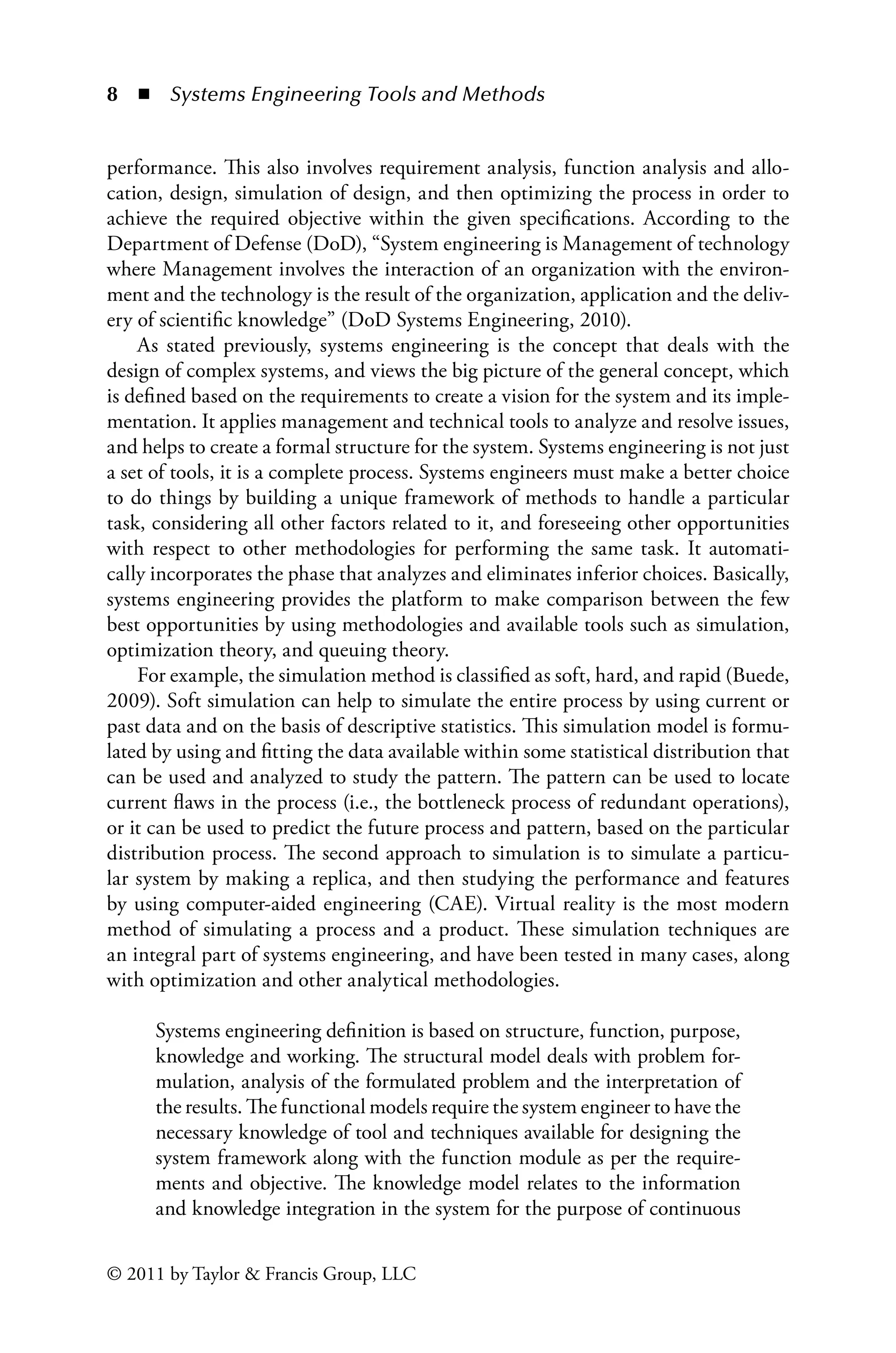 8 ◾ Systems Engineering Tools and Methodsï»¿
© 2011 by Taylor  Francis Group, LLC
performance. This also involves requirement analysis, function analysis and allo-
cation, design, simulation of design, and then optimizing the process in order to
achieve the required objective within the given specifications. According to the
Department of Defense (DoD), “System engineering is Management of technology
where Management involves the interaction of an organization with the environ-
ment and the technology is the result of the organization, application and the deliv-
ery of scientific knowledge” (DoD Systems Engineering, 2010).
As stated previously, systems engineering is the concept that deals with the
design of complex systems, and views the big picture of the general concept, which
is defined based on the requirements to create a vision for the system and its imple-
mentation. It applies management and technical tools to analyze and resolve issues,
and helps to create a formal structure for the system. Systems engineering is not just
a set of tools, it is a complete process. Systems engineers must make a better choice
to do things by building a unique framework of methods to handle a particular
task, considering all other factors related to it, and foreseeing other opportunities
with respect to other methodologies for performing the same task. It automati-
cally incorporates the phase that analyzes and eliminates inferior choices. Basically,
systems engineering provides the platform to make comparison between the few
best opportunities by using methodologies and available tools such as simulation,
optimization theory, and queuing theory.
For example, the simulation method is classified as soft, hard, and rapid (Buede,
2009). Soft simulation can help to simulate the entire process by using current or
past data and on the basis of descriptive statistics. This simulation model is formu-
lated by using and fitting the data available within some statistical distribution that
can be used and analyzed to study the pattern. The pattern can be used to locate
current flaws in the process (i.e., the bottleneck process of redundant operations),
or it can be used to predict the future process and pattern, based on the particular
distribution process. The second approach to simulation is to simulate a particu-
lar system by making a replica, and then studying the performance and features
by using computer-aided engineering (CAE). Virtual reality is the most modern
method of simulating a process and a product. These simulation techniques are
an integral part of systems engineering, and have been tested in many cases, along
with optimization and other analytical methodologies.
Systems engineering definition is based on structure, function, purpose,
knowledge and working. The structural model deals with problem for-
mulation, analysis of the formulated problem and the interpretation of
the results. The functional models require the system engineer to have the
necessary knowledge of tool and techniques available for designing the
system framework along with the function module as per the require-
ments and objective. The knowledge model relates to the information
and knowledge integration in the system for the purpose of continuous
 