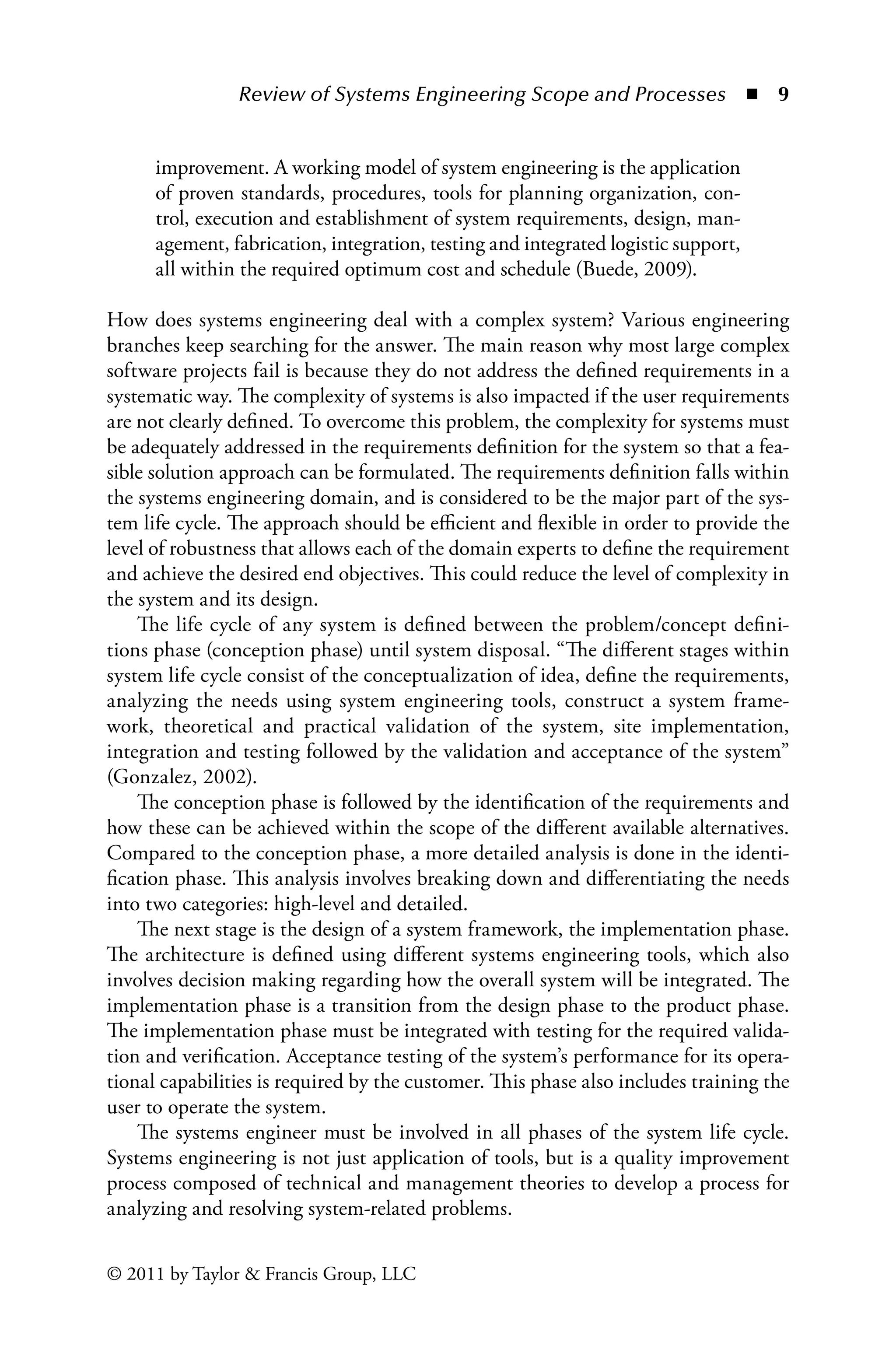 Review of Systems Engineering Scope and Processes ◾ 9
© 2011 by Taylor  Francis Group, LLC
improvement. A working model of system engineering is the application
of proven standards, procedures, tools for planning organization, con-
trol, execution and establishment of system requirements, design, man-
agement, fabrication, integration, testing and integrated logistic support,
all within the required optimum cost and schedule (Buede, 2009).
How does systems engineering deal with a complex system? Various engineering
branches keep searching for the answer. The main reason why most large complex
software projects fail is because they do not address the defined requirements in a
systematic way. The complexity of systems is also impacted if the user requirements
are not clearly defined. To overcome this problem, the complexity for systems must
be adequately addressed in the requirements definition for the system so that a fea-
sible solution approach can be formulated. The requirements definition falls within
the systems engineering domain, and is considered to be the major part of the sys-
tem life cycle. The approach should be efficient and flexible in order to provide the
level of robustness that allows each of the domain experts to define the requirement
and achieve the desired end objectives. This could reduce the level of complexity in
the system and its design.
The life cycle of any system is defined between the problem/concept defini-
tions phase (conception phase) until system disposal. “The different stages within
system life cycle consist of the conceptualization of idea, define the requirements,
analyzing the needs using system engineering tools, construct a system frame-
work, theoretical and practical validation of the system, site implementation,
integration and testing followed by the validation and acceptance of the system”
(Gonzalez, 2002).
The conception phase is followed by the identification of the requirements and
how these can be achieved within the scope of the different available alternatives.
Compared to the conception phase, a more detailed analysis is done in the identi-
fication phase. This analysis involves breaking down and differentiating the needs
into two categories: high-level and detailed.
The next stage is the design of a system framework, the implementation phase.
The architecture is defined using different systems engineering tools, which also
involves decision making regarding how the overall system will be integrated. The
implementation phase is a transition from the design phase to the product phase.
The implementation phase must be integrated with testing for the required valida-
tion and verification. Acceptance testing of the system’s performance for its opera-
tional capabilities is required by the customer. This phase also includes training the
user to operate the system.
The systems engineer must be involved in all phases of the system life cycle.
Systems engineering is not just application of tools, but is a quality improvement
process composed of technical and management theories to develop a process for
analyzing and resolving system-related problems.
 