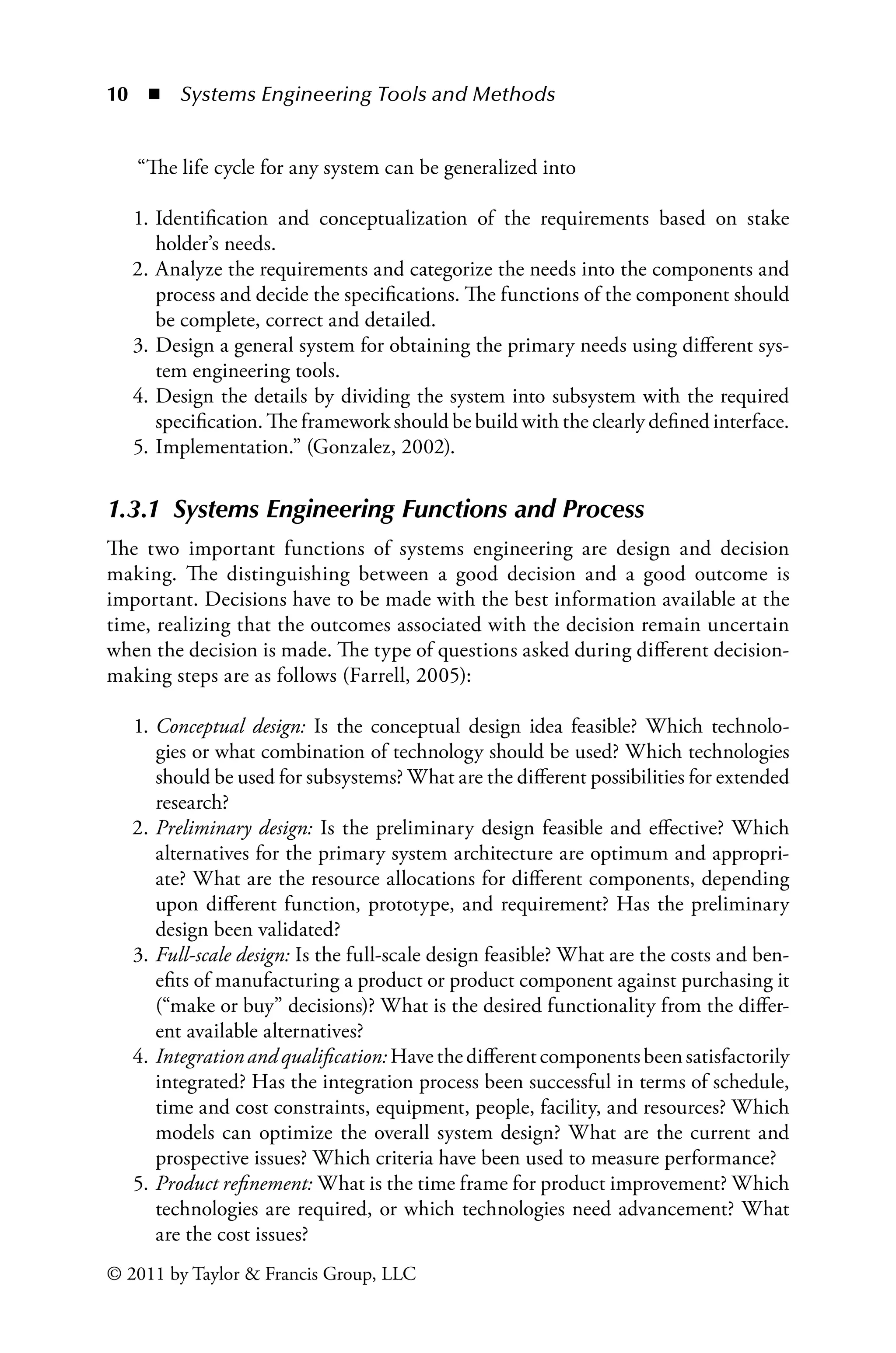 10 ◾ Systems Engineering Tools and Methodsï»¿
© 2011 by Taylor  Francis Group, LLC
“The life cycle for any system can be generalized into
1. Identification and conceptualization of the requirements based on stake
holder’s needs.
2. Analyze the requirements and categorize the needs into the components and
process and decide the specifications. The functions of the component should
be complete, correct and detailed.
3. Design a general system for obtaining the primary needs using different sys-
tem engineering tools.
4. Design the details by dividing the system into subsystem with the required
specification. The framework should be build with the clearly defined interface.
5. Implementation.” (Gonzalez, 2002).
1.3.1â•‡ Systems Engineering Functions and Process
The two important functions of systems engineering are design and decision
making. The distinguishing between a good decision and a good outcome is
important. Decisions have to be made with the best information available at the
time, realizing that the outcomes associated with the decision remain uncertain
when the decision is made. The type of questions asked during different decision-
making steps are as follows (Farrell, 2005):
1. Conceptual design: Is the conceptual design idea feasible? Which technolo-
gies or what combination of technology should be used? Which technologies
should be used for subsystems? What are the different possibilities for extended
research?
2. Preliminary design: Is the preliminary design feasible and effective? Which
alternatives for the primary system architecture are optimum and appropri-
ate? What are the resource allocations for different components, depending
upon different function, prototype, and requirement? Has the preliminary
design been validated?
3. Full-scale design: Is the full-scale design feasible? What are the costs and ben-
efits of manufacturing a product or product component against purchasing it
(“make or buy” decisions)? What is the desired functionality from the differ-
ent available alternatives?
4. Integrationandqualification:Havethedifferentcomponentsbeensatisfactorily
integrated? Has the integration process been successful in terms of schedule,
time and cost constraints, equipment, people, facility, and resources? Which
models can optimize the overall system design? What are the current and
prospective issues? Which criteria have been used to measure performance?
5. Product refinement: What is the time frame for product improvement? Which
technologies are required, or which technologies need advancement? What
are the cost issues?
 