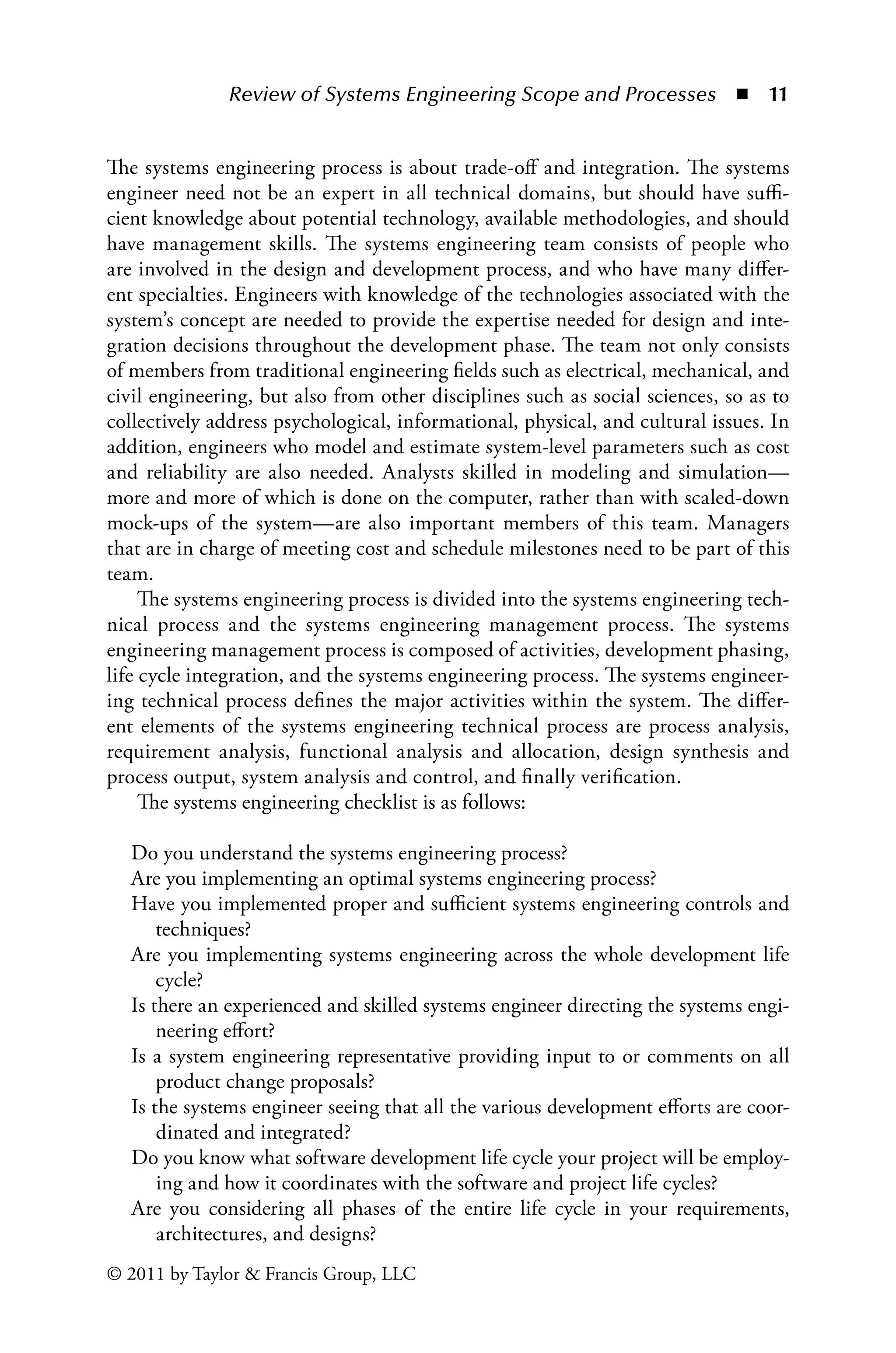 Review of Systems Engineering Scope and Processes ◾ 11
© 2011 by Taylor  Francis Group, LLC
The systems engineering process is about trade-off and integration. The systems
engineer need not be an expert in all technical domains, but should have suffi-
cient knowledge about potential technology, available methodologies, and should
have management skills. The systems engineering team consists of people who
are involved in the design and development process, and who have many differ-
ent specialties. Engineers with knowledge of the technologies associated with the
system’s concept are needed to provide the expertise needed for design and inte-
gration decisions throughout the development phase. The team not only consists
of members from traditional engineering fields such as electrical, mechanical, and
civil engineering, but also from other disciplines such as social sciences, so as to
collectively address psychological, informational, physical, and cultural issues. In
addition, engineers who model and estimate system-level parameters such as cost
and reliability are also needed. Analysts skilled in modeling and simulation—
more and more of which is done on the computer, rather than with scaled-down
mock-ups of the system—are also important members of this team. Managers
that are in charge of meeting cost and schedule milestones need to be part of this
team.
The systems engineering process is divided into the systems engineering tech-
nical process and the systems engineering management process. The systems
engineering management process is composed of activities, development phasing,
life cycle integration, and the systems engineering process. The systems engineer-
ing technical process defines the major activities within the system. The differ-
ent elements of the systems engineering technical process are process analysis,
requirement analysis, functional analysis and allocation, design synthesis and
process output, system analysis and control, and finally verification.
The systems engineering checklist is as follows:
Do you understand the systems engineering process?
Are you implementing an optimal systems engineering process?
Have you implemented proper and sufficient systems engineering controls and
techniques?
Are you implementing systems engineering across the whole development life
cycle?
Is there an experienced and skilled systems engineer directing the systems engi-
neering effort?
Is a system engineering representative providing input to or comments on all
product change proposals?
Is the systems engineer seeing that all the various development efforts are coor-
dinated and integrated?
Do you know what software development life cycle your project will be employ-
ing and how it coordinates with the software and project life cycles?
Are you considering all phases of the entire life cycle in your requirements,
architectures, and designs?
 
