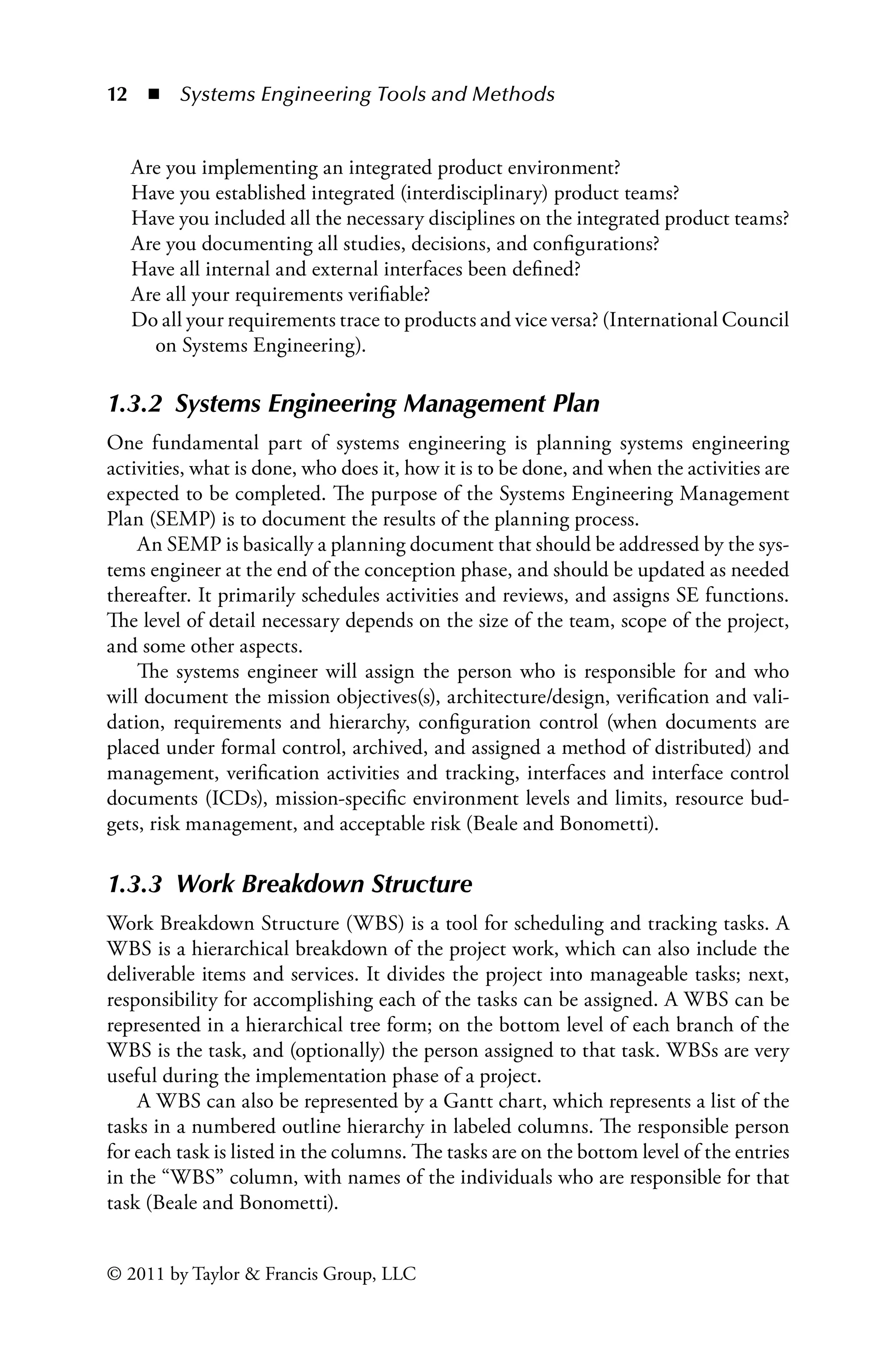 12 ◾ Systems Engineering Tools and Methodsï»¿
© 2011 by Taylor  Francis Group, LLC
Are you implementing an integrated product environment?
Have you established integrated (interdisciplinary) product teams?
Have you included all the necessary disciplines on the integrated product teams?
Are you documenting all studies, decisions, and configurations?
Have all internal and external interfaces been defined?
Are all your requirements verifiable?
Do all your requirements trace to products and vice versa? (International Council
on Systems Engineering).
1.3.2â•‡ Systems Engineering Management Plan
One fundamental part of systems engineering is planning systems engineering
activities, what is done, who does it, how it is to be done, and when the activities are
expected to be completed. The purpose of the Systems Engineering Management
Plan (SEMP) is to document the results of the planning process.
An SEMP is basically a planning document that should be addressed by the sys-
tems engineer at the end of the conception phase, and should be updated as needed
thereafter. It primarily schedules activities and reviews, and assigns SE functions.
The level of detail necessary depends on the size of the team, scope of the project,
and some other aspects.
The systems engineer will assign the person who is responsible for and who
will document the mission objectives(s), architecture/design, verification and vali-
dation, requirements and hierarchy, configuration control (when documents are
placed under formal control, archived, and assigned a method of distributed) and
management, verification activities and tracking, interfaces and interface control
documents (ICDs), mission-specific environment levels and limits, resource bud-
gets, risk management, and acceptable risk (Beale and Bonometti).
1.3.3â•‡ Work Breakdown Structure
Work Breakdown Structure (WBS) is a tool for scheduling and tracking tasks. A
WBS is a hierarchical breakdown of the project work, which can also include the
deliverable items and services. It divides the project into manageable tasks; next,
responsibility for accomplishing each of the tasks can be assigned. A WBS can be
represented in a hierarchical tree form; on the bottom level of each branch of the
WBS is the task, and (optionally) the person assigned to that task. WBSs are very
useful during the implementation phase of a project.
A WBS can also be represented by a Gantt chart, which represents a list of the
tasks in a numbered outline hierarchy in labeled columns. The responsible person
for each task is listed in the columns. The tasks are on the bottom level of the entries
in the “WBS” column, with names of the individuals who are responsible for that
task (Beale and Bonometti).
 