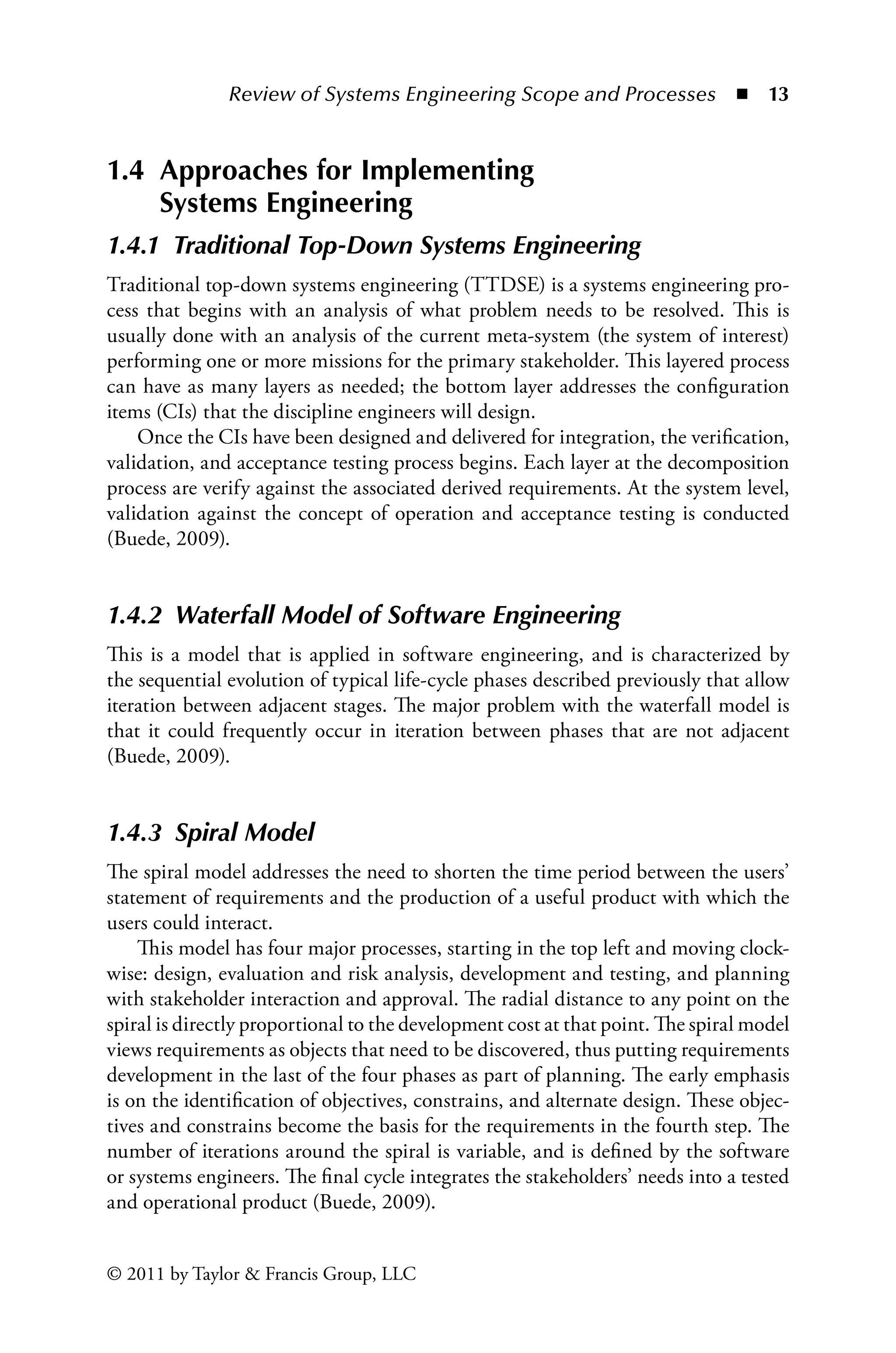 Review of Systems Engineering Scope and Processes ◾ 13
© 2011 by Taylor  Francis Group, LLC
1.4 
Approaches for Implementing
Systems Engineering
1.4.1â•‡ Traditional Top-Down Systems Engineering
Traditional top-down systems engineering (TTDSE) is a systems engineering pro-
cess that begins with an analysis of what problem needs to be resolved. This is
usually done with an analysis of the current meta-system (the system of interest)
performing one or more missions for the primary stakeholder. This layered process
can have as many layers as needed; the bottom layer addresses the configuration
items (CIs) that the discipline engineers will design.
Once the CIs have been designed and delivered for integration, the verification,
validation, and acceptance testing process begins. Each layer at the decomposition
process are verify against the associated derived requirements. At the system level,
validation against the concept of operation and acceptance testing is conducted
(Buede, 2009).
1.4.2â•‡ Waterfall Model of Software Engineering
This is a model that is applied in software engineering, and is characterized by
the sequential evolution of typical life-cycle phases described previously that allow
iteration between adjacent stages. The major problem with the waterfall model is
that it could frequently occur in iteration between phases that are not adjacent
(Buede, 2009).
1.4.3â•‡ Spiral Model
The spiral model addresses the need to shorten the time period between the users’
statement of requirements and the production of a useful product with which the
users could interact.
This model has four major processes, starting in the top left and moving clock-
wise: design, evaluation and risk analysis, development and testing, and planning
with stakeholder interaction and approval. The radial distance to any point on the
spiral is directly proportional to the development cost at that point. The spiral model
views requirements as objects that need to be discovered, thus putting requirements
development in the last of the four phases as part of planning. The early emphasis
is on the identification of objectives, constrains, and alternate design. These objec-
tives and constrains become the basis for the requirements in the fourth step. The
number of iterations around the spiral is variable, and is defined by the software
or systems engineers. The final cycle integrates the stakeholders’ needs into a tested
and operational product (Buede, 2009).
 