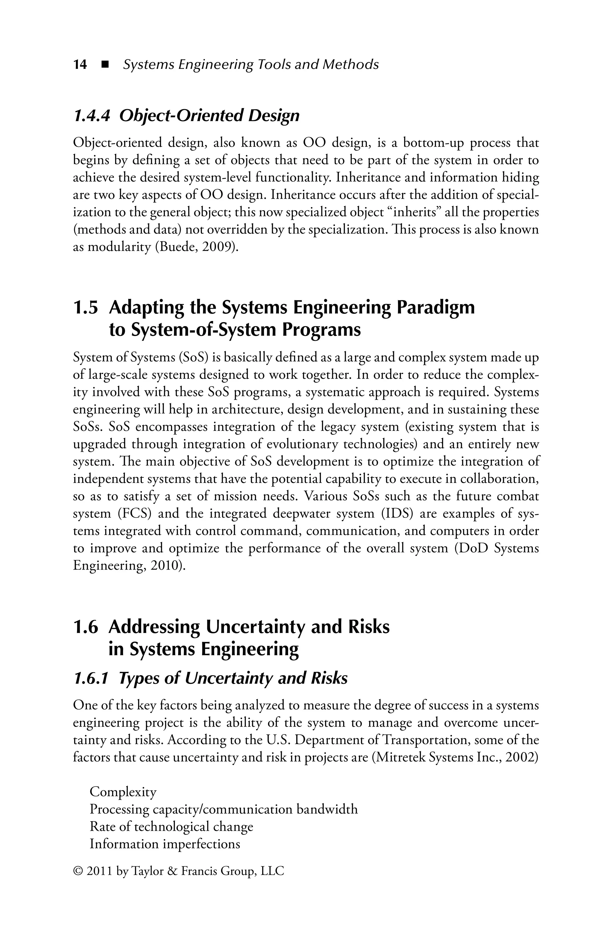 14 ◾ Systems Engineering Tools and Methodsï»¿
© 2011 by Taylor  Francis Group, LLC
1.4.4â•‡ Object-Oriented Design
Object-oriented design, also known as OO design, is a bottom-up process that
begins by defining a set of objects that need to be part of the system in order to
achieve the desired system-level functionality. Inheritance and information hiding
are two key aspects of OO design. Inheritance occurs after the addition of special-
ization to the general object; this now specialized object “inherits” all the properties
(methods and data) not overridden by the specialization. This process is also known
as modularity (Buede, 2009).
1.5 
Adapting the Systems Engineering Paradigm
to System-of-System Programs
System of Systems (SoS) is basically defined as a large and complex system made up
of large-scale systems designed to work together. In order to reduce the complex-
ity involved with these SoS programs, a systematic approach is required. Systems
engineering will help in architecture, design development, and in sustaining these
SoSs. SoS encompasses integration of the legacy system (existing system that is
upgraded through integration of evolutionary technologies) and an entirely new
system. The main objective of SoS development is to optimize the integration of
independent systems that have the potential capability to execute in collaboration,
so as to satisfy a set of mission needs. Various SoSs such as the future combat
system (FCS) and the integrated deepwater system (IDS) are examples of sys-
tems integrated with control command, communication, and computers in order
to improve and optimize the performance of the overall system (DoD Systems
Engineering, 2010).
1.6 
Addressing Uncertainty and Risks
in Systems Engineering
1.6.1â•‡ Types of Uncertainty and Risks
One of the key factors being analyzed to measure the degree of success in a systems
engineering project is the ability of the system to manage and overcome uncer-
tainty and risks. According to the U.S. Department of Transportation, some of the
factors that cause uncertainty and risk in projects are (Mitretek Systems Inc., 2002)
Complexity
Processing capacity/communication bandwidth
Rate of technological change
Information imperfections
 