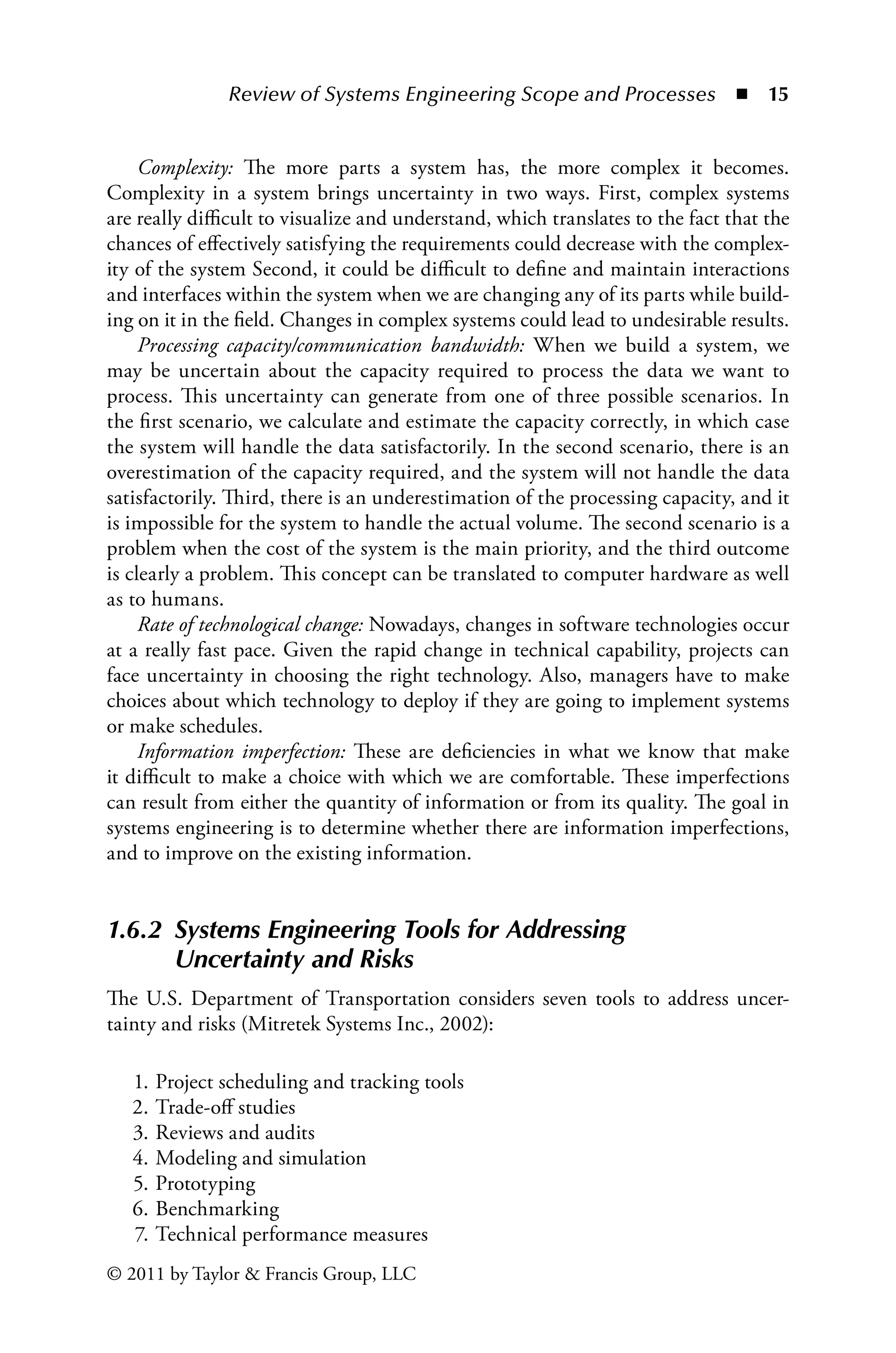 Review of Systems Engineering Scope and Processes ◾ 15
© 2011 by Taylor  Francis Group, LLC
Complexity: The more parts a system has, the more complex it becomes.
Complexity in a system brings uncertainty in two ways. First, complex systems
are really difficult to visualize and understand, which translates to the fact that the
chances of effectively satisfying the requirements could decrease with the complex-
ity of the system Second, it could be difficult to define and maintain interactions
and interfaces within the system when we are changing any of its parts while build-
ing on it in the field. Changes in complex systems could lead to undesirable results.
Processing capacity/communication bandwidth: When we build a system, we
may be uncertain about the capacity required to process the data we want to
process. This uncertainty can generate from one of three possible scenarios. In
the first scenario, we calculate and estimate the capacity correctly, in which case
the system will handle the data satisfactorily. In the second scenario, there is an
overestimation of the capacity required, and the system will not handle the data
satisfactorily. Third, there is an underestimation of the processing capacity, and it
is impossible for the system to handle the actual volume. The second scenario is a
problem when the cost of the system is the main priority, and the third outcome
is clearly a problem. This concept can be translated to computer hardware as well
as to humans.
Rate of technological change: Nowadays, changes in software technologies occur
at a really fast pace. Given the rapid change in technical capability, projects can
face uncertainty in choosing the right technology. Also, managers have to make
choices about which technology to deploy if they are going to implement systems
or make schedules.
Information imperfection: These are deficiencies in what we know that make
it difficult to make a choice with which we are comfortable. These imperfections
can result from either the quantity of information or from its quality. The goal in
systems engineering is to determine whether there are information imperfections,
and to improve on the existing information.
1.6.2â•‡
Systems Engineering Tools for Addressing
Uncertainty and Risks
The U.S. Department of Transportation considers seven tools to address uncer-
tainty and risks (Mitretek Systems Inc., 2002):
1. Project scheduling and tracking tools
2. Trade-off studies
3. Reviews and audits
4. Modeling and simulation
5. Prototyping
6. Benchmarking
7. Technical performance measures
 