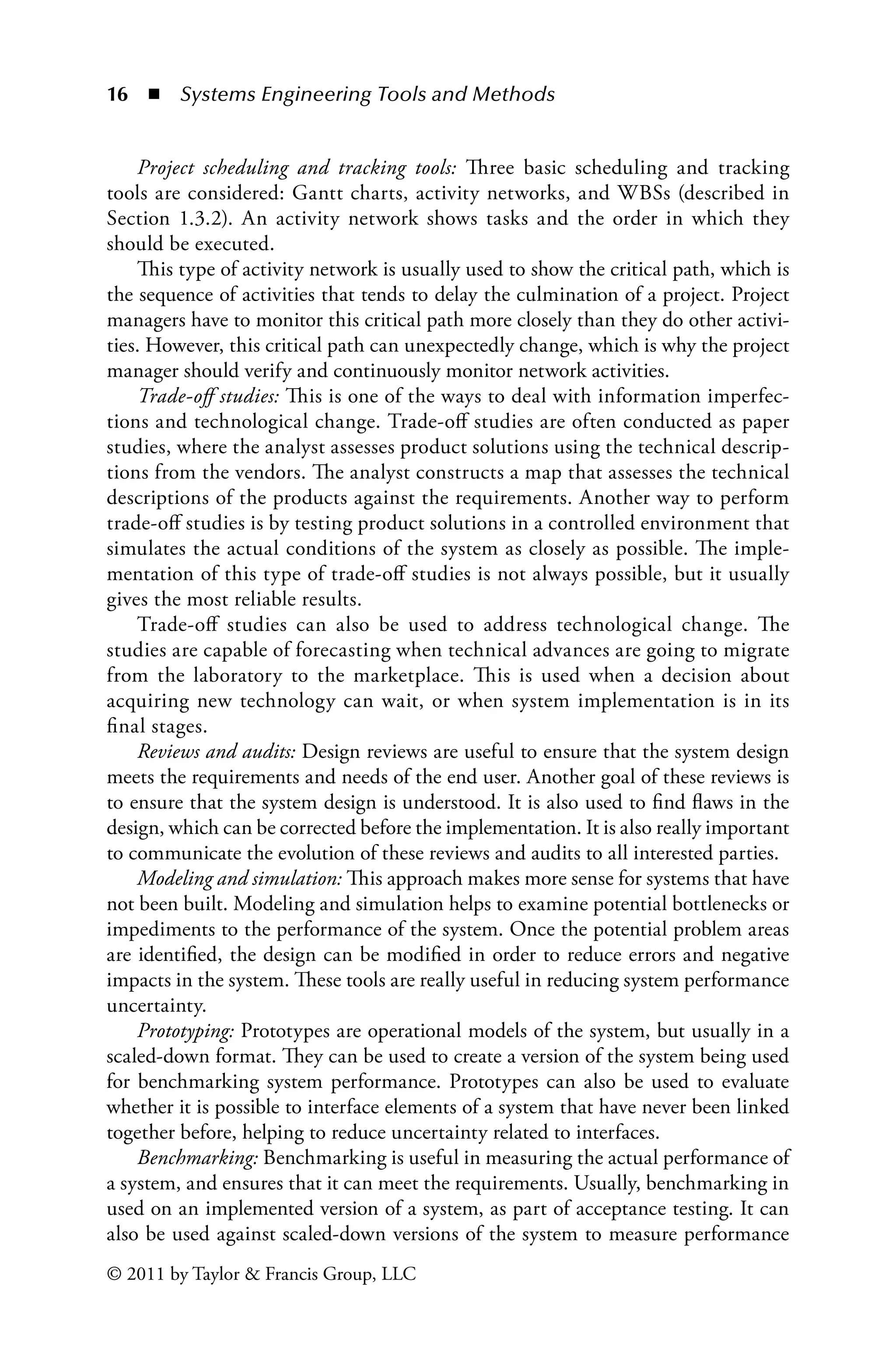 16 ◾ Systems Engineering Tools and Methodsï»¿
© 2011 by Taylor  Francis Group, LLC
Project scheduling and tracking tools: Three basic scheduling and tracking
tools are considered: Gantt charts, activity networks, and WBSs (described in
Section 1.3.2). An activity network shows tasks and the order in which they
should be executed.
This type of activity network is usually used to show the critical path, which is
the sequence of activities that tends to delay the culmination of a project. Project
managers have to monitor this critical path more closely than they do other activi-
ties. However, this critical path can unexpectedly change, which is why the project
manager should verify and continuously monitor network activities.
Trade-off studies: This is one of the ways to deal with information imperfec-
tions and technological change. Trade-off studies are often conducted as paper
studies, where the analyst assesses product solutions using the technical descrip-
tions from the vendors. The analyst constructs a map that assesses the technical
descriptions of the products against the requirements. Another way to perform
trade-off studies is by testing product solutions in a controlled environment that
simulates the actual conditions of the system as closely as possible. The imple-
mentation of this type of trade-off studies is not always possible, but it usually
gives the most reliable results.
Trade-off studies can also be used to address technological change. The
studies are capable of forecasting when technical advances are going to migrate
from the laboratory to the marketplace. This is used when a decision about
acquiring new technology can wait, or when system implementation is in its
final stages.
Reviews and audits: Design reviews are useful to ensure that the system design
meets the requirements and needs of the end user. Another goal of these reviews is
to ensure that the system design is understood. It is also used to find flaws in the
design, which can be corrected before the implementation. It is also really important
to communicate the evolution of these reviews and audits to all interested parties.
Modeling and simulation: This approach makes more sense for systems that have
not been built. Modeling and simulation helps to examine potential bottlenecks or
impediments to the performance of the system. Once the potential problem areas
are identified, the design can be modified in order to reduce errors and negative
impacts in the system. These tools are really useful in reducing system performance
uncertainty.
Prototyping: Prototypes are operational models of the system, but usually in a
scaled-down format. They can be used to create a version of the system being used
for benchmarking system performance. Prototypes can also be used to evaluate
whether it is possible to interface elements of a system that have never been linked
together before, helping to reduce uncertainty related to interfaces.
Benchmarking: Benchmarking is useful in measuring the actual performance of
a system, and ensures that it can meet the requirements. Usually, benchmarking in
used on an implemented version of a system, as part of acceptance testing. It can
also be used against scaled-down versions of the system to measure performance
 