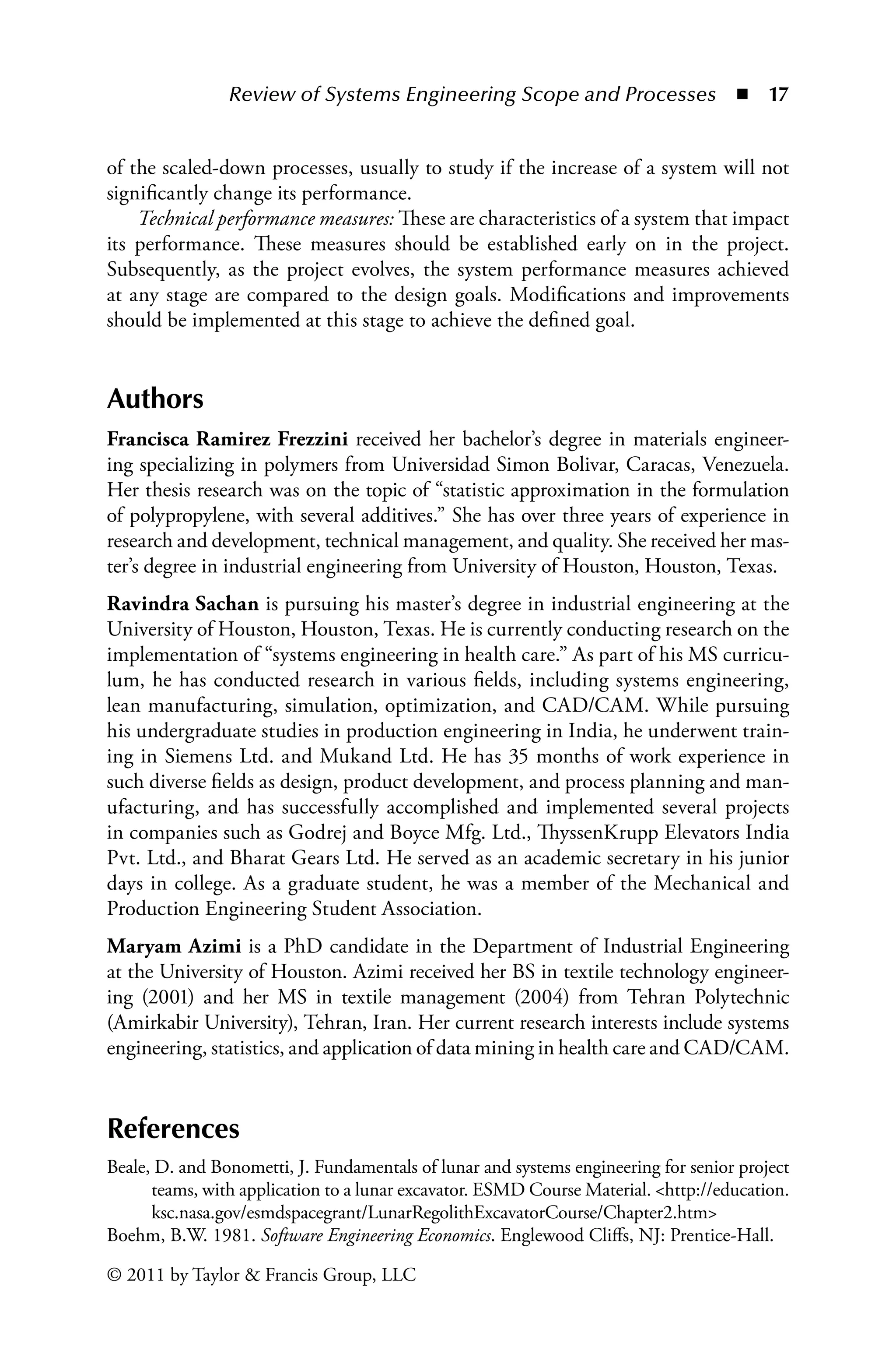 Review of Systems Engineering Scope and Processes ◾ 17
© 2011 by Taylor  Francis Group, LLC
of the scaled-down processes, usually to study if the increase of a system will not
significantly change its performance.
Technical performance measures: These are characteristics of a system that impact
its performance. These measures should be established early on in the project.
Subsequently, as the project evolves, the system performance measures achieved
at any stage are compared to the design goals. Modifications and improvements
should be implemented at this stage to achieve the defined goal.
Authors
Francisca Ramirez Frezzini received her bachelor’s degree in materials engineer-
ing specializing in polymers from Universidad Simon Bolivar, Caracas, Venezuela.
Her thesis research was on the topic of “statistic approximation in the formulation
of polypropylene, with several additives.” She has over three years of experience in
research and development, technical management, and quality. She received her mas-
ter’s degree in industrial engineering from University of Houston, Houston, Texas.
Ravindra Sachan is pursuing his master’s degree in industrial engineering at the
University of Houston, Houston, Texas. He is currently conducting research on the
implementation of “systems engineering in health care.” As part of his MS curricu-
lum, he has conducted research in various fields, including systems engineering,
lean manufacturing, simulation, optimization, and CAD/CAM. While pursuing
his undergraduate studies in production engineering in India, he underwent train-
ing in Siemens Ltd. and Mukand Ltd. He has 35 months of work experience in
such diverse fields as design, product development, and process planning and man-
ufacturing, and has successfully accomplished and implemented several projects
in companies such as Godrej and Boyce Mfg. Ltd., ThyssenKrupp Elevators India
Pvt. Ltd., and Bharat Gears Ltd. He served as an academic secretary in his junior
days in college. As a graduate student, he was a member of the Mechanical and
Production Engineering Student Association.
Maryam Azimi is a PhD candidate in the Department of Industrial Engineering
at the University of Houston. Azimi received her BS in textile technology engineer-
ing (2001) and her MS in textile management (2004) from Tehran Polytechnic
(Amirkabir University), Tehran, Iran. Her current research interests include systems
engineering, statistics, and application of data mining in health care and CAD/CAM.
References
Beale, D. and Bonometti, J. Fundamentals of lunar and systems engineering for senior project
teams, with application to a lunar excavator. ESMD Course Material. http://education.
ksc.nasa.gov/esmdspacegrant/LunarRegolithExcavatorCourse/Chapter2.htm
Boehm, B.W. 1981. Software Engineering Economics. Englewood Cliffs, NJ: Prentice-Hall.
 