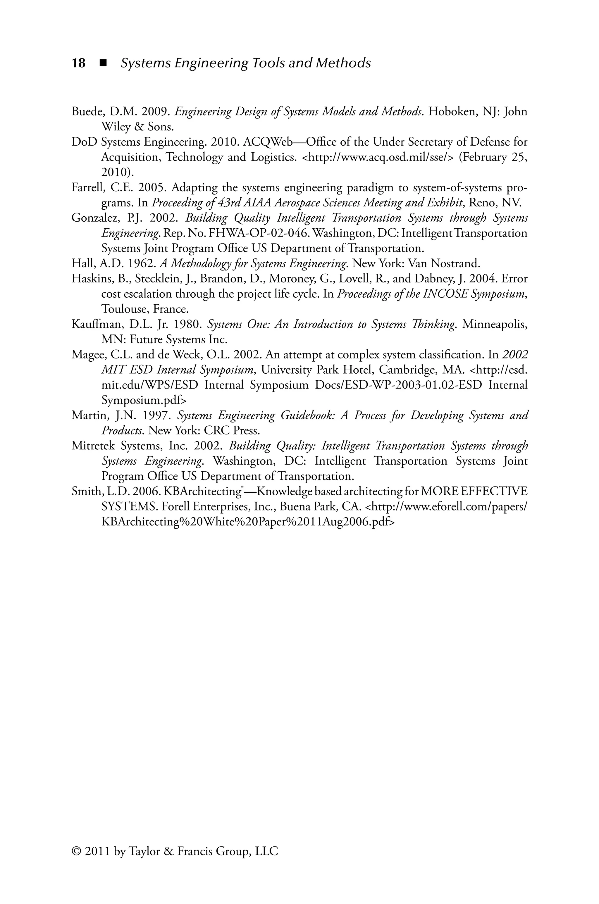 18 ◾ Systems Engineering Tools and Methodsï»¿
© 2011 by Taylor  Francis Group, LLC
Buede, D.M. 2009. Engineering Design of Systems Models and Methods. Hoboken, NJ: John
Wiley  Sons.
DoD Systems Engineering. 2010. ACQWeb—Office of the Under Secretary of Defense for
Acquisition, Technology and Logistics. http://www.acq.osd.mil/sse/ (February 25,
2010).
Farrell, C.E. 2005. Adapting the systems engineering paradigm to system-of-systems pro-
grams. In Proceeding of 43rd AIAA Aerospace Sciences Meeting and Exhibit, Reno, NV.
Gonzalez, P.J. 2002. Building Quality Intelligent Transportation Systems through Systems
Engineering.Rep.No.FHWA-OP-02-046.Washington,DC:IntelligentTransportation
Systems Joint Program Office US Department of Transportation.
Hall, A.D. 1962. A Methodology for Systems Engineering. New York: Van Nostrand.
Haskins, B., Stecklein, J., Brandon, D., Moroney, G., Lovell, R., and Dabney, J. 2004. Error
cost escalation through the project life cycle. In Proceedings of the INCOSE Symposium,
Toulouse, France.
Kauffman, D.L. Jr. 1980. Systems One: An Introduction to Systems Thinking. Minneapolis,
MN: Future Systems Inc.
Magee, C.L. and de Weck, O.L. 2002. An attempt at complex system classification. In 2002
MIT ESD Internal Symposium, University Park Hotel, Cambridge, MA. http://esd.
mit.edu/WPS/ESD Internal Symposium Docs/ESD-WP-2003-01.02-ESD Internal
Symposium.pdf
Martin, J.N. 1997. Systems Engineering Guidebook: A Process for Developing Systems and
Products. New York: CRC Press.
Mitretek Systems, Inc. 2002. Building Quality: Intelligent Transportation Systems through
Systems Engineering. Washington, DC: Intelligent Transportation Systems Joint
Program Office US Department of Transportation.
Smith, L.D. 2006. KBArchitecting®—Knowledge based architecting for MORE EFFECTIVE
SYSTEMS. Forell Enterprises, Inc., Buena Park, CA. http://www.eforell.com/papers/
KBArchitecting%20White%20Paper%2011Aug2006.pdf
 