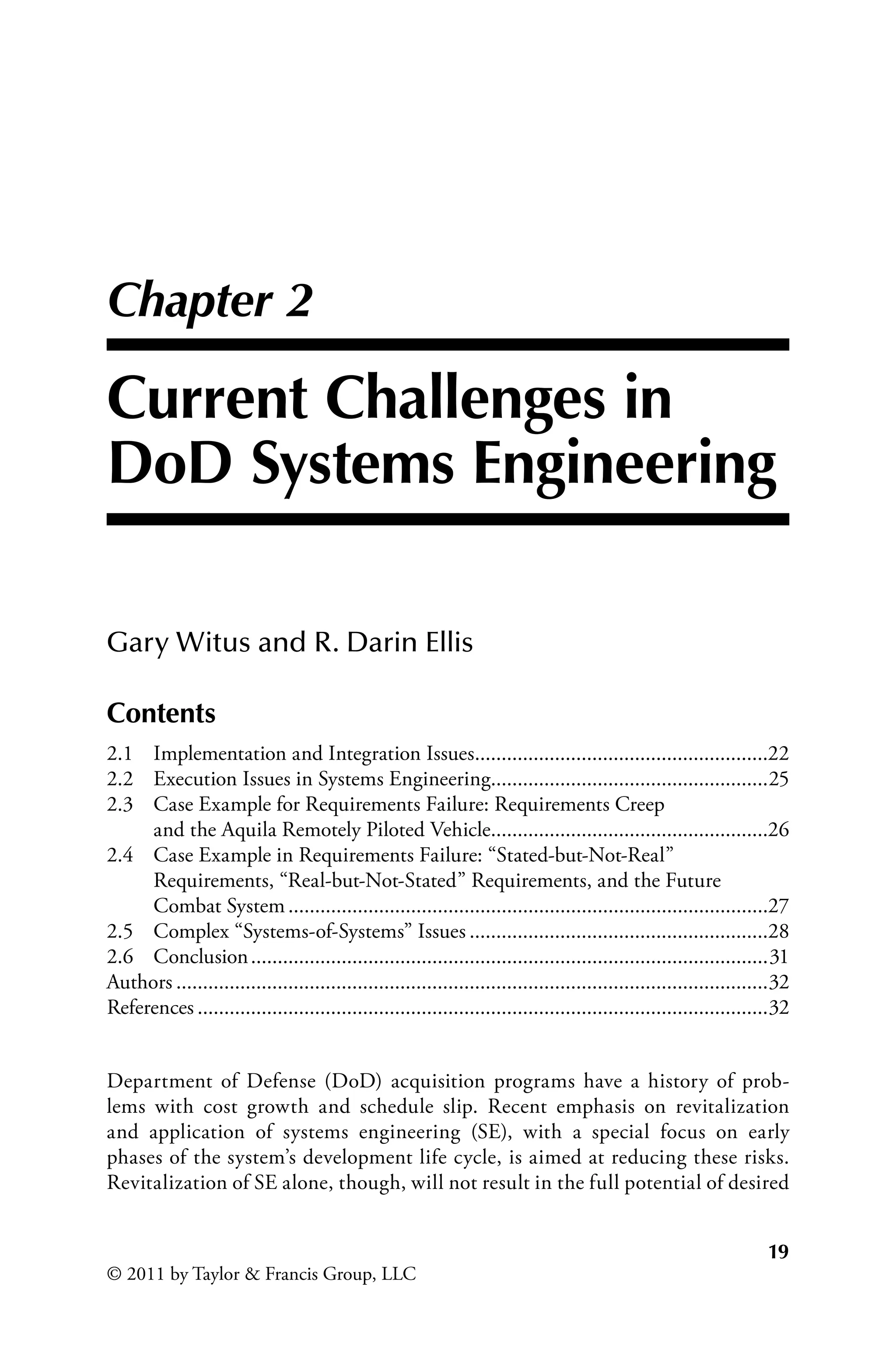 19
© 2011 by Taylor  Francis Group, LLC
Chapter 2
Current Challenges in
DoD Systems Engineering
Gary Witus and R. Darin Ellis
Department of Defense (DoD) acquisition programs have a history of prob-
lems with cost growth and schedule slip. Recent emphasis on revitalization
and application of systems engineering (SE), with a special focus on early
phases of the system’s development life cycle, is aimed at reducing these risks.
Revitalization of SE alone, though, will not result in the full potential of desired
Contents
2.1 Implementation and Integration Issues.
.......................................................22
2.2 Execution Issues in Systems Engineering.
....................................................25
2.3 Case Example for Requirements Failure: Requirements Creep
and the Aquila Remotely Piloted Vehicle.
....................................................26
2.4 Case Example in Requirements Failure: “Stated-but-Not-Real”
Requirements, “Real-but-Not-Stated” Requirements, and the Future
Combat System...........................................................................................27
2.5 Complex “Systems-of-Systems” Issues.........................................................28
2.6 Conclusion..................................................................................................31
Authors................................................................................................................32
References............................................................................................................32
 