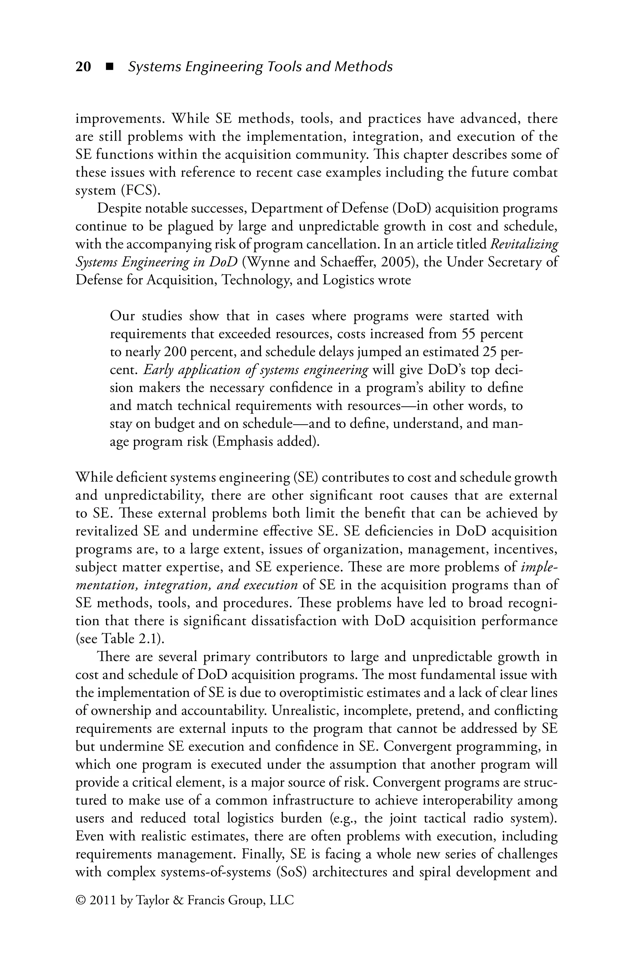 20 ◾ Systems Engineering Tools and Methodsï»¿
© 2011 by Taylor  Francis Group, LLC
improvements. While SE methods, tools, and practices have advanced, there
are still problems with the implementation, integration, and execution of the
SE functions within the acquisition community. This chapter describes some of
these issues with reference to recent case examples including the future combat
system (FCS).
Despite notable successes, Department of Defense (DoD) acquisition programs
continue to be plagued by large and unpredictable growth in cost and schedule,
with the accompanying risk of program cancellation. In an article titled Revitalizing
Systems Engineering in DoD (Wynne and Schaeffer, 2005), the Under Secretary of
Defense for Acquisition, Technology, and Logistics wrote
Our studies show that in cases where programs were started with
requirements that exceeded resources, costs increased from 55 percent
to nearly 200 percent, and schedule delays jumped an estimated 25 per-
cent. Early application of systems engineering will give DoD’s top deci-
sion makers the necessary confidence in a program’s ability to define
and match technical requirements with resources—in other words, to
stay on budget and on schedule—and to define, understand, and man-
age program risk (Emphasis added).
While deficient systems engineering (SE) contributes to cost and schedule growth
and unpredictability, there are other significant root causes that are external
to SE. These external problems both limit the benefit that can be achieved by
revitalized SE and undermine effective SE. SE deficiencies in DoD acquisition
programs are, to a large extent, issues of organization, management, incentives,
subject matter expertise, and SE experience. These are more problems of imple-
mentation, integration, and execution of SE in the acquisition programs than of
SE methods, tools, and procedures. These problems have led to broad recogni-
tion that there is significant dissatisfaction with DoD acquisition performance
(see Table 2.1).
There are several primary contributors to large and unpredictable growth in
cost and schedule of DoD acquisition programs. The most fundamental issue with
the implementation of SE is due to overoptimistic estimates and a lack of clear lines
of ownership and accountability. Unrealistic, incomplete, pretend, and conflicting
requirements are external inputs to the program that cannot be addressed by SE
but undermine SE execution and confidence in SE. Convergent programming, in
which one program is executed under the assumption that another program will
provide a critical element, is a major source of risk. Convergent programs are struc-
tured to make use of a common infrastructure to achieve interoperability among
users and reduced total logistics burden (e.g., the joint tactical radio system).
Even with realistic estimates, there are often problems with execution, including
requirements management. Finally, SE is facing a whole new series of challenges
with complex systems-of-systems (SoS) architectures and spiral development and
 