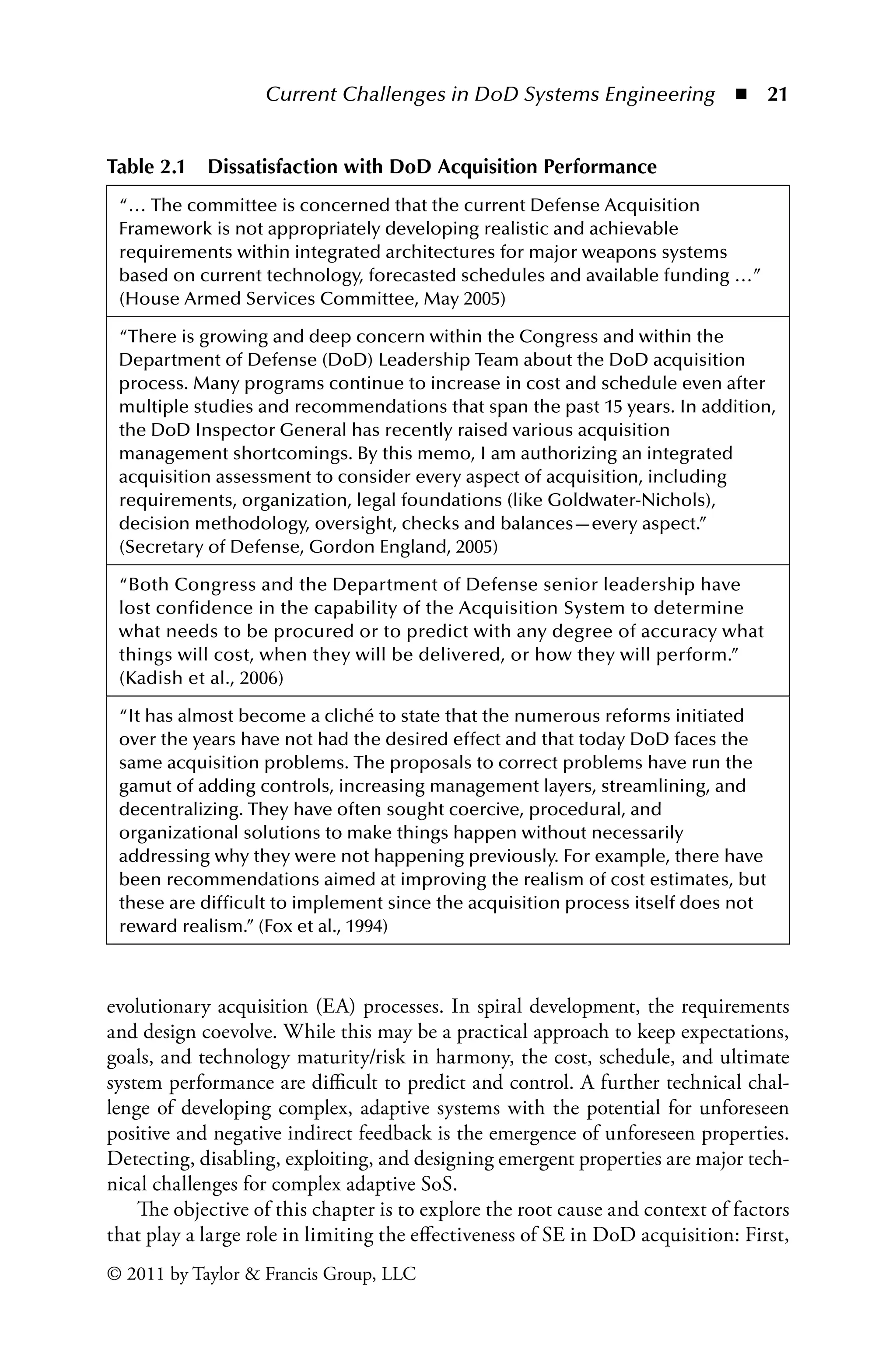 Current Challenges in DoD Systems Engineering ◾ 21
© 2011 by Taylor  Francis Group, LLC
evolutionary acquisition (EA) processes. In spiral development, the requirements
and design coevolve. While this may be a practical approach to keep expectations,
goals, and technology maturity/risk in harmony, the cost, schedule, and ultimate
system performance are difficult to predict and control. A further technical chal-
lenge of developing complex, adaptive systems with the potential for unforeseen
positive and negative indirect feedback is the emergence of unforeseen properties.
Detecting, disabling, exploiting, and designing emergent properties are major tech-
nical challenges for complex adaptive SoS.
The objective of this chapter is to explore the root cause and context of factors
that play a large role in limiting the effectiveness of SE in DoD acquisition: First,
Table 2.1â•… Dissatisfaction with DoD Acquisition Performance
“… The committee is concerned that the current Defense Acquisition
Framework is not appropriately developing realistic and achievable
requirements within integrated architectures for major weapons systems
based on current technology, forecasted schedules and available funding …”
(House Armed Services Committee, May 2005)
“There is growing and deep concern within the Congress and within the
Department of Defense (DoD) Leadership Team about the DoD acquisition
process. Many programs continue to increase in cost and schedule even after
multiple studies and recommendations that span the past 15 years. In addition,
the DoD Inspector General has recently raised various acquisition
management shortcomings. By this memo, I am authorizing an integrated
acquisition assessment to consider every aspect of acquisition, including
requirements, organization, legal foundations (like Goldwater-Nichols),
decision methodology, oversight, checks and balances—every aspect.”
(Secretary of Defense, Gordon England, 2005)
“Both Congress and the Department of Defense senior leadership have
lost confidence in the capability of the Acquisition System to determine
what needs to be procured or to predict with any degree of accuracy what
things will cost, when they will be delivered, or how they will perform.”
(Kadish et al., 2006)
“It has almost become a cliché to state that the numerous reforms initiated
over the years have not had the desired effect and that today DoD faces the
same acquisition problems. The proposals to correct problems have run the
gamut of adding controls, increasing management layers, streamlining, and
decentralizing. They have often sought coercive, procedural, and
organizational solutions to make things happen without necessarily
addressing why they were not happening previously. For example, there have
been recommendations aimed at improving the realism of cost estimates, but
these are difficult to implement since the acquisition process itself does not
reward realism.” (Fox et al., 1994)
 