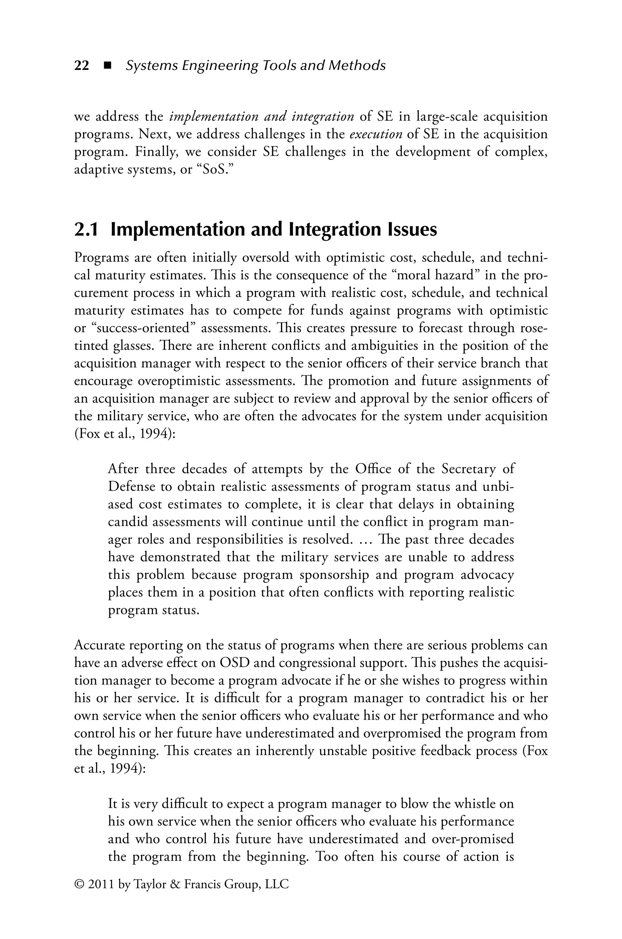 22 ◾ Systems Engineering Tools and Methodsï»¿
© 2011 by Taylor  Francis Group, LLC
we address the implementation and integration of SE in large-scale acquisition
programs. Next, we address challenges in the execution of SE in the acquisition
program. Finally, we consider SE challenges in the development of complex,
adaptive systems, or “SoS.”
2.1 Implementation and Integration Issues
Programs are often initially oversold with optimistic cost, schedule, and techni-
cal maturity estimates. This is the consequence of the “moral hazard” in the pro-
curement process in which a program with realistic cost, schedule, and technical
maturity estimates has to compete for funds against programs with optimistic
or “success-oriented” assessments. This creates pressure to forecast through rose-
tinted glasses. There are inherent conflicts and ambiguities in the position of the
acquisition manager with respect to the senior officers of their service branch that
encourage overoptimistic assessments. The promotion and future assignments of
an acquisition manager are subject to review and approval by the senior officers of
the military service, who are often the advocates for the system under acquisition
(Fox et al., 1994):
After three decades of attempts by the Office of the Secretary of
Defense to obtain realistic assessments of program status and unbi-
ased cost estimates to complete, it is clear that delays in obtaining
candid assessments will continue until the conflict in program man-
ager roles and responsibilities is resolved. … The past three decades
have demonstrated that the military services are unable to address
this problem because program sponsorship and program advocacy
places them in a position that often conflicts with reporting realistic
program status.
Accurate reporting on the status of programs when there are serious problems can
have an adverse effect on OSD and congressional support. This pushes the acquisi-
tion manager to become a program advocate if he or she wishes to progress within
his or her service. It is difficult for a program manager to contradict his or her
own service when the senior officers who evaluate his or her performance and who
control his or her future have underestimated and overpromised the program from
the beginning. This creates an inherently unstable positive feedback process (Fox
et al., 1994):
It is very difficult to expect a program manager to blow the whistle on
his own service when the senior officers who evaluate his performance
and who control his future have underestimated and over-promised
the program from the beginning. Too often his course of action is
 