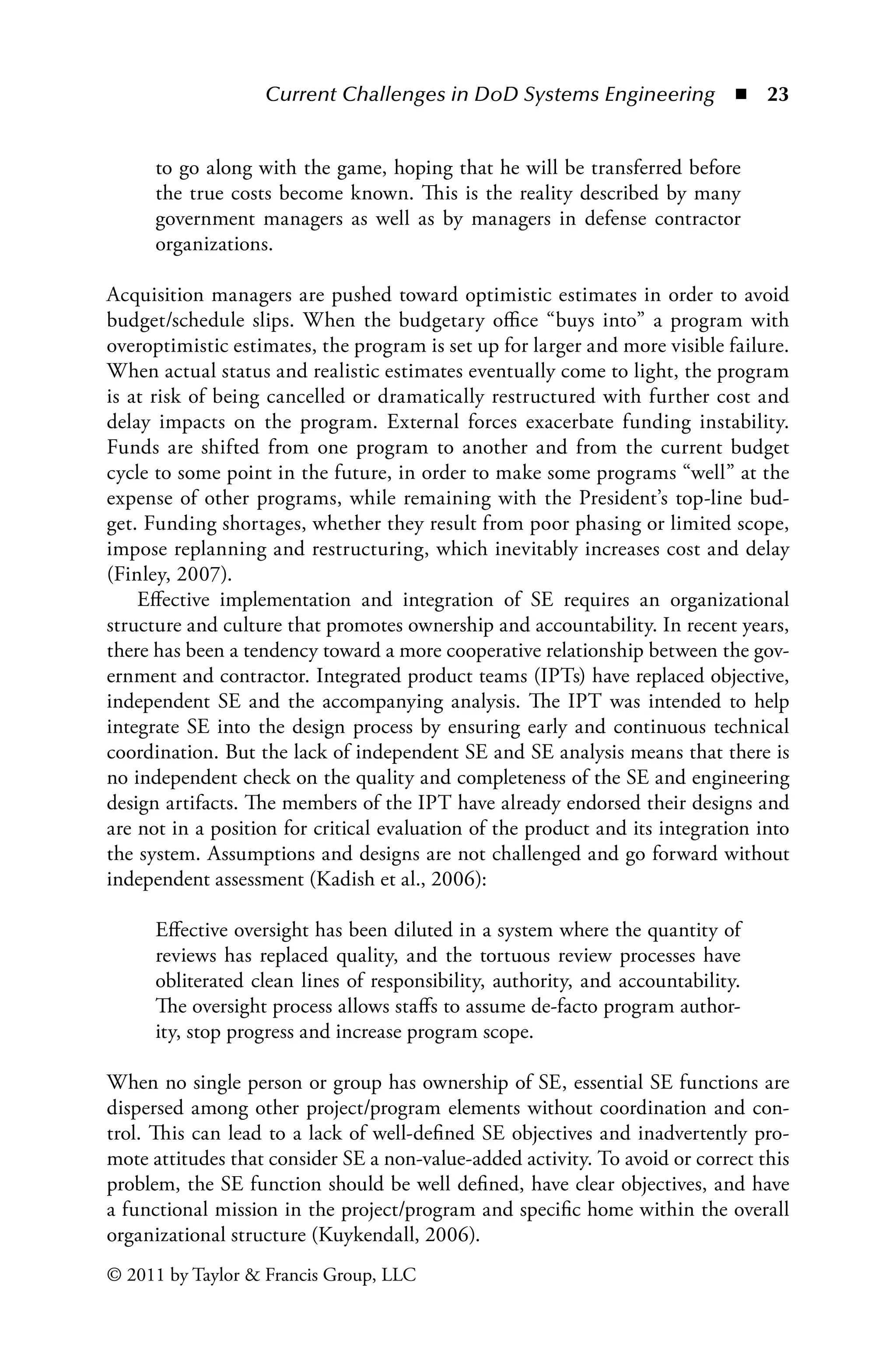 Current Challenges in DoD Systems Engineering ◾ 23
© 2011 by Taylor  Francis Group, LLC
to go along with the game, hoping that he will be transferred before
the true costs become known. This is the reality described by many
government managers as well as by managers in defense contractor
organizations.
Acquisition managers are pushed toward optimistic estimates in order to avoid
budget/schedule slips. When the budgetary office “buys into” a program with
overoptimistic estimates, the program is set up for larger and more visible failure.
When actual status and realistic estimates eventually come to light, the program
is at risk of being cancelled or dramatically restructured with further cost and
delay impacts on the program. External forces exacerbate funding instability.
Funds are shifted from one program to another and from the current budget
cycle to some point in the future, in order to make some programs “well” at the
expense of other programs, while remaining with the President’s top-line bud-
get. Funding shortages, whether they result from poor phasing or limited scope,
impose replanning and restructuring, which inevitably increases cost and delay
(Finley, 2007).
Effective implementation and integration of SE requires an organizational
structure and culture that promotes ownership and accountability. In recent years,
there has been a tendency toward a more cooperative relationship between the gov-
ernment and contractor. Integrated product teams (IPTs) have replaced objective,
independent SE and the accompanying analysis. The IPT was intended to help
integrate SE into the design process by ensuring early and continuous technical
coordination. But the lack of independent SE and SE analysis means that there is
no independent check on the quality and completeness of the SE and engineering
design artifacts. The members of the IPT have already endorsed their designs and
are not in a position for critical evaluation of the product and its integration into
the system. Assumptions and designs are not challenged and go forward without
independent assessment (Kadish et al., 2006):
Effective oversight has been diluted in a system where the quantity of
reviews has replaced quality, and the tortuous review processes have
obliterated clean lines of responsibility, authority, and accountability.
The oversight process allows staffs to assume de-facto program author-
ity, stop progress and increase program scope.
When no single person or group has ownership of SE, essential SE functions are
dispersed among other project/program elements without coordination and con-
trol. This can lead to a lack of well-defined SE objectives and inadvertently pro-
mote attitudes that consider SE a non-value-added activity. To avoid or correct this
problem, the SE function should be well defined, have clear objectives, and have
a functional mission in the project/program and specific home within the overall
organizational structure (Kuykendall, 2006).
 