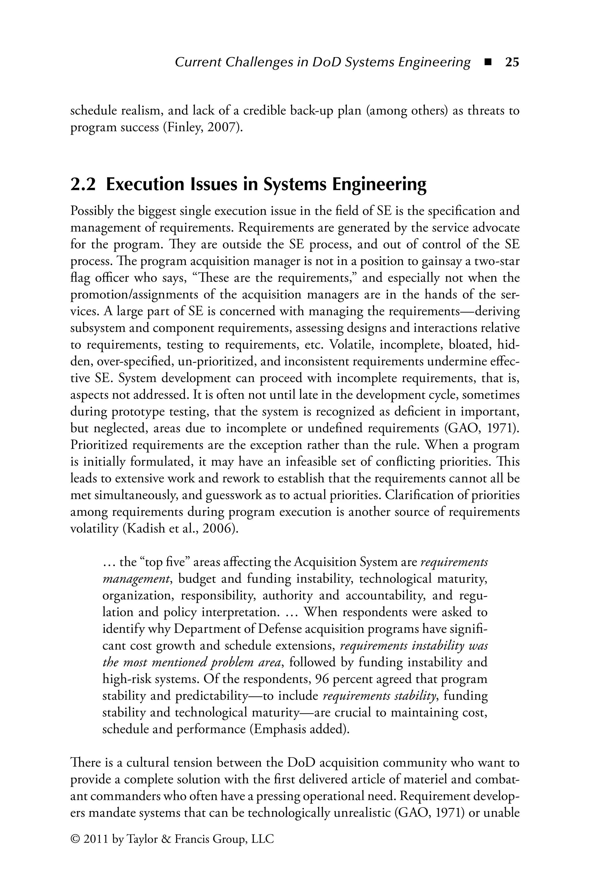 Current Challenges in DoD Systems Engineering ◾ 25
© 2011 by Taylor  Francis Group, LLC
schedule realism, and lack of a credible back-up plan (among others) as threats to
program success (Finley, 2007).
2.2 Execution Issues in Systems Engineering
Possibly the biggest single execution issue in the field of SE is the specification and
management of requirements. Requirements are generated by the service advocate
for the program. They are outside the SE process, and out of control of the SE
process. The program acquisition manager is not in a position to gainsay a two-star
flag officer who says, “These are the requirements,” and especially not when the
promotion/assignments of the acquisition managers are in the hands of the ser-
vices. A large part of SE is concerned with managing the requirements—deriving
subsystem and component requirements, assessing designs and interactions relative
to requirements, testing to requirements, etc. Volatile, incomplete, bloated, hid-
den, over-specified, un-prioritized, and inconsistent requirements undermine effec-
tive SE. System development can proceed with incomplete requirements, that is,
aspects not addressed. It is often not until late in the development cycle, sometimes
during prototype testing, that the system is recognized as deficient in important,
but neglected, areas due to incomplete or undefined requirements (GAO, 1971).
Prioritized requirements are the exception rather than the rule. When a program
is initially formulated, it may have an infeasible set of conflicting priorities. This
leads to extensive work and rework to establish that the requirements cannot all be
met simultaneously, and guesswork as to actual priorities. Clarification of priorities
among requirements during program execution is another source of requirements
volatility (Kadish et al., 2006).
… the “top five” areas affecting the Acquisition System are requirements
management, budget and funding instability, technological maturity,
organization, responsibility, authority and accountability, and regu-
lation and policy interpretation. … When respondents were asked to
identify why Department of Defense acquisition programs have signifi-
cant cost growth and schedule extensions, requirements instability was
the most mentioned problem area, followed by funding instability and
high-risk systems. Of the respondents, 96 percent agreed that program
stability and predictability—to include requirements stability, funding
stability and technological maturity—are crucial to maintaining cost,
schedule and performance (Emphasis added).
There is a cultural tension between the DoD acquisition community who want to
provide a complete solution with the first delivered article of materiel and combat-
ant commanders who often have a pressing operational need. Requirement develop-
ers mandate systems that can be technologically unrealistic (GAO, 1971) or unable
 