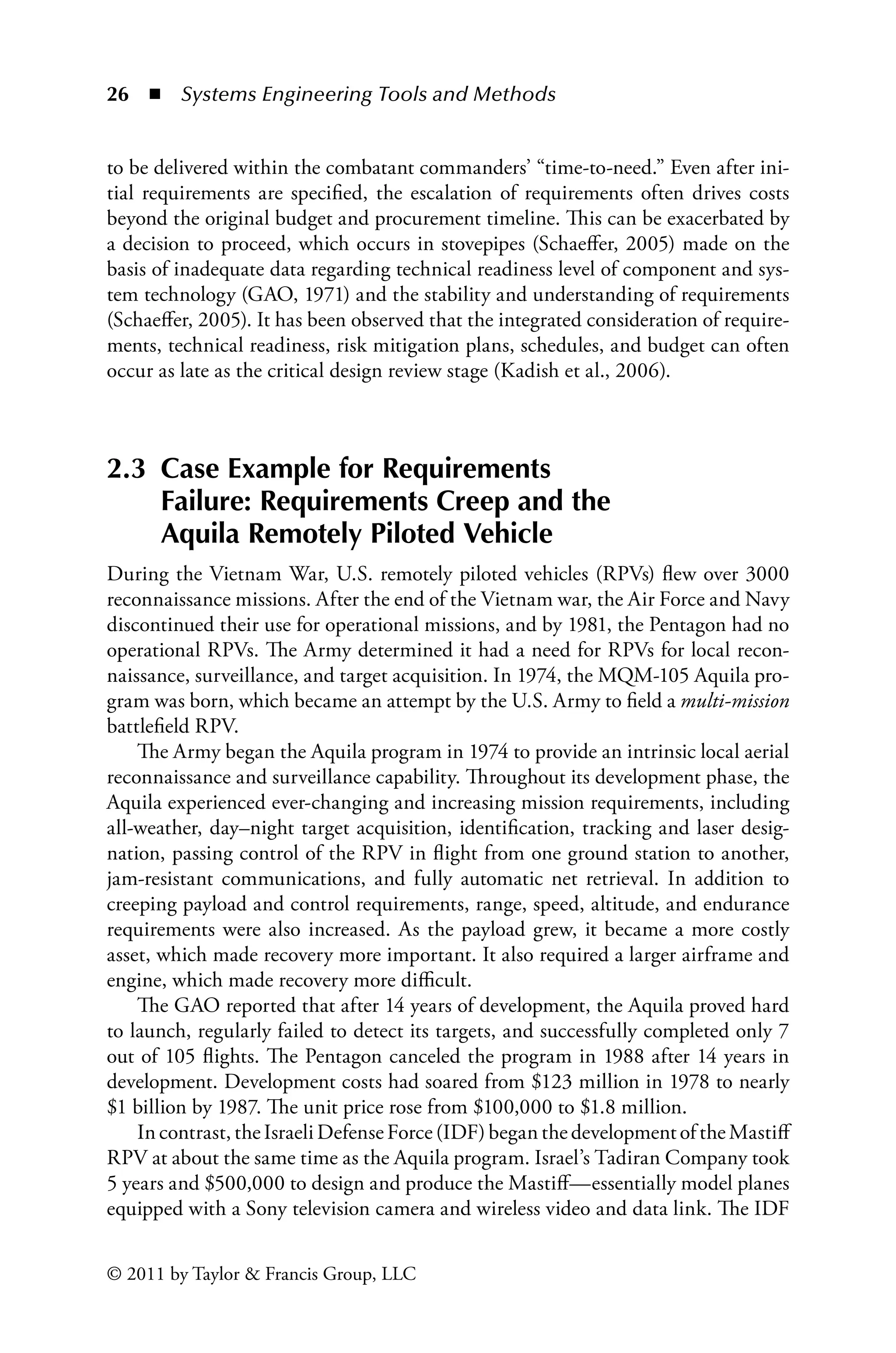 26 ◾ Systems Engineering Tools and Methodsï»¿
© 2011 by Taylor  Francis Group, LLC
to be delivered within the combatant commanders’ “time-to-need.” Even after ini-
tial requirements are specified, the escalation of requirements often drives costs
beyond the original budget and procurement timeline. This can be exacerbated by
a decision to proceed, which occurs in stovepipes (Schaeffer, 2005) made on the
basis of inadequate data regarding technical readiness level of component and sys-
tem technology (GAO, 1971) and the stability and understanding of requirements
(Schaeffer, 2005). It has been observed that the integrated consideration of require-
ments, technical readiness, risk mitigation plans, schedules, and budget can often
occur as late as the critical design review stage (Kadish et al., 2006).
2.3 
Case Example for Requirements
Failure: Requirements Creep and the
Aquila Remotely Piloted Vehicle
During the Vietnam War, U.S. remotely piloted vehicles (RPVs) flew over 3000
reconnaissance missions. After the end of the Vietnam war, the Air Force and Navy
discontinued their use for operational missions, and by 1981, the Pentagon had no
operational RPVs. The Army determined it had a need for RPVs for local recon-
naissance, surveillance, and target acquisition. In 1974, the MQM-105 Aquila pro-
gram was born, which became an attempt by the U.S. Army to field a multi-mission
battlefield RPV.
The Army began the Aquila program in 1974 to provide an intrinsic local aerial
reconnaissance and surveillance capability. Throughout its development phase, the
Aquila experienced ever-changing and increasing mission requirements, including
all-weather, day–night target acquisition, identification, tracking and laser desig-
nation, passing control of the RPV in flight from one ground station to another,
jam-resistant communications, and fully automatic net retrieval. In addition to
creeping payload and control requirements, range, speed, altitude, and endurance
requirements were also increased. As the payload grew, it became a more costly
asset, which made recovery more important. It also required a larger airframe and
engine, which made recovery more difficult.
The GAO reported that after 14 years of development, the Aquila proved hard
to launch, regularly failed to detect its targets, and successfully completed only 7
out of 105 flights. The Pentagon canceled the program in 1988 after 14 years in
development. Development costs had soared from $123 million in 1978 to nearly
$1 billion by 1987. The unit price rose from $100,000 to $1.8 million.
In contrast, the Israeli Defense Force (IDF) began the development of the Mastiff
RPV at about the same time as the Aquila program. Israel’s Tadiran Company took
5 years and $500,000 to design and produce the Mastiff—essentially model planes
equipped with a Sony television camera and wireless video and data link. The IDF
 
