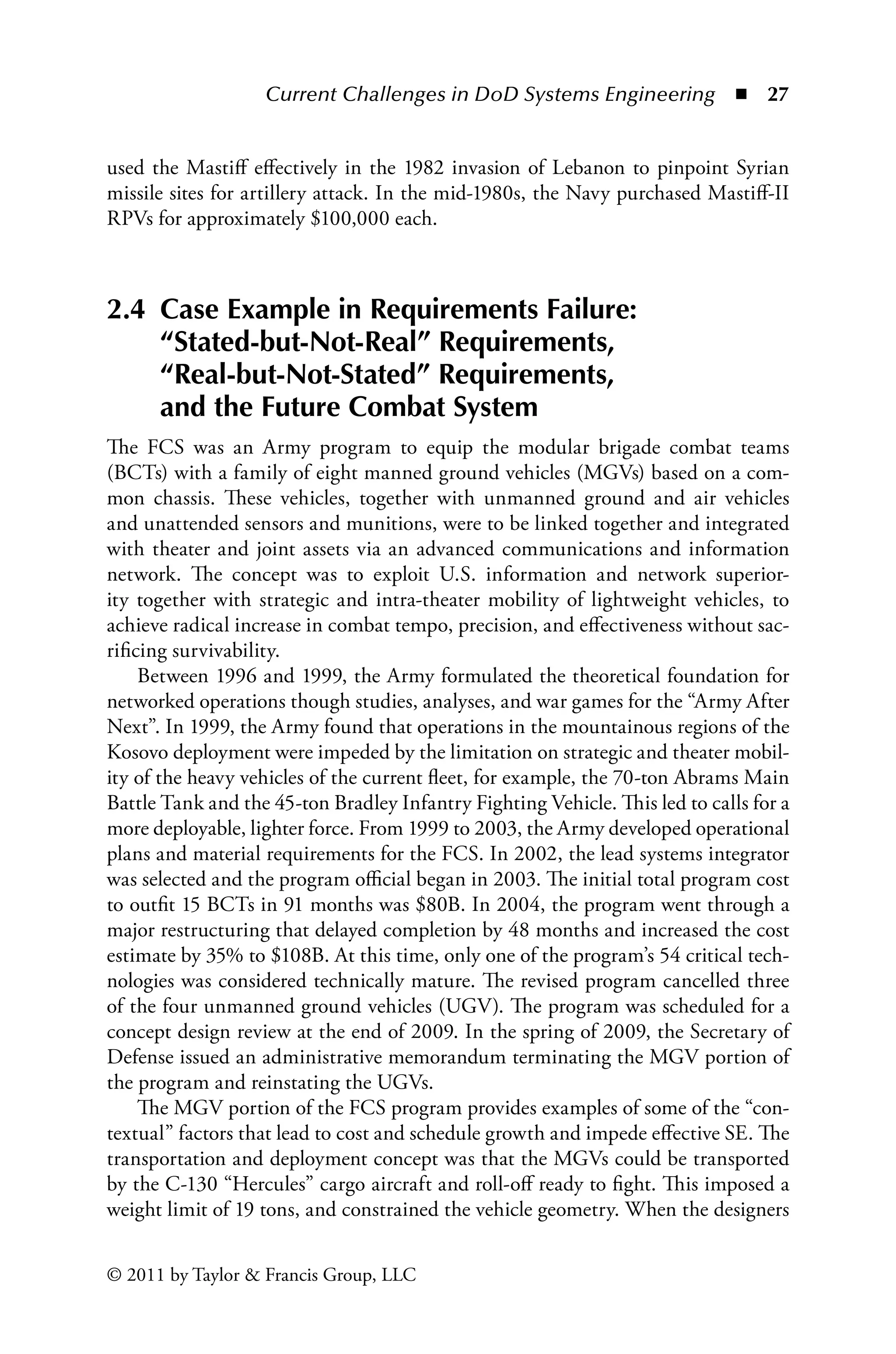 Current Challenges in DoD Systems Engineering ◾ 27
© 2011 by Taylor  Francis Group, LLC
used the Mastiff effectively in the 1982 invasion of Lebanon to pinpoint Syrian
missile sites for artillery attack. In the mid-1980s, the Navy purchased Mastiff-II
RPVs for approximately $100,000 each.
2.4 
Case Example in Requirements Failure:
“Stated-but-Not-Real” Requirements,
“Real-but-Not-Stated” Requirements,
and the Future Combat System
The FCS was an Army program to equip the modular brigade combat teams
(BCTs) with a family of eight manned ground vehicles (MGVs) based on a com-
mon chassis. These vehicles, together with unmanned ground and air vehicles
and unattended sensors and munitions, were to be linked together and integrated
with theater and joint assets via an advanced communications and information
network. The concept was to exploit U.S. information and network superior-
ity together with strategic and intra-theater mobility of lightweight vehicles, to
achieve radical increase in combat tempo, precision, and effectiveness without sac-
rificing survivability.
Between 1996 and 1999, the Army formulated the theoretical foundation for
networked operations though studies, analyses, and war games for the “Army After
Next”. In 1999, the Army found that operations in the mountainous regions of the
Kosovo deployment were impeded by the limitation on strategic and theater mobil-
ity of the heavy vehicles of the current fleet, for example, the 70-ton Abrams Main
Battle Tank and the 45-ton Bradley Infantry Fighting Vehicle. This led to calls for a
more deployable, lighter force. From 1999 to 2003, the Army developed operational
plans and material requirements for the FCS. In 2002, the lead systems integrator
was selected and the program official began in 2003. The initial total program cost
to outfit 15 BCTs in 91 months was $80B. In 2004, the program went through a
major restructuring that delayed completion by 48 months and increased the cost
estimate by 35% to $108B. At this time, only one of the program’s 54 critical tech-
nologies was considered technically mature. The revised program cancelled three
of the four unmanned ground vehicles (UGV). The program was scheduled for a
concept design review at the end of 2009. In the spring of 2009, the Secretary of
Defense issued an administrative memorandum terminating the MGV portion of
the program and reinstating the UGVs.
The MGV portion of the FCS program provides examples of some of the “con-
textual” factors that lead to cost and schedule growth and impede effective SE. The
transportation and deployment concept was that the MGVs could be transported
by the C-130 “Hercules” cargo aircraft and roll-off ready to fight. This imposed a
weight limit of 19 tons, and constrained the vehicle geometry. When the designers
 