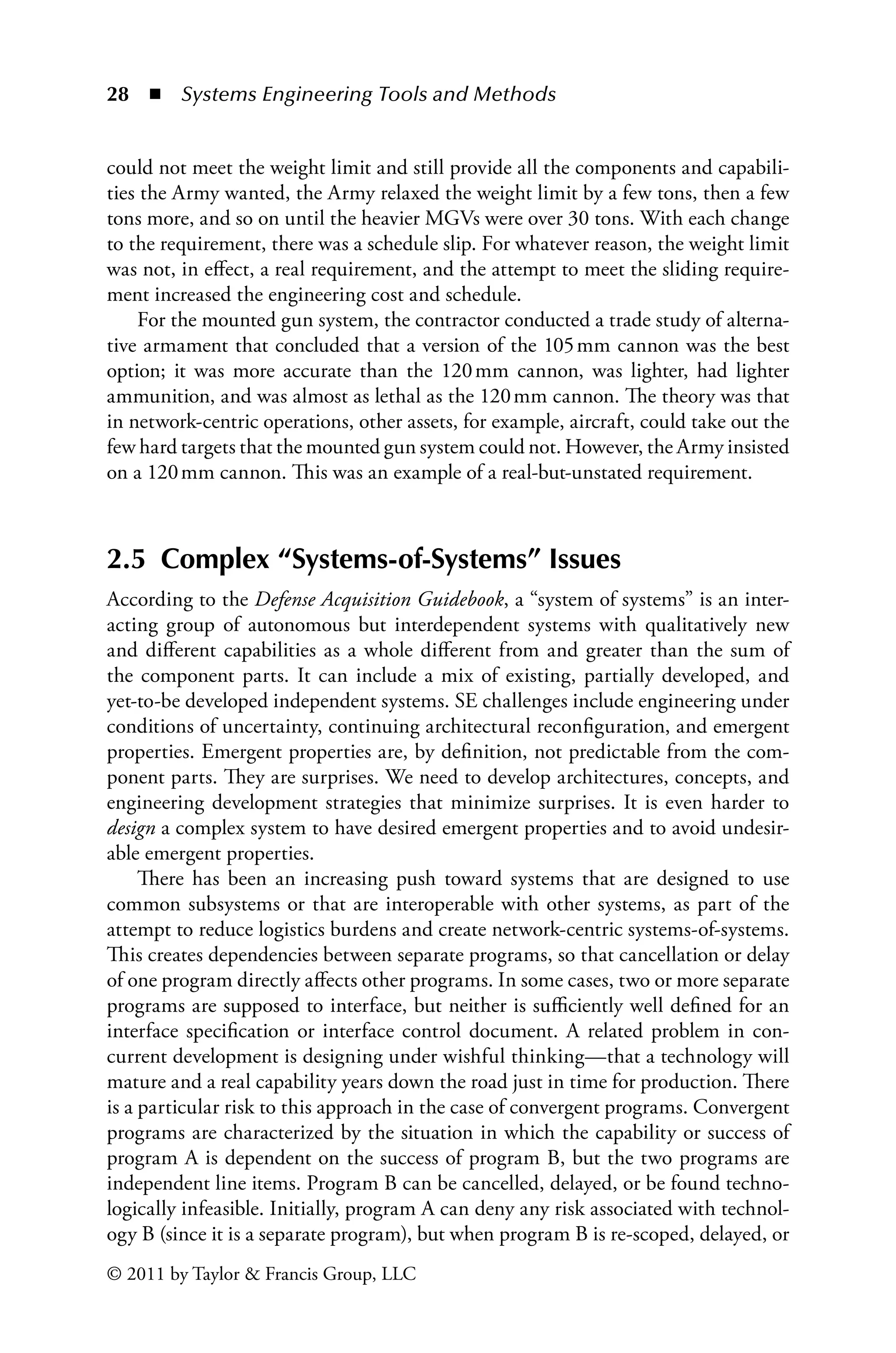 28 ◾ Systems Engineering Tools and Methodsï»¿
© 2011 by Taylor  Francis Group, LLC
could not meet the weight limit and still provide all the components and capabili-
ties the Army wanted, the Army relaxed the weight limit by a few tons, then a few
tons more, and so on until the heavier MGVs were over 30 tons. With each change
to the requirement, there was a schedule slip. For whatever reason, the weight limit
was not, in effect, a real requirement, and the attempt to meet the sliding require-
ment increased the engineering cost and schedule.
For the mounted gun system, the contractor conducted a trade study of alterna-
tive armament that concluded that a version of the 105â•›mm cannon was the best
option; it was more accurate than the 120â•›mm cannon, was lighter, had lighter
ammunition, and was almost as lethal as the 120â•›mm cannon. The theory was that
in network-centric operations, other assets, for example, aircraft, could take out the
few hard targets that the mounted gun system could not. However, the Army insisted
on a 120â•›mm cannon. This was an example of a real-but-unstated requirement.
2.5 Complex “Systems-of-Systems” Issues
According to the Defense Acquisition Guidebook, a “system of systems” is an inter-
acting group of autonomous but interdependent systems with qualitatively new
and different capabilities as a whole different from and greater than the sum of
the component parts. It can include a mix of existing, partially developed, and
yet-to-be developed independent systems. SE challenges include engineering under
conditions of uncertainty, continuing architectural reconfiguration, and emergent
properties. Emergent properties are, by definition, not predictable from the com-
ponent parts. They are surprises. We need to develop architectures, concepts, and
engineering development strategies that minimize surprises. It is even harder to
design a complex system to have desired emergent properties and to avoid undesir-
able emergent properties.
There has been an increasing push toward systems that are designed to use
common subsystems or that are interoperable with other systems, as part of the
attempt to reduce logistics burdens and create network-centric systems-of-systems.
This creates dependencies between separate programs, so that cancellation or delay
of one program directly affects other programs. In some cases, two or more separate
programs are supposed to interface, but neither is sufficiently well defined for an
interface specification or interface control document. A related problem in con-
current development is designing under wishful thinking—that a technology will
mature and a real capability years down the road just in time for production. There
is a particular risk to this approach in the case of convergent programs. Convergent
programs are characterized by the situation in which the capability or success of
program A is dependent on the success of program B, but the two programs are
independent line items. Program B can be cancelled, delayed, or be found techno-
logically infeasible. Initially, program A can deny any risk associated with technol-
ogy B (since it is a separate program), but when program B is re-scoped, delayed, or
 