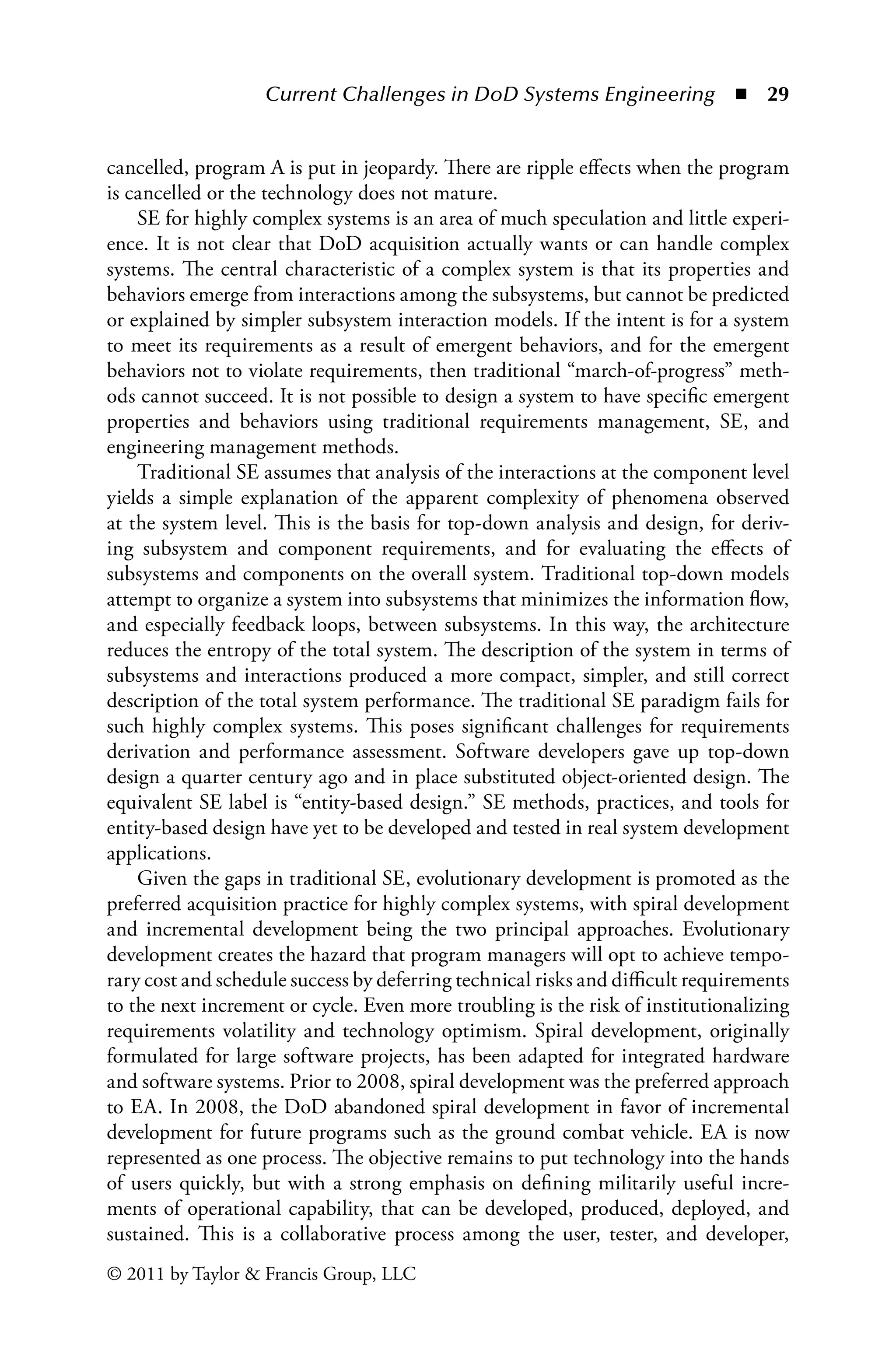 Current Challenges in DoD Systems Engineering ◾ 29
© 2011 by Taylor  Francis Group, LLC
cancelled, program A is put in jeopardy. There are ripple effects when the program
is cancelled or the technology does not mature.
SE for highly complex systems is an area of much speculation and little experi-
ence. It is not clear that DoD acquisition actually wants or can handle complex
systems. The central characteristic of a complex system is that its properties and
behaviors emerge from interactions among the subsystems, but cannot be predicted
or explained by simpler subsystem interaction models. If the intent is for a system
to meet its requirements as a result of emergent behaviors, and for the emergent
behaviors not to violate requirements, then traditional “march-of-progress” meth-
ods cannot succeed. It is not possible to design a system to have specific emergent
properties and behaviors using traditional requirements management, SE, and
engineering management methods.
Traditional SE assumes that analysis of the interactions at the component level
yields a simple explanation of the apparent complexity of phenomena observed
at the system level. This is the basis for top-down analysis and design, for deriv-
ing subsystem and component requirements, and for evaluating the effects of
subsystems and components on the overall system. Traditional top-down models
attempt to organize a system into subsystems that minimizes the information flow,
and especially feedback loops, between subsystems. In this way, the architecture
reduces the entropy of the total system. The description of the system in terms of
subsystems and interactions produced a more compact, simpler, and still correct
description of the total system performance. The traditional SE paradigm fails for
such highly complex systems. This poses significant challenges for requirements
derivation and performance assessment. Software developers gave up top-down
design a quarter century ago and in place substituted object-oriented design. The
equivalent SE label is “entity-based design.” SE methods, practices, and tools for
entity-based design have yet to be developed and tested in real system development
applications.
Given the gaps in traditional SE, evolutionary development is promoted as the
preferred acquisition practice for highly complex systems, with spiral development
and incremental development being the two principal approaches. Evolutionary
development creates the hazard that program managers will opt to achieve tempo-
rary cost and schedule success by deferring technical risks and difficult requirements
to the next increment or cycle. Even more troubling is the risk of institutionalizing
requirements volatility and technology optimism. Spiral development, originally
formulated for large software projects, has been adapted for integrated hardware
and software systems. Prior to 2008, spiral development was the preferred approach
to EA. In 2008, the DoD abandoned spiral development in favor of incremental
development for future programs such as the ground combat vehicle. EA is now
represented as one process. The objective remains to put technology into the hands
of users quickly, but with a strong emphasis on defining militarily useful incre-
ments of operational capability, that can be developed, produced, deployed, and
sustained. This is a collaborative process among the user, tester, and developer,
 