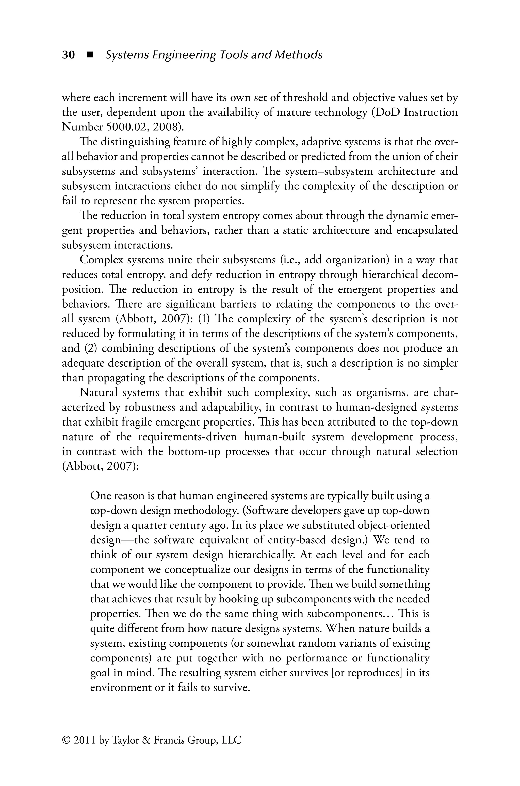 30 ◾ Systems Engineering Tools and Methodsï»¿
© 2011 by Taylor  Francis Group, LLC
where each increment will have its own set of threshold and objective values set by
the user, dependent upon the availability of mature technology (DoD Instruction
Number 5000.02, 2008).
The distinguishing feature of highly complex, adaptive systems is that the over-
all behavior and properties cannot be described or predicted from the union of their
subsystems and subsystems’ interaction. The system–subsystem architecture and
subsystem interactions either do not simplify the complexity of the description or
fail to represent the system properties.
The reduction in total system entropy comes about through the dynamic emer-
gent properties and behaviors, rather than a static architecture and encapsulated
subsystem interactions.
Complex systems unite their subsystems (i.e., add organization) in a way that
reduces total entropy, and defy reduction in entropy through hierarchical decom-
position. The reduction in entropy is the result of the emergent properties and
behaviors. There are significant barriers to relating the components to the over-
all system (Abbott, 2007): (1) The complexity of the system’s description is not
reduced by formulating it in terms of the descriptions of the system’s components,
and (2) combining descriptions of the system’s components does not produce an
adequate description of the overall system, that is, such a description is no simpler
than propagating the descriptions of the components.
Natural systems that exhibit such complexity, such as organisms, are char-
acterized by robustness and adaptability, in contrast to human-designed systems
that exhibit fragile emergent properties. This has been attributed to the top-down
nature of the requirements-driven human-built system development process,
in contrast with the bottom-up processes that occur through natural selection
(Abbott, 2007):
One reason is that human engineered systems are typically built using a
top-down design methodology. (Software developers gave up top-down
design a quarter century ago. In its place we substituted object-oriented
design—the software equivalent of entity-based design.) We tend to
think of our system design hierarchically. At each level and for each
component we conceptualize our designs in terms of the functionality
that we would like the component to provide. Then we build something
that achieves that result by hooking up subcomponents with the needed
properties. Then we do the same thing with subcomponents… This is
quite different from how nature designs systems. When nature builds a
system, existing components (or somewhat random variants of existing
components) are put together with no performance or functionality
goal in mind. The resulting system either survives [or reproduces] in its
environment or it fails to survive.
 