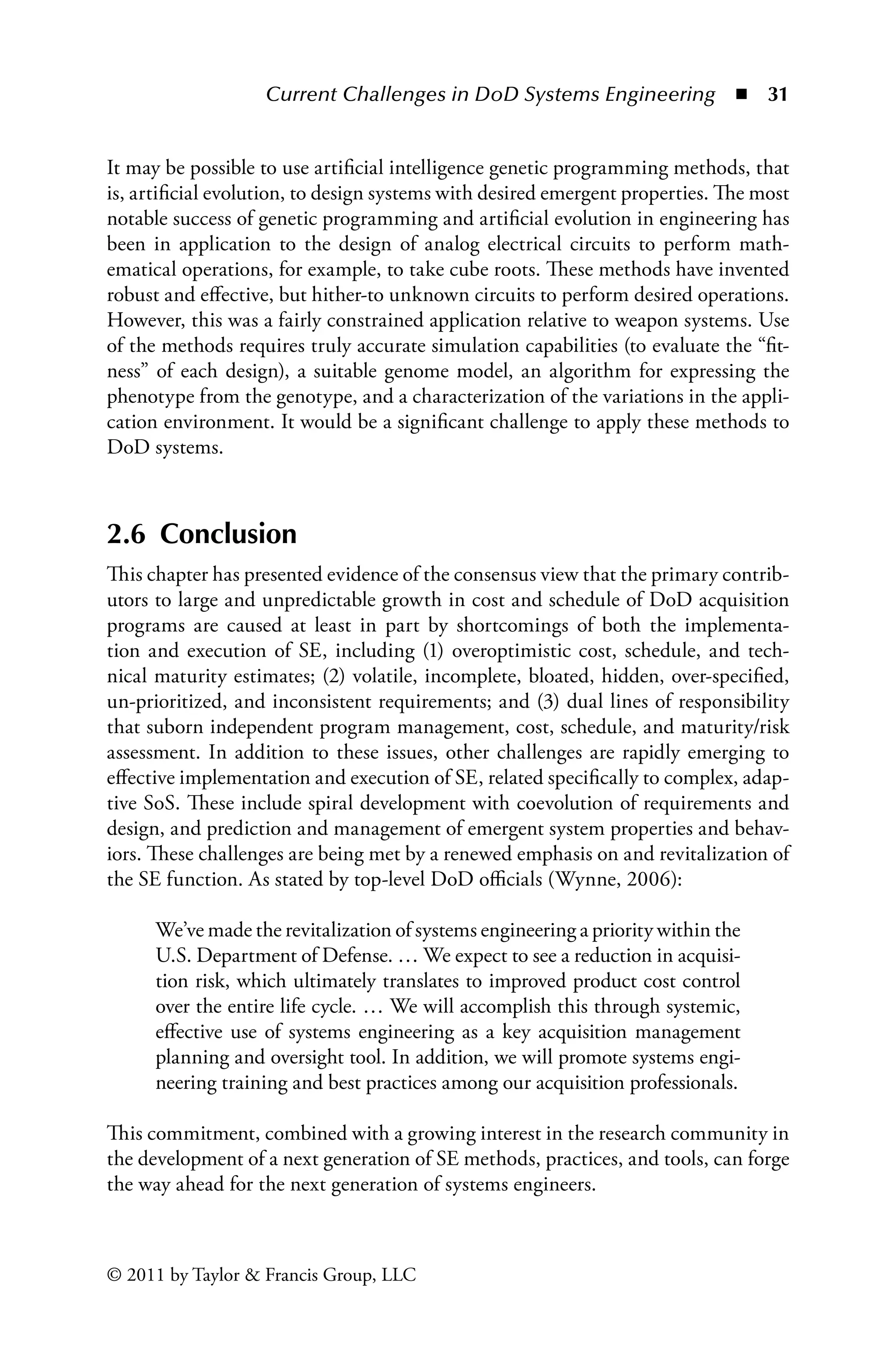 Current Challenges in DoD Systems Engineering ◾ 31
© 2011 by Taylor  Francis Group, LLC
It may be possible to use artificial intelligence genetic programming methods, that
is, artificial evolution, to design systems with desired emergent properties. The most
notable success of genetic programming and artificial evolution in engineering has
been in application to the design of analog electrical circuits to perform math-
ematical operations, for example, to take cube roots. These methods have invented
robust and effective, but hither-to unknown circuits to perform desired operations.
However, this was a fairly constrained application relative to weapon systems. Use
of the methods requires truly accurate simulation capabilities (to evaluate the “fit-
ness” of each design), a suitable genome model, an algorithm for expressing the
phenotype from the genotype, and a characterization of the variations in the appli-
cation environment. It would be a significant challenge to apply these methods to
DoD systems.
2.6 Conclusion
This chapter has presented evidence of the consensus view that the primary contrib-
utors to large and unpredictable growth in cost and schedule of DoD acquisition
programs are caused at least in part by shortcomings of both the implementa-
tion and execution of SE, including (1) overoptimistic cost, schedule, and tech-
nical maturity estimates; (2) volatile, incomplete, bloated, hidden, over-specified,
un-prioritized, and inconsistent requirements; and (3) dual lines of responsibility
that suborn independent program management, cost, schedule, and maturity/risk
assessment. In addition to these issues, other challenges are rapidly emerging to
effective implementation and execution of SE, related specifically to complex, adap-
tive SoS. These include spiral development with coevolution of requirements and
design, and prediction and management of emergent system properties and behav-
iors. These challenges are being met by a renewed emphasis on and revitalization of
the SE function. As stated by top-level DoD officials (Wynne, 2006):
We’ve made the revitalization of systems engineering a priority within the
U.S. Department of Defense. … We expect to see a reduction in acquisi-
tion risk, which ultimately translates to improved product cost control
over the entire life cycle. … We will accomplish this through systemic,
effective use of systems engineering as a key acquisition management
planning and oversight tool. In addition, we will promote systems engi-
neering training and best practices among our acquisition professionals.
This commitment, combined with a growing interest in the research community in
the development of a next generation of SE methods, practices, and tools, can forge
the way ahead for the next generation of systems engineers.
 