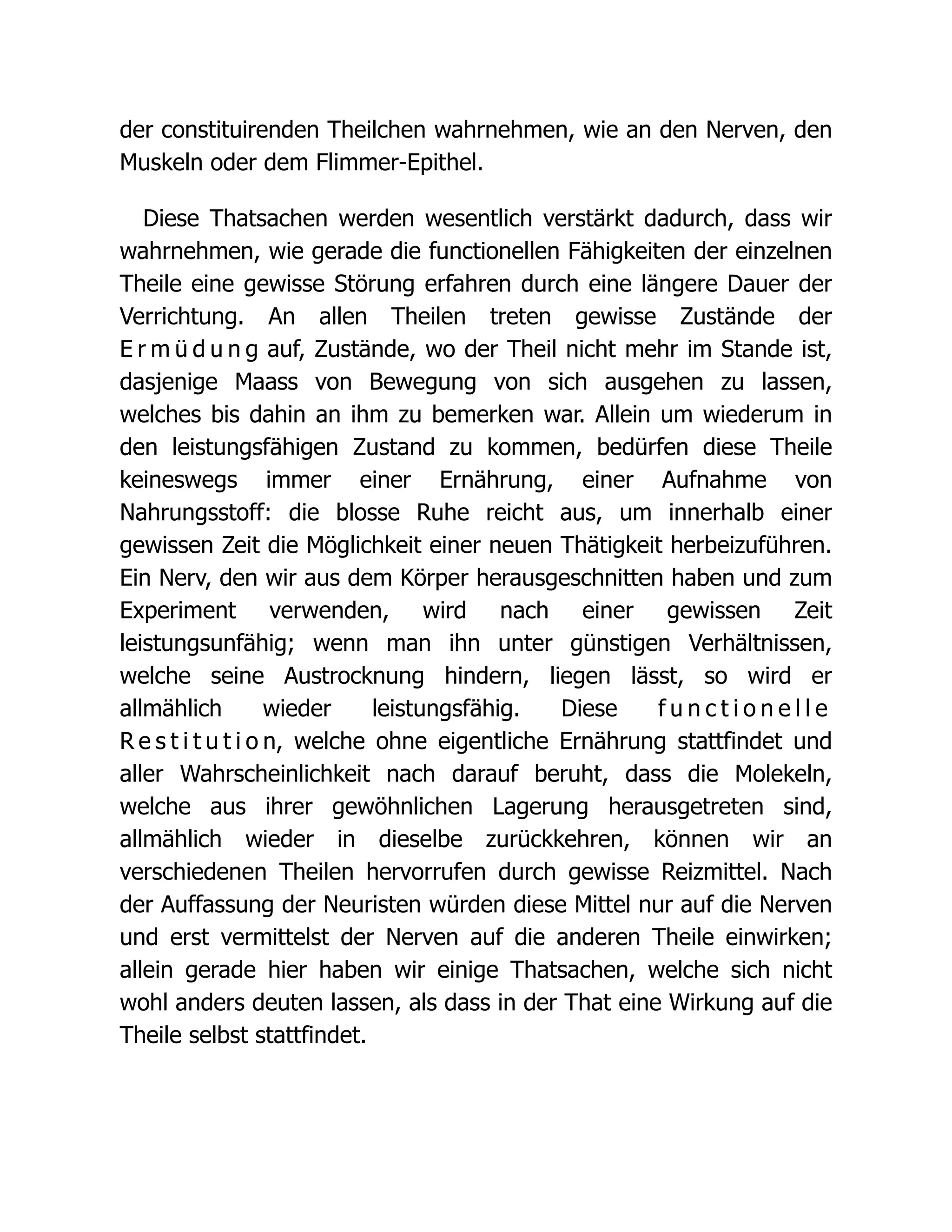 der constituirenden Theilchen wahrnehmen, wie an den Nerven, den
Muskeln oder dem Flimmer-Epithel.
Diese Thatsachen werden wesentlich verstärkt dadurch, dass wir
wahrnehmen, wie gerade die functionellen Fähigkeiten der einzelnen
Theile eine gewisse Störung erfahren durch eine längere Dauer der
Verrichtung. An allen Theilen treten gewisse Zustände der
E r m ü d u n g auf, Zustände, wo der Theil nicht mehr im Stande ist,
dasjenige Maass von Bewegung von sich ausgehen zu lassen,
welches bis dahin an ihm zu bemerken war. Allein um wiederum in
den leistungsfähigen Zustand zu kommen, bedürfen diese Theile
keineswegs immer einer Ernährung, einer Aufnahme von
Nahrungsstoff: die blosse Ruhe reicht aus, um innerhalb einer
gewissen Zeit die Möglichkeit einer neuen Thätigkeit herbeizuführen.
Ein Nerv, den wir aus dem Körper herausgeschnitten haben und zum
Experiment verwenden, wird nach einer gewissen Zeit
leistungsunfähig; wenn man ihn unter günstigen Verhältnissen,
welche seine Austrocknung hindern, liegen lässt, so wird er
allmählich wieder leistungsfähig. Diese f u n c t i o n e l l e
R e s t i t u t i o n, welche ohne eigentliche Ernährung stattfindet und
aller Wahrscheinlichkeit nach darauf beruht, dass die Molekeln,
welche aus ihrer gewöhnlichen Lagerung herausgetreten sind,
allmählich wieder in dieselbe zurückkehren, können wir an
verschiedenen Theilen hervorrufen durch gewisse Reizmittel. Nach
der Auffassung der Neuristen würden diese Mittel nur auf die Nerven
und erst vermittelst der Nerven auf die anderen Theile einwirken;
allein gerade hier haben wir einige Thatsachen, welche sich nicht
wohl anders deuten lassen, als dass in der That eine Wirkung auf die
Theile selbst stattfindet.
 