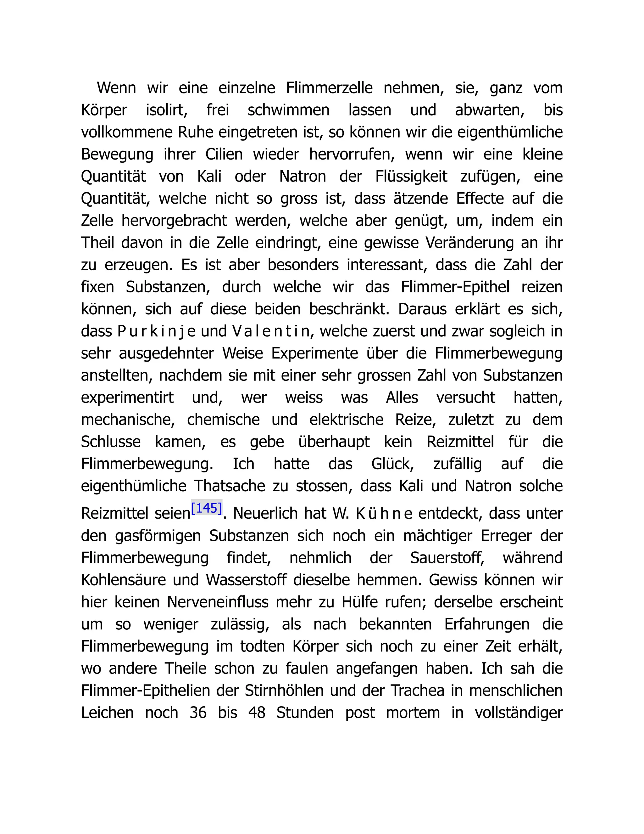 Wenn wir eine einzelne Flimmerzelle nehmen, sie, ganz vom
Körper isolirt, frei schwimmen lassen und abwarten, bis
vollkommene Ruhe eingetreten ist, so können wir die eigenthümliche
Bewegung ihrer Cilien wieder hervorrufen, wenn wir eine kleine
Quantität von Kali oder Natron der Flüssigkeit zufügen, eine
Quantität, welche nicht so gross ist, dass ätzende Effecte auf die
Zelle hervorgebracht werden, welche aber genügt, um, indem ein
Theil davon in die Zelle eindringt, eine gewisse Veränderung an ihr
zu erzeugen. Es ist aber besonders interessant, dass die Zahl der
fixen Substanzen, durch welche wir das Flimmer-Epithel reizen
können, sich auf diese beiden beschränkt. Daraus erklärt es sich,
dass P u r k i n j e und V a l e n t i n, welche zuerst und zwar sogleich in
sehr ausgedehnter Weise Experimente über die Flimmerbewegung
anstellten, nachdem sie mit einer sehr grossen Zahl von Substanzen
experimentirt und, wer weiss was Alles versucht hatten,
mechanische, chemische und elektrische Reize, zuletzt zu dem
Schlusse kamen, es gebe überhaupt kein Reizmittel für die
Flimmerbewegung. Ich hatte das Glück, zufällig auf die
eigenthümliche Thatsache zu stossen, dass Kali und Natron solche
Reizmittel seien[145]. Neuerlich hat W. K ü h n e entdeckt, dass unter
den gasförmigen Substanzen sich noch ein mächtiger Erreger der
Flimmerbewegung findet, nehmlich der Sauerstoff, während
Kohlensäure und Wasserstoff dieselbe hemmen. Gewiss können wir
hier keinen Nerveneinfluss mehr zu Hülfe rufen; derselbe erscheint
um so weniger zulässig, als nach bekannten Erfahrungen die
Flimmerbewegung im todten Körper sich noch zu einer Zeit erhält,
wo andere Theile schon zu faulen angefangen haben. Ich sah die
Flimmer-Epithelien der Stirnhöhlen und der Trachea in menschlichen
Leichen noch 36 bis 48 Stunden post mortem in vollständiger
 