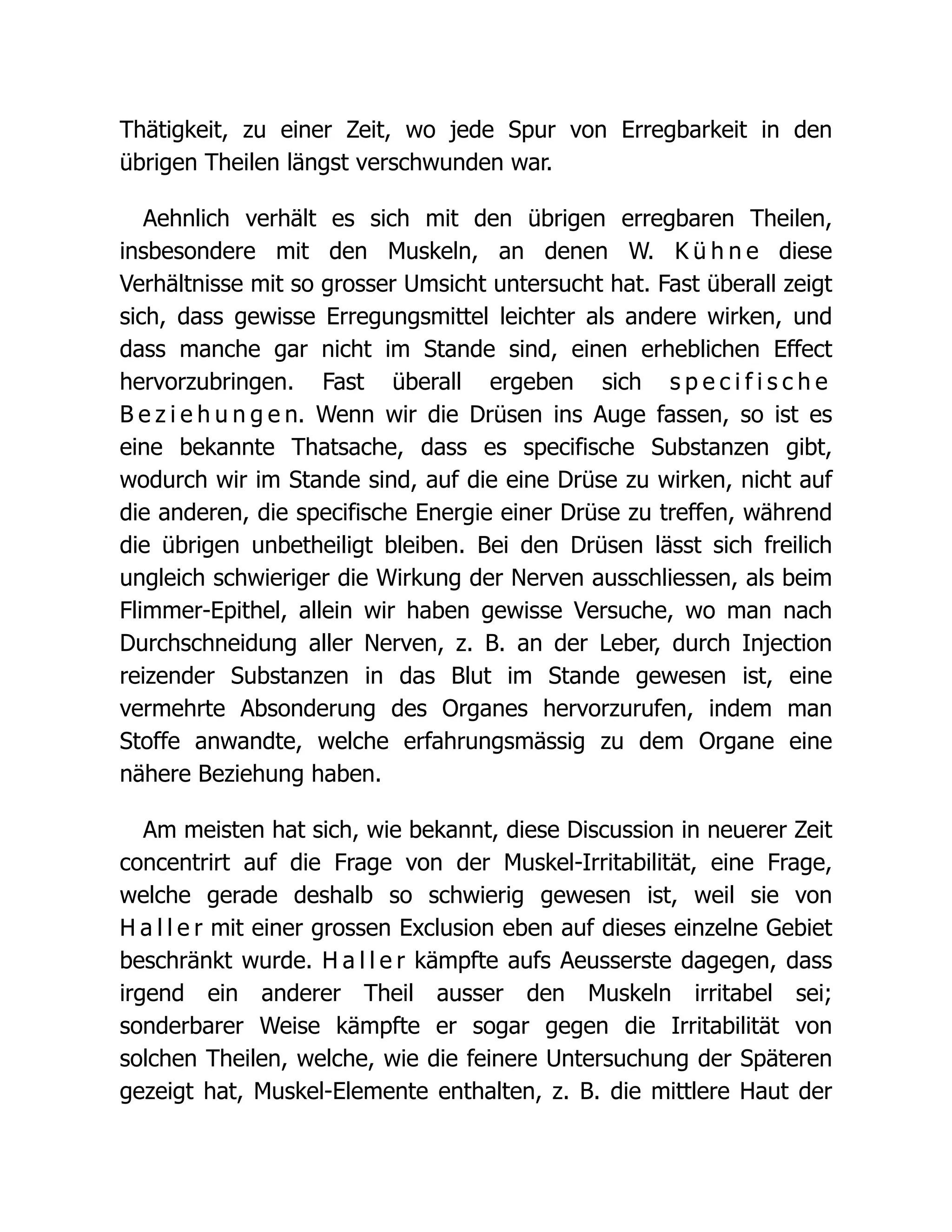Thätigkeit, zu einer Zeit, wo jede Spur von Erregbarkeit in den
übrigen Theilen längst verschwunden war.
Aehnlich verhält es sich mit den übrigen erregbaren Theilen,
insbesondere mit den Muskeln, an denen W. K ü h n e diese
Verhältnisse mit so grosser Umsicht untersucht hat. Fast überall zeigt
sich, dass gewisse Erregungsmittel leichter als andere wirken, und
dass manche gar nicht im Stande sind, einen erheblichen Effect
hervorzubringen. Fast überall ergeben sich s p e c i f i s c h e
B e z i e h u n g e n. Wenn wir die Drüsen ins Auge fassen, so ist es
eine bekannte Thatsache, dass es specifische Substanzen gibt,
wodurch wir im Stande sind, auf die eine Drüse zu wirken, nicht auf
die anderen, die specifische Energie einer Drüse zu treffen, während
die übrigen unbetheiligt bleiben. Bei den Drüsen lässt sich freilich
ungleich schwieriger die Wirkung der Nerven ausschliessen, als beim
Flimmer-Epithel, allein wir haben gewisse Versuche, wo man nach
Durchschneidung aller Nerven, z. B. an der Leber, durch Injection
reizender Substanzen in das Blut im Stande gewesen ist, eine
vermehrte Absonderung des Organes hervorzurufen, indem man
Stoffe anwandte, welche erfahrungsmässig zu dem Organe eine
nähere Beziehung haben.
Am meisten hat sich, wie bekannt, diese Discussion in neuerer Zeit
concentrirt auf die Frage von der Muskel-Irritabilität, eine Frage,
welche gerade deshalb so schwierig gewesen ist, weil sie von
H a l l e r mit einer grossen Exclusion eben auf dieses einzelne Gebiet
beschränkt wurde. H a l l e r kämpfte aufs Aeusserste dagegen, dass
irgend ein anderer Theil ausser den Muskeln irritabel sei;
sonderbarer Weise kämpfte er sogar gegen die Irritabilität von
solchen Theilen, welche, wie die feinere Untersuchung der Späteren
gezeigt hat, Muskel-Elemente enthalten, z. B. die mittlere Haut der
 