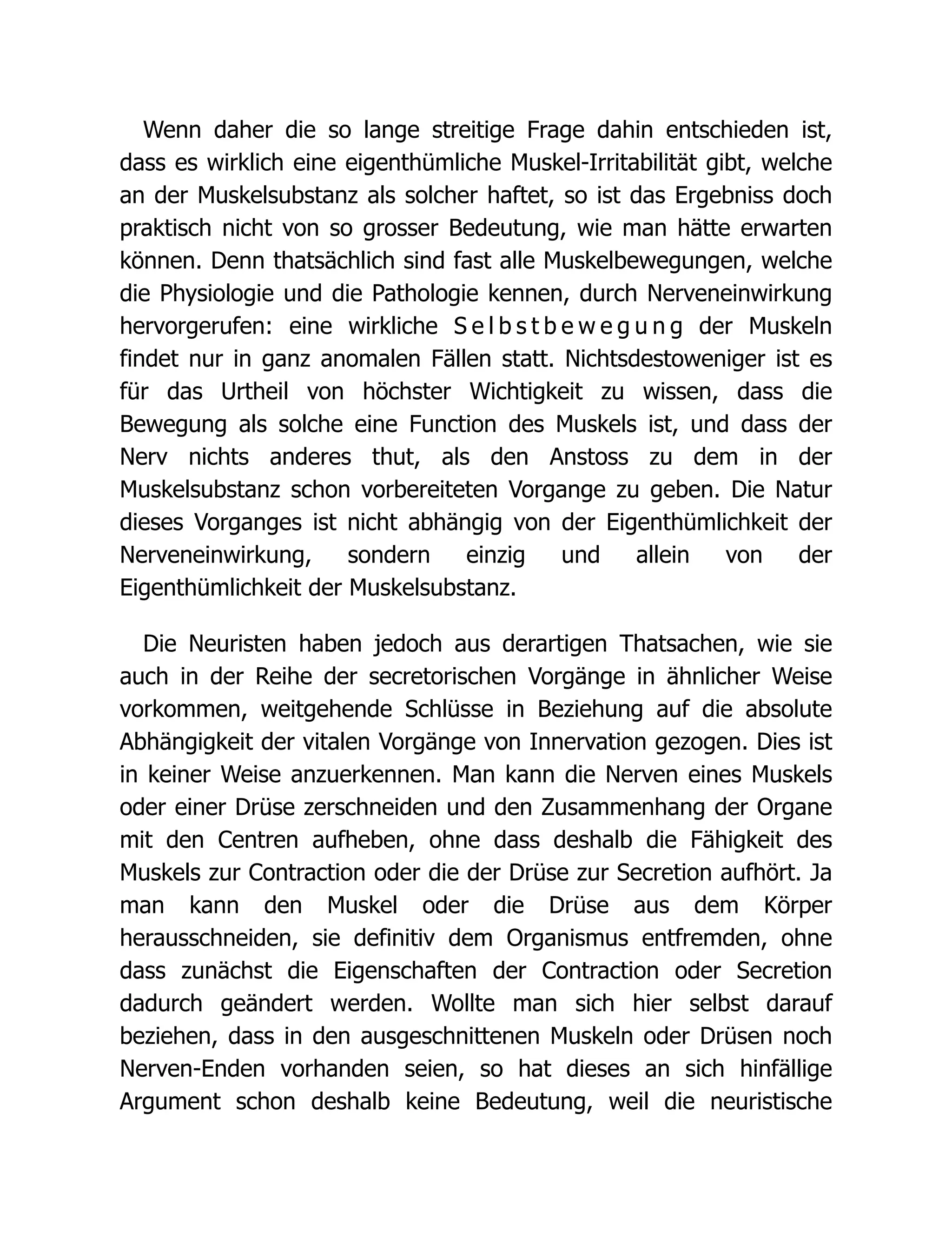 Wenn daher die so lange streitige Frage dahin entschieden ist,
dass es wirklich eine eigenthümliche Muskel-Irritabilität gibt, welche
an der Muskelsubstanz als solcher haftet, so ist das Ergebniss doch
praktisch nicht von so grosser Bedeutung, wie man hätte erwarten
können. Denn thatsächlich sind fast alle Muskelbewegungen, welche
die Physiologie und die Pathologie kennen, durch Nerveneinwirkung
hervorgerufen: eine wirkliche S e l b s t b e w e g u n g der Muskeln
findet nur in ganz anomalen Fällen statt. Nichtsdestoweniger ist es
für das Urtheil von höchster Wichtigkeit zu wissen, dass die
Bewegung als solche eine Function des Muskels ist, und dass der
Nerv nichts anderes thut, als den Anstoss zu dem in der
Muskelsubstanz schon vorbereiteten Vorgange zu geben. Die Natur
dieses Vorganges ist nicht abhängig von der Eigenthümlichkeit der
Nerveneinwirkung, sondern einzig und allein von der
Eigenthümlichkeit der Muskelsubstanz.
Die Neuristen haben jedoch aus derartigen Thatsachen, wie sie
auch in der Reihe der secretorischen Vorgänge in ähnlicher Weise
vorkommen, weitgehende Schlüsse in Beziehung auf die absolute
Abhängigkeit der vitalen Vorgänge von Innervation gezogen. Dies ist
in keiner Weise anzuerkennen. Man kann die Nerven eines Muskels
oder einer Drüse zerschneiden und den Zusammenhang der Organe
mit den Centren aufheben, ohne dass deshalb die Fähigkeit des
Muskels zur Contraction oder die der Drüse zur Secretion aufhört. Ja
man kann den Muskel oder die Drüse aus dem Körper
herausschneiden, sie definitiv dem Organismus entfremden, ohne
dass zunächst die Eigenschaften der Contraction oder Secretion
dadurch geändert werden. Wollte man sich hier selbst darauf
beziehen, dass in den ausgeschnittenen Muskeln oder Drüsen noch
Nerven-Enden vorhanden seien, so hat dieses an sich hinfällige
Argument schon deshalb keine Bedeutung, weil die neuristische
 
