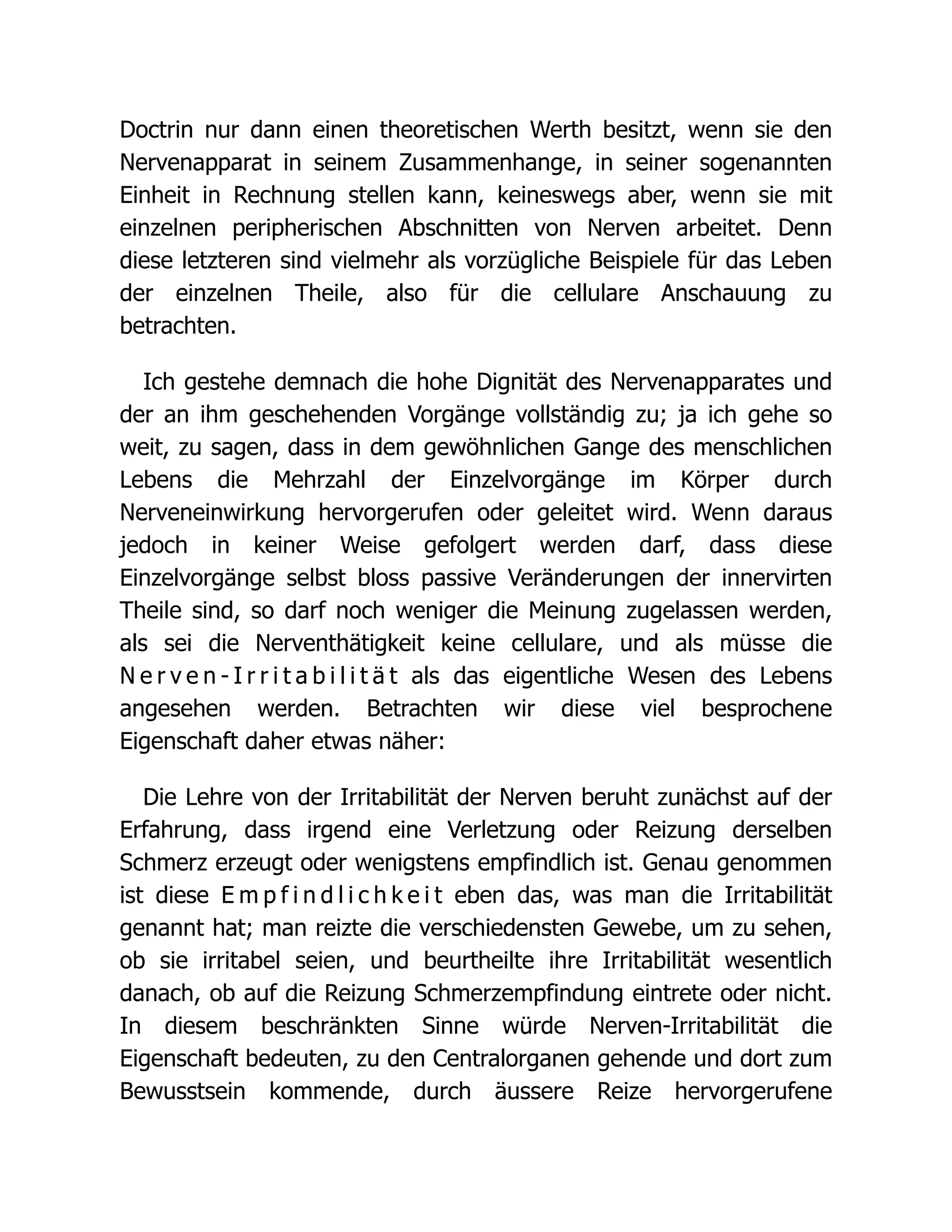 Doctrin nur dann einen theoretischen Werth besitzt, wenn sie den
Nervenapparat in seinem Zusammenhange, in seiner sogenannten
Einheit in Rechnung stellen kann, keineswegs aber, wenn sie mit
einzelnen peripherischen Abschnitten von Nerven arbeitet. Denn
diese letzteren sind vielmehr als vorzügliche Beispiele für das Leben
der einzelnen Theile, also für die cellulare Anschauung zu
betrachten.
Ich gestehe demnach die hohe Dignität des Nervenapparates und
der an ihm geschehenden Vorgänge vollständig zu; ja ich gehe so
weit, zu sagen, dass in dem gewöhnlichen Gange des menschlichen
Lebens die Mehrzahl der Einzelvorgänge im Körper durch
Nerveneinwirkung hervorgerufen oder geleitet wird. Wenn daraus
jedoch in keiner Weise gefolgert werden darf, dass diese
Einzelvorgänge selbst bloss passive Veränderungen der innervirten
Theile sind, so darf noch weniger die Meinung zugelassen werden,
als sei die Nerventhätigkeit keine cellulare, und als müsse die
N e r v e n - I r r i t a b i l i t ä t als das eigentliche Wesen des Lebens
angesehen werden. Betrachten wir diese viel besprochene
Eigenschaft daher etwas näher:
Die Lehre von der Irritabilität der Nerven beruht zunächst auf der
Erfahrung, dass irgend eine Verletzung oder Reizung derselben
Schmerz erzeugt oder wenigstens empfindlich ist. Genau genommen
ist diese E m p f i n d l i c h k e i t eben das, was man die Irritabilität
genannt hat; man reizte die verschiedensten Gewebe, um zu sehen,
ob sie irritabel seien, und beurtheilte ihre Irritabilität wesentlich
danach, ob auf die Reizung Schmerzempfindung eintrete oder nicht.
In diesem beschränkten Sinne würde Nerven-Irritabilität die
Eigenschaft bedeuten, zu den Centralorganen gehende und dort zum
Bewusstsein kommende, durch äussere Reize hervorgerufene
 