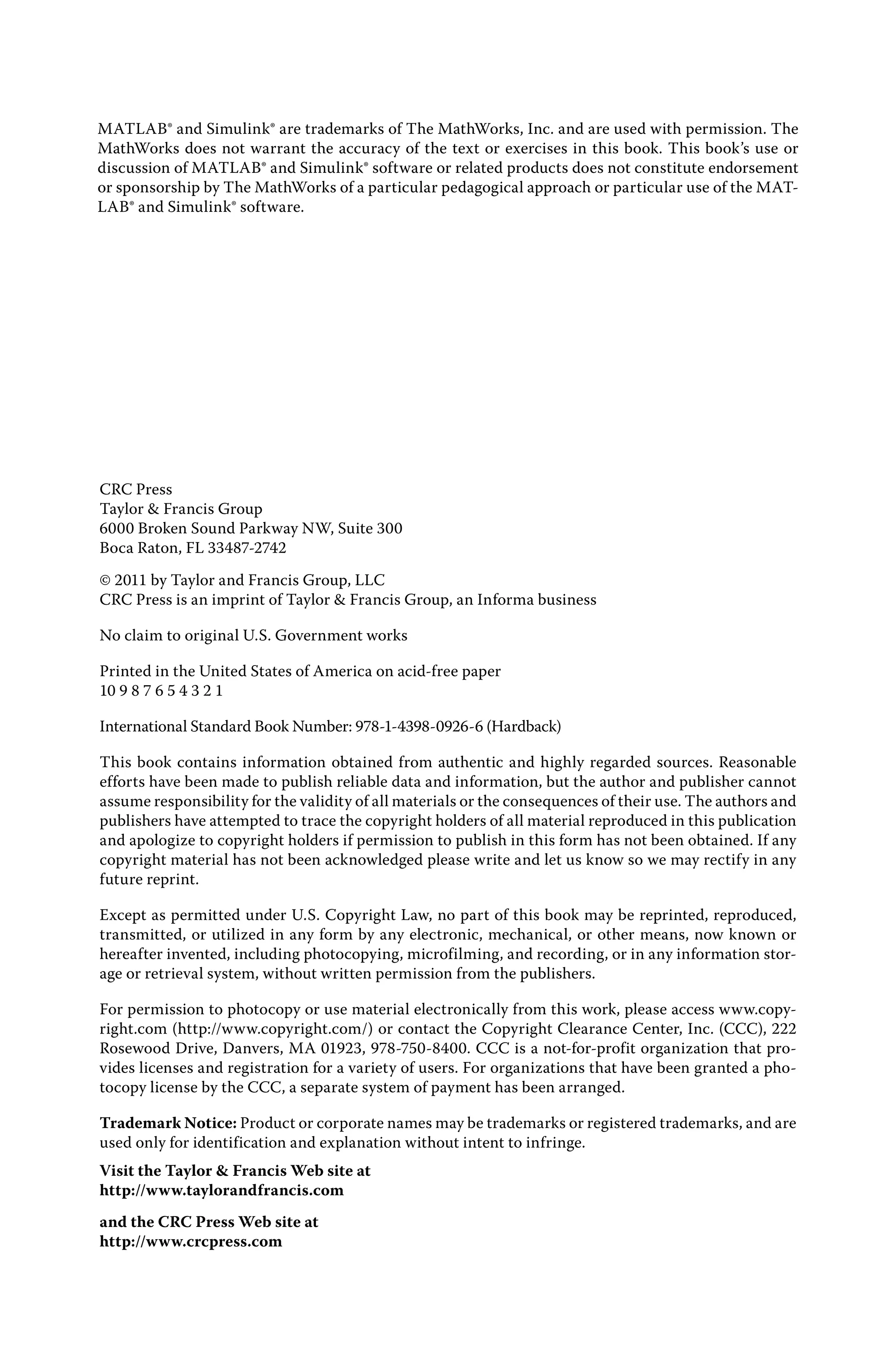 MATLAB® and Simulink® are trademarks of The MathWorks, Inc. and are used with permission. The
MathWorks does not warrant the accuracy of the text or exercises in this book. This book’s use or
discussion of MATLAB® and Simulink® software or related products does not constitute endorsement
or sponsorship by The MathWorks of a particular pedagogical approach or particular use of the MAT-
LAB® and Simulink® software.
CRC Press
Taylor & Francis Group
6000 Broken Sound Parkway NW, Suite 300
Boca Raton, FL 33487-2742
© 2011 by Taylor and Francis Group, LLC
CRC Press is an imprint of Taylor & Francis Group, an Informa business
No claim to original U.S. Government works
Printed in the United States of America on acid-free paper
10 9 8 7 6 5 4 3 2 1
International Standard Book Number: 978-1-4398-0926-6 (Hardback)
This book contains information obtained from authentic and highly regarded sources. Reasonable
efforts have been made to publish reliable data and information, but the author and publisher cannot
assume responsibility for the validity of all materials or the consequences of their use. The authors and
publishers have attempted to trace the copyright holders of all material reproduced in this publication
and apologize to copyright holders if permission to publish in this form has not been obtained. If any
copyright material has not been acknowledged please write and let us know so we may rectify in any
future reprint.
Except as permitted under U.S. Copyright Law, no part of this book may be reprinted, reproduced,
transmitted, or utilized in any form by any electronic, mechanical, or other means, now known or
hereafter invented, including photocopying, microfilming, and recording, or in any information stor-
age or retrieval system, without written permission from the publishers.
For permission to photocopy or use material electronically from this work, please access www.copy-
right.com (http://www.copyright.com/) or contact the Copyright Clearance Center, Inc. (CCC), 222
Rosewood Drive, Danvers, MA 01923, 978-750-8400. CCC is a not-for-profit organization that pro-
vides licenses and registration for a variety of users. For organizations that have been granted a pho-
tocopy license by the CCC, a separate system of payment has been arranged.
Trademark Notice: Product or corporate names may be trademarks or registered trademarks, and are
used only for identification and explanation without intent to infringe.
Visit the Taylor & Francis Web site at
http://www.taylorandfrancis.com
and the CRC Press Web site at
http://www.crcpress.com
 