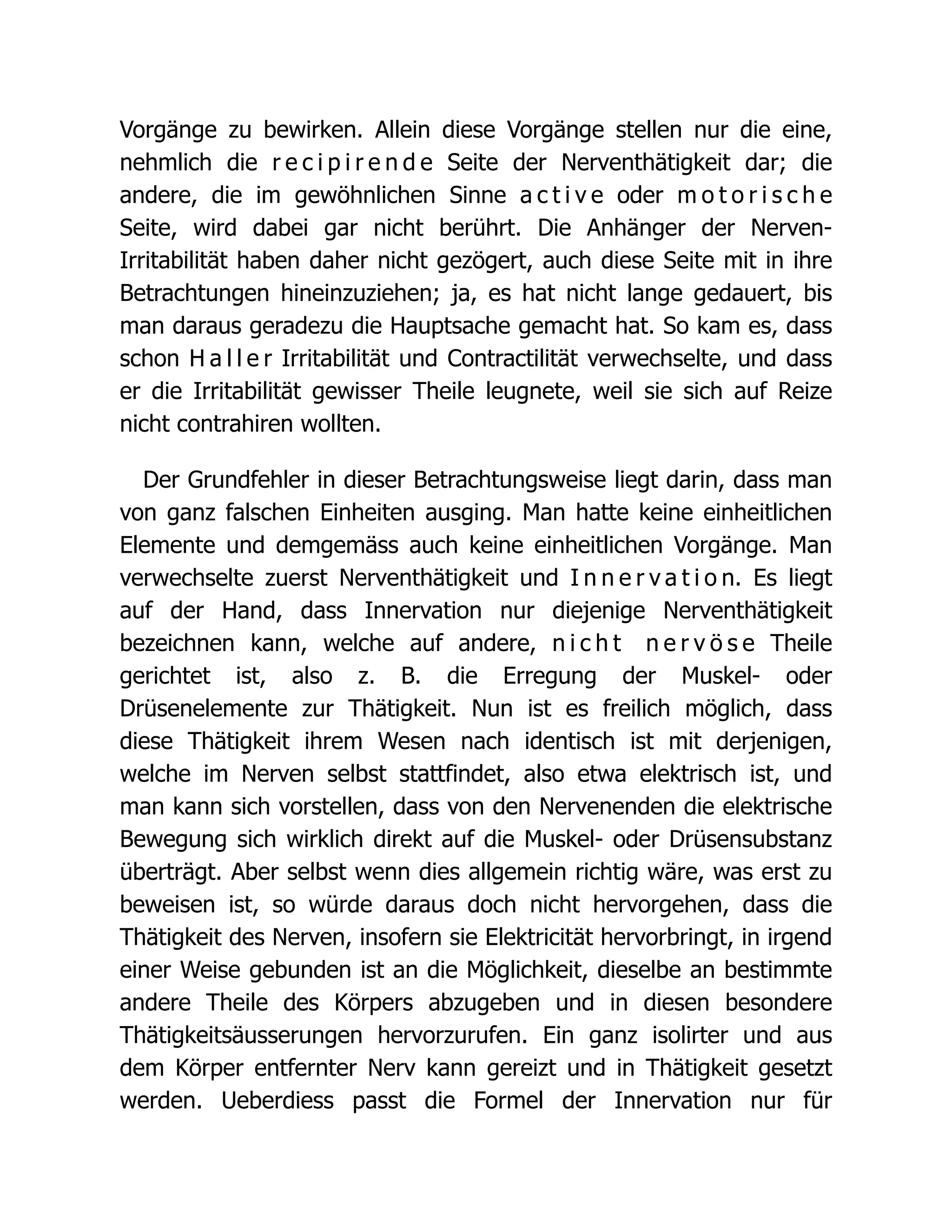 Vorgänge zu bewirken. Allein diese Vorgänge stellen nur die eine,
nehmlich die r e c i p i r e n d e Seite der Nerventhätigkeit dar; die
andere, die im gewöhnlichen Sinne a c t i v e oder m o t o r i s c h e
Seite, wird dabei gar nicht berührt. Die Anhänger der Nerven-
Irritabilität haben daher nicht gezögert, auch diese Seite mit in ihre
Betrachtungen hineinzuziehen; ja, es hat nicht lange gedauert, bis
man daraus geradezu die Hauptsache gemacht hat. So kam es, dass
schon H a l l e r Irritabilität und Contractilität verwechselte, und dass
er die Irritabilität gewisser Theile leugnete, weil sie sich auf Reize
nicht contrahiren wollten.
Der Grundfehler in dieser Betrachtungsweise liegt darin, dass man
von ganz falschen Einheiten ausging. Man hatte keine einheitlichen
Elemente und demgemäss auch keine einheitlichen Vorgänge. Man
verwechselte zuerst Nerventhätigkeit und I n n e r v a t i o n. Es liegt
auf der Hand, dass Innervation nur diejenige Nerventhätigkeit
bezeichnen kann, welche auf andere, n i c h t n e r v ö s e Theile
gerichtet ist, also z. B. die Erregung der Muskel- oder
Drüsenelemente zur Thätigkeit. Nun ist es freilich möglich, dass
diese Thätigkeit ihrem Wesen nach identisch ist mit derjenigen,
welche im Nerven selbst stattfindet, also etwa elektrisch ist, und
man kann sich vorstellen, dass von den Nervenenden die elektrische
Bewegung sich wirklich direkt auf die Muskel- oder Drüsensubstanz
überträgt. Aber selbst wenn dies allgemein richtig wäre, was erst zu
beweisen ist, so würde daraus doch nicht hervorgehen, dass die
Thätigkeit des Nerven, insofern sie Elektricität hervorbringt, in irgend
einer Weise gebunden ist an die Möglichkeit, dieselbe an bestimmte
andere Theile des Körpers abzugeben und in diesen besondere
Thätigkeitsäusserungen hervorzurufen. Ein ganz isolirter und aus
dem Körper entfernter Nerv kann gereizt und in Thätigkeit gesetzt
werden. Ueberdiess passt die Formel der Innervation nur für
 