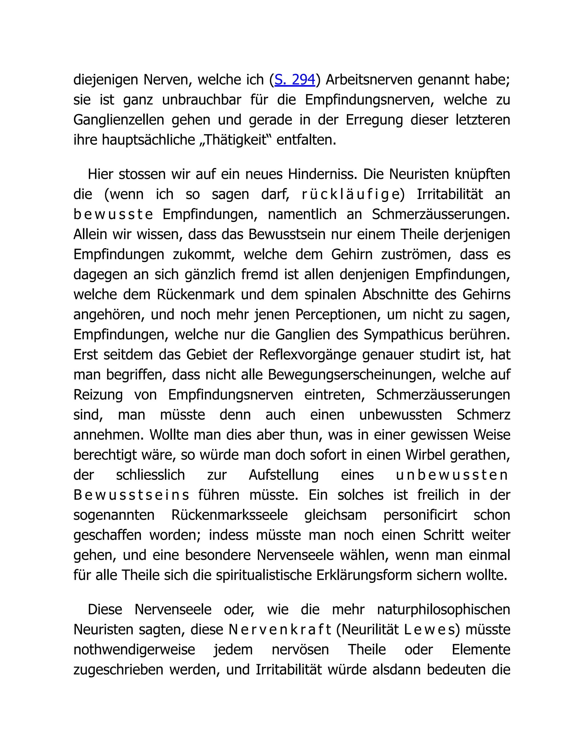 diejenigen Nerven, welche ich (S. 294) Arbeitsnerven genannt habe;
sie ist ganz unbrauchbar für die Empfindungsnerven, welche zu
Ganglienzellen gehen und gerade in der Erregung dieser letzteren
ihre hauptsächliche „Thätigkeit“ entfalten.
Hier stossen wir auf ein neues Hinderniss. Die Neuristen knüpften
die (wenn ich so sagen darf, r ü c k l ä u f i g e) Irritabilität an
b e w u s s t e Empfindungen, namentlich an Schmerzäusserungen.
Allein wir wissen, dass das Bewusstsein nur einem Theile derjenigen
Empfindungen zukommt, welche dem Gehirn zuströmen, dass es
dagegen an sich gänzlich fremd ist allen denjenigen Empfindungen,
welche dem Rückenmark und dem spinalen Abschnitte des Gehirns
angehören, und noch mehr jenen Perceptionen, um nicht zu sagen,
Empfindungen, welche nur die Ganglien des Sympathicus berühren.
Erst seitdem das Gebiet der Reflexvorgänge genauer studirt ist, hat
man begriffen, dass nicht alle Bewegungserscheinungen, welche auf
Reizung von Empfindungsnerven eintreten, Schmerzäusserungen
sind, man müsste denn auch einen unbewussten Schmerz
annehmen. Wollte man dies aber thun, was in einer gewissen Weise
berechtigt wäre, so würde man doch sofort in einen Wirbel gerathen,
der schliesslich zur Aufstellung eines u n b e w u s s t e n
B e w u s s t s e i n s führen müsste. Ein solches ist freilich in der
sogenannten Rückenmarksseele gleichsam personificirt schon
geschaffen worden; indess müsste man noch einen Schritt weiter
gehen, und eine besondere Nervenseele wählen, wenn man einmal
für alle Theile sich die spiritualistische Erklärungsform sichern wollte.
Diese Nervenseele oder, wie die mehr naturphilosophischen
Neuristen sagten, diese N e r v e n k r a f t (Neurilität L e w e s) müsste
nothwendigerweise jedem nervösen Theile oder Elemente
zugeschrieben werden, und Irritabilität würde alsdann bedeuten die
 