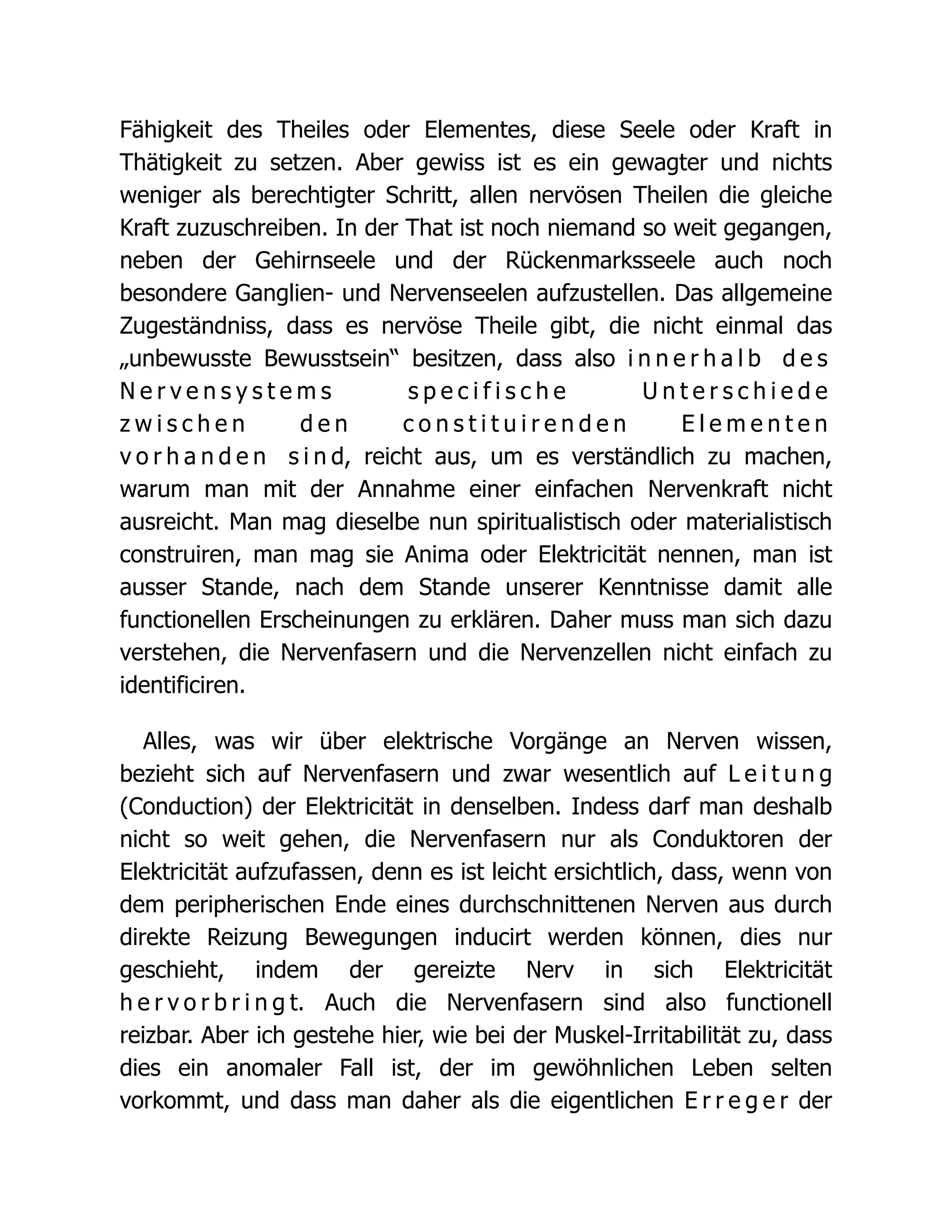 Fähigkeit des Theiles oder Elementes, diese Seele oder Kraft in
Thätigkeit zu setzen. Aber gewiss ist es ein gewagter und nichts
weniger als berechtigter Schritt, allen nervösen Theilen die gleiche
Kraft zuzuschreiben. In der That ist noch niemand so weit gegangen,
neben der Gehirnseele und der Rückenmarksseele auch noch
besondere Ganglien- und Nervenseelen aufzustellen. Das allgemeine
Zugeständniss, dass es nervöse Theile gibt, die nicht einmal das
„unbewusste Bewusstsein“ besitzen, dass also i n n e r h a l b d e s
N e r v e n s y s t e m s s p e c i f i s c h e U n t e r s c h i e d e
z w i s c h e n d e n c o n s t i t u i r e n d e n E l e m e n t e n
v o r h a n d e n s i n d, reicht aus, um es verständlich zu machen,
warum man mit der Annahme einer einfachen Nervenkraft nicht
ausreicht. Man mag dieselbe nun spiritualistisch oder materialistisch
construiren, man mag sie Anima oder Elektricität nennen, man ist
ausser Stande, nach dem Stande unserer Kenntnisse damit alle
functionellen Erscheinungen zu erklären. Daher muss man sich dazu
verstehen, die Nervenfasern und die Nervenzellen nicht einfach zu
identificiren.
Alles, was wir über elektrische Vorgänge an Nerven wissen,
bezieht sich auf Nervenfasern und zwar wesentlich auf L e i t u n g
(Conduction) der Elektricität in denselben. Indess darf man deshalb
nicht so weit gehen, die Nervenfasern nur als Conduktoren der
Elektricität aufzufassen, denn es ist leicht ersichtlich, dass, wenn von
dem peripherischen Ende eines durchschnittenen Nerven aus durch
direkte Reizung Bewegungen inducirt werden können, dies nur
geschieht, indem der gereizte Nerv in sich Elektricität
h e r v o r b r i n g t. Auch die Nervenfasern sind also functionell
reizbar. Aber ich gestehe hier, wie bei der Muskel-Irritabilität zu, dass
dies ein anomaler Fall ist, der im gewöhnlichen Leben selten
vorkommt, und dass man daher als die eigentlichen E r r e g e r der
 